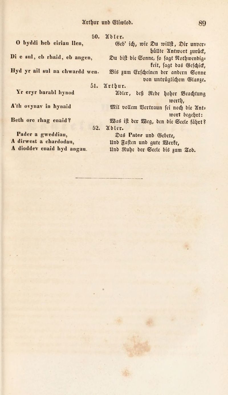 50. 0 byddi heb ciriaii Ilcn, Dl e snl, cb rbnid, eb angen, Hyd yr all sul na chM'ardd M'cn. ol. Yr eryr barabl hynod A’fb ovynav in hynaid Beth orc rbag enaid? 52. Fader a gMeddiaii, A dirwest a chardudnii, A dioddev enaid hyd angau. JTblcr. @t’b’ [6^, >t)ic icitlfl, unt)cr= büUte 2fntiüürt jitrücE, 2)u bifl bie ©onnc, fo [agt 9totl)iPcnbig: feit, fagt baS ©efe^ief, S3i6 jum ©rf^cinen ber anbern ©onne oon untrügli^em ©tanje. 2(rtbur. Jtblcr, be^ Siebe l^ol^et SScac^tung »rert^, SWit boUem SSertraun fei no^ bie KnU »üort begehrt: 2BaS ift ber SD3eg, ben bie ©eelc fd^rt? 2t b t e r. 2)aö Pater unb ©ebete, Unb gaften unb gute SBerfe, Unb 9?u^c ber ©eele bis jum Süob.