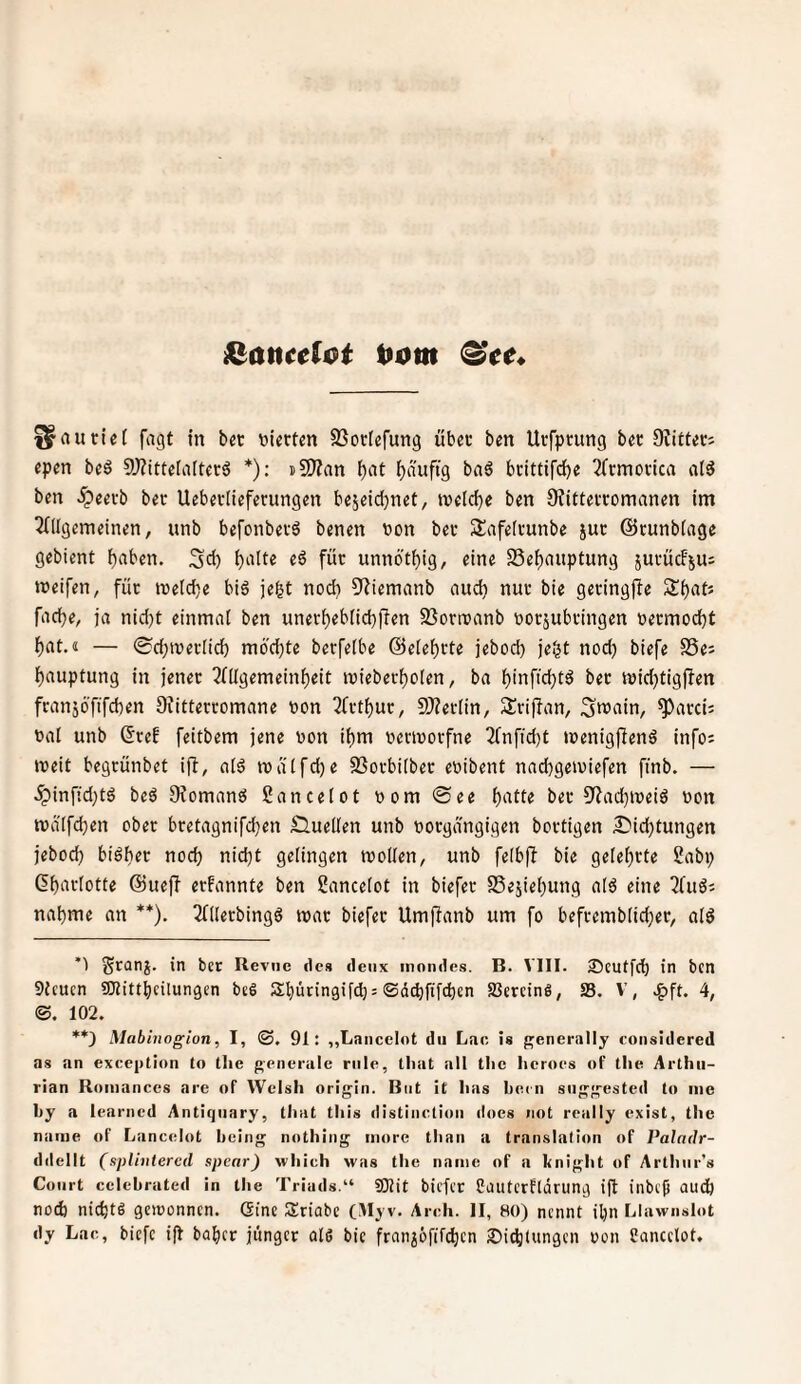 t»Dm ^autlet fiigt in bet vierten SSorfefung übet ben Utfptung bet OvittetJ epen beö 9)?ittela[tetä *): nSJZan ^nt f)auftg baö brittifcf)e 2(tmottca nl^ ben .^eevb bet Uebetlieferungen bejeid)net, tveld)e ben Oiittettomanen im 2(llgemeinen, unb befonbetö benen non bet Snfeltunbe jut ©tunbiage gebient ^aben. Sü) ^lüte eö füt unnöt^ig, eine S5elf)auptung jutucFjus tneifen, füt inelcije big je^t nod) 9?iemanb find) nut bie getingjfe S()atJ fiidje, ja nid)t einmal ben unett)ebnd)f!en SSorroanb norjubtingen netmod^t lf)at.<i — ®d;n?etlicl5 m6'd)te berfelbe @elelf)rte jebod) je^t noc^ biefe SSe^ ]f)auptung in jenet 2lügemeinf)eit inieberl^olen, ba l)inftd)tg bet inic^tigjfen franjöfifcben Siitterromane non Tftt^ut, 9)?eclin, Sriffan, Sn^ain, ^atci; nal unb ©tef feitbem jene non it)m nennorfne 7(nftd)t »nenigffeng infos roeit begtünbet iff, a(g tüa(fd)e Sßotbilbet enibent nad)geiuiefen finb. — ^infid)tg beg Sfomang Sancetot nom ®ee ^atte bet 9?ad}ineig non tnälfdjen obet btetagnifd)en Sluellen unb notgdngigen bovtigen £>id)tungen jebod) bigl)et nod) nid)t gelingen tnollen, unb felbjf bie gelel)rte Sabp ßl)atlotte ©lief? erfannte ben ßancelot in biefet S5ejiel)ung alg eine ^üig; nal)me an **). Tlllerbingg mat biefet UmjTanb um fo beftemblid)et, alg ’) Sranj* in bcr Revue des deiix inondes. B. VIII. 25cutfd) in bcn 9Jcucn SJlittbcilungen bei Sbütingifd); ©dcbfifd)cn SJereinl, 58. V’, .^ft. 4, ©. 102. **) Mabinogion, I, ©, 91: „Laiicelot du Lac. is {^enerally considered as an exceittion to tlie generale riile, tliat all tlie lieroes of tlie Arlhii- rian Roiiiances are of Welsh origin. Bot it has hecn snggested to me hy a learned Anticjnary, tliat tliis distinclioii does not really exist, tlie narue of Lancelot being nothing iiutre than a translalion of Paladr- ddellt (spliutered spenr) which was the name of a knight of Arthiir’s Court celehrated in the Triads.“ gjjjt biefer fautcrfldrung ijl inbejj aud) noch nicfetl gewonnen. (Sine Sriabe (.Myv. Arch. II, 80) nennt il)n Llawnslot dy Lac, biefe tjl bober junget all bie frnni6fif(^cn Sidjiungen non Sancclot.