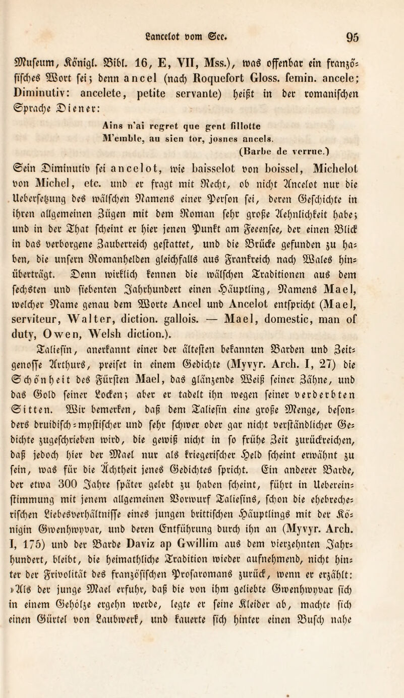 S9?iifeum, Äonigf. SSibl, 16, E, VII, Mss.), mnö offenbar ein fcanjos ftfd)eö ?ffiort fei; benn ancel (nad) Roquefort Gloss. femin. anccle; Diminutiv: ancclete, pctite servante) f)eipt in bec romantfdben 0pvad;e Wiener: Ains n'ai rcgret qiie g-ent flllotte M’einble, au sicn tor, josnes ancels. (Barbe de verrne.) ©ein ^iminutic fei ancelot, teie baissclot con boissei, Michelot con Michel, etc. unb ec fragt mit 9ied)t, ob nid}t 3fnce[ot nur bie Ueberfef^ung be6 tcd(fd)en 91amend einer 9^erfon fei, bereu @efd)id)te in if)ren allgemeinen 3ngen mit bem 9voman fel)r grefe 3febnlid}feit habe; unb in bec S^at fdjeint er birr jenen ^unft am g^eeenfee, bec einen 55licb in baö cerborgene Sauberreid) gejiattet, unb bie Srüde gefunben ju l)aj ben, bie unfern Ovomanbelben gleidjfallä auä granfreid) nad) SBaleö l)in= überträgt. £'enn mirf(id) fennen bie icä[fd)en Srabitionen aud bem fed)öten unb fiebenten Snbt'bnnbert einen .Häuptling, üiamend Mael, melier 9Iame genau bem 5öorte Ancel unb Ancelot entfpriebt (Mael, serviteur, Walter, diction. gallois. — Mael, domestic, man of duty, Owen, Welsh diction.). S^aliefin, anerkannt einer bec älteren befannten SSarben unb 3eits genoffe 3frtt)urö, preifet in einem (Sebid)te (Myvyr. Arch. I, 27) bie ©d)onf)«it beä gürflen Mael, baä glänjenbe Sßeip feiner 3äbne, unb ba6 ©olb feiner l^oden; aber ec tabelt it)n megen feiner cerbeebten ©itten. SSir bemerfen, baf bem Saliefin eine grope 2)?enge, befon^ becö bruibifd):mpüifd)er unb febr fd)icec ober gac nid)t Cerl7änb[id)er @ej bid)te 5ugefd)rieben icirb, bie geJcip nid)t in fo frühe 3eit jurüdreid)en, bap jebod) ()ier ber SJZael nur alö friegerifd)er äpelb fd)eint ermähnt ju fein, roaö für bie 'i(d)theit jeneö @ebid)teä fpricht. ©in anberer 23arbe, bec etica 300 Sahre fpätec gelebt ju haben fdicint, führt in Uebereiiü ftimmung mit jenem allgemeinen Sßortcurf Satiefinö, fdion bie ehebceche; rifchen Siebeöcerhältniffe eineö jungen brittifchen .^äuptlingö mit ber Äo; nigin ©menhmpear, unb beren ©ntführimg burd) ihn an (Myvyr. Arch. I, 175) unb ber SSarbe Daviz ap Gwillim auä bem cierjehnten .Sahcs hunbert, bleibt, bie h«ittiathtid)e ülrabition mieber aufnehmenb, nicht hin; ter ber g^ricolitä't beö franjöfifchen ^rofaromanö jurücf, tcenn ec erjählt: »'2(16 ber junge 9)2ael erfuhr, baf bie con ihm geliebte ©icenhmpcar fid) in einem ©eholje ergehn tcerbe, legte ec feine Äleiber ab, mad)te fid) einen ©ürtel con Saubmerf, unb fauerte fid) hinter einen 93ufd) nahe
