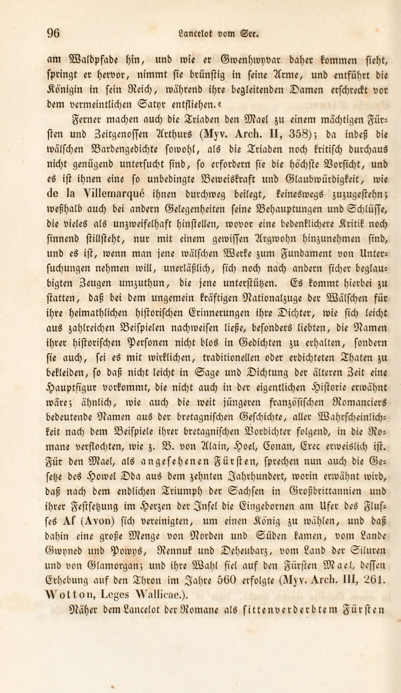 nm 5BaIbpfab« l^in, iinb »t>te ec @n)enf)it)ptiac ba^ec fommen fief)t, fpringt ec f)eccoc, nimmt fie bcünjiig in feine 2fcme, unb entfu^ct bie Königin in fein Oieid), mdi)cenb i^ce begteitenben 2)amen erfd)ce(ft noc bem necmeint[id)en @atpc entflief)en.« g^ecnec machen auch bie Sciaben ben 50?aet ju einem mächtigen guc; flen unb Beitgenoffen ^fcthucö (Myv. Arch. II, 358); ba inbef bie tvd(fd;en S5acbengebid)te fomohi/ aid bie 2!ciaben noch fcitifch bucchauö nid)t genügenb unterfucht finb, fo evfocbecn fie bie höd^jle 93ocficht, unb e6 i)I ihnen eine fo unbebingte SSemeiöfcaft unb ©taubmücbigfeit, mie de la Villemarquö ihnen bucd^meg beifegt, feineämegd jusugeftehn; mefh<ifb auch bei anbecn ©efegenheiten feine SSehauptungen unb ®d)Iüffe, bie oiefeg afg unjmeifethaft hinfleffen, tooooc eine bebenfficheve Äcitif noch ftnnenb fiiüfleht, nuc mit einem geioiffen ^(cgmohn hinjunehmen ftnb, unb eg ift, menn man jene mä'ffd^en 5ffiecfe jum gunbament oon Untecs fud)ungen nehmen toilf, unecfdffich, ftd) nodj nad) anbecn ftdjec begfaus bigten Beugen umjuthun, bie jene untecjlühen. ©g fommt hiecbei ju fiatten, ba^ bei bem ungemein fcd'ftigen Olationafjuge bec ®dtfd)en fuc ihce heimathfid)en hipfotifchen ßcinnecungen ihce S'ichtec, mie ftd) feicht aug 5ahfceid)en SSeifpiefen nadiioeifen fie^e, befonbecg fiebten, bie fJIamen ihcec hijlocifchen ^ecfonen nid)t bfog in ©ebichten ju echaften, fonbecn fie aud), fei eg mit micftid)en, tcabitioneffen obec ecbichteten 3!h‘iten ju beffeiben, fo bap nicht feid)t in ©age unb £iid)tung bec dftecen Beit eine ^pauptfiguc oocfommt, bie nid)t aud) in bec eigentfichen 5pi)Iouie eviodhnt mdve; d'hntid), ivie aud) bie meit jüngecen fcanjö'fifehen Oiomanciecg bebeutenbe 3^amen aug bec bcetagnifd)en ©efchidite, affec 5Bahcfd)einfid): feit nad) bem SSeifpiefe ihcec bcetagnifd)en 93ocbid)tec fofgenb, in bie Oi'oj mane oecflod)ten, mie 58. oon ^(fain, 5;'oet, (Sonan, ©cec ecweigfid) ijc. güc ben 9)?aef, afg angefehenen gücflen, fpcedten nun aud) bie ©e; fehe beg .ipomef Dba aug bem jehnten Sahchunbect, mocin eciodhnt loicb, bap nad) bem enbtid)en Sciumph bec ©ad)fen in ©cofibcittannien unb ihcec geftfefjung im ipecjen bec ^ofef bie Singebocnen am Ufec beg gfufj feg Af (Avon) fid) oeceinigten, um einen .Äönig ju mähten, unb bap bahin eine gcope Sf)?enge von Olocben unb ©üben famen, oom 5?anbe ©mpneb unb ^omi;g, Siennuf unb ^'eheubacj, oom ?anb bec ©itucen unb von ©tamocgan; unb ihce SBaht fief auf ben gücfren fÜ^ael, befjen ©chebung auf ben Sihcon im 5‘d)ce öGO ecfofgte (Myv. Arch. III, 261. M'olton, Leyes Wallicae,). 9Iäh^t‘ bem ßancetot becDiomane afg fittenoecbecbtem gücften
