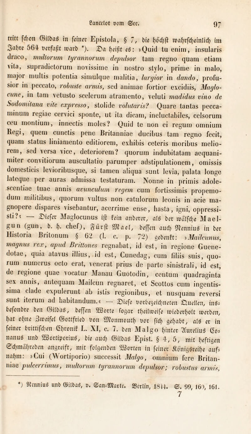 07 tritt fcl)cn ©ilbaö in feiner Epistola, § 7, bie tiod;!! it)af)rfc(}ein[id^ im 3abve 564 nevfaft ivavb *). 27a lf)eif?t eö: »Quid tu eniin, insularis draco, tmdlorum tyrannorum dcpulsor tarn regno quam etiain vita, supradictoruni novissiine in nostro stylo, jtrime in malo, major niultis potentia siinulque malitia, laryior in dando, profu- sior in peccato, robuste anius, sed aniinac fortior cxcidiis, Maylo- cune, in tarn vetusto scederum atramento, vcluti madidus vino de Sodomilana vite expresso, stolide volutaris? Quare tantas pccca- minum regiae ccrvici spontc, ut ita dicam, incluctabilcs, celsorum cc'u inontiuni, innectis molos? Ouid tc non ci regum omnium Regi, quem cunctis pene Britanniac ducibus tarn regno fccit, quam Status liniamento editiorem, exhilns ceteris moribus melio- rem, sed versa vice, deteriorem? quorum indubitatam aequani- miter convitiorum auscultatio parumper adstipulationem, omissis domesticis levioribusque, si tarnen aliqua sunt levia, palata longe lateque per auras admissa testaturam. Nonne in primis adole- scentiae tuae annis aviincidum regem cum fortissimis propemo- dum militibus, quorum vultus non catulorum leonis in acie ma- gnopere dispaics visebantur, acerrime ense, basta, igni, oppressi- sti?i — 27iefcr Maglocunus i)! fein anberer, afä ber mdlfd^e Mael- gun (gun, b. b- cbefj, ^ur)!: SWaet, beffen and) Odenniuö in ber Historia Riitonum § 6'i (I. c. p. 72) gebenft: DMadcunus, ‘mogiius 1 ex, apud lirittones regnabat, id est, in regione Guene- dotae, quia atavus il]ius, .id est, Cunedag, cum tiliis suis, quo¬ rum numeius octo erat, venerat prius de parte sinistrali, id est, de regione quae vocatur Manau Guotodin, centum quadraginta sex annis, antequam Mailcun regnaret, et Scottos cum ingentis- sima cladc expulerunt ab istis regionibus, et nusquam reversi sunt iterum ad habitandum.« — 2)iefe r'crt'ejcid)ncten £luelten, inö; befonbre ben Öilbaö, bef[en 5Sorte fogar tt)ei[ir»eife inieberboit luerben^ bat ebne 3iveifet ©ottfrieb t)on SJfonmoutb ücr ftd} gehabt, a(ö er in feiner brittifd}en Cbfonif L. XI, c. 7. ben Malgo hinter 7fure(iuä (2o= nanu6 unb Sßiortiporiiiö, bie and) ©iibaö Epist. § 4, 5, mit heftigen 0d}mdhrebcn angreift, mit fcigenben SBorten in feiner 5fcnigöreihc aiifi nahm: »Cui (Wortiporio) successit Malgo, omnium fere Britan- mac pidcei I tmus, midtoi um tgraniiorum depulsor^ robustus armfs. *) StenniuS unb ©ilbag, r. ©an^SKarte. SScrlin, 18i4, ©, 99, 160, 161. 7