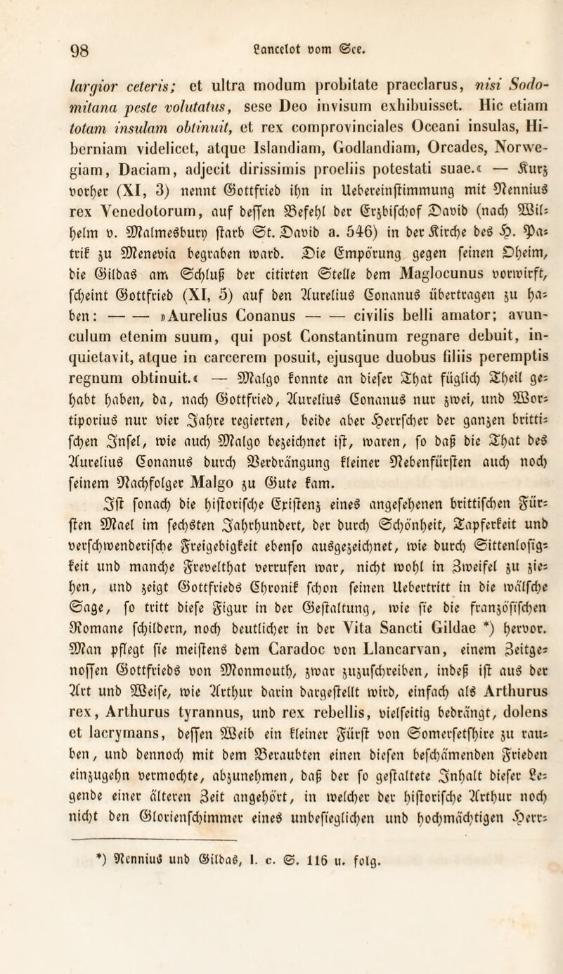 largtor ceteris; et ultra modum probitate pracclarus, nisi Sodo- mitana peste volutatus, sese Deo invisum exhibuisset. Hic etiam totam instdam obiimiit, et rcx comprovinciales Occani insulas, Hi- bcrniam videlicct, atque Islandiam, Godlandiam, Orcades, Norwe- giam, Daciam, adjecit dirissimis proeliis potestati suae.« — Äucj »ort)ct: (XI, 3) nennt ©ottfcieb i()n in Uebeveinjitmmung mit 9Ienniu6 rex Venedotorum, auf beffen S3efet)i bec ^i-jbifcl^of 2)a»ib (nad) SBüj l^elm 0. fKaImcöbun) jfarb @t. Danib a. 546) in bcr Äircbe beö ^as trib ju 9)?enenia begraben marb. £)ie (Empörung gegen feinen D^eim, bic ©ilbaö am bec citicten ©teile bem Maglocunus nonnirft, fcfieint ©ottfcieb (XI, 5) auf ben 3(ureliub (lonanuö übectcagen ju f)aj ben:-»Aurelius Conanus-civilis belli amator; avun- culum etenim suum, qui post Constantinum regnare debuit, in- quietavit, atque in carcerem posuit, ejusque duobus fdiis peremptis regnum obtinuit.n — 5)?a(go fonnte an biefec S^at füglid) Sf^eil ge; habt l)aben, ba, nach ©ottfcieb, 3(uceliu6 (5onanu6 nuc jmei, unb ?ß3ocj tipociuä nur niec 5af)ce regierten, beibe aber Jperrfd)er ber ganjen britti^ fd^en Snfel, mie aud) SWalgo bejeid)net ifb, maren, fo bap bie beö ^Cuceliitö (^onanuö burd) 23ecbrä'ngung fleinec 9Iebenfürften auch nod) feinem 9IacbfoIger Malgo ju @ute fam. 3fi fonacb bie Ijijforifdje (^riftenj eineö angefef)enen bcittifd)en g^üc; fien 9JJael im fed)öten 3‘it)vf)unbert, bec burd) @d)ö'nl)eit, Sapferfeit unb necfcbmenberifcbe ^reigebigfeit ebenfo auögejeidbnet, mie burd) ©ittenlofig^ feit unb mand)e g^retjeltbat nercufen mar, nid)t mol)! in 3meifel ju jiei f)en, unb ^eigt ©ottfriebsJ Gbronif fd)on feinen Uebertritt in bie ma'lfd)e ©age, fo tritt biefe Siguc in bec ©eflaltung, mie fie bie fcanjöfifcben Oiomane fd)ilbern, nod) beutlid)er in ber Vita Sancti Gildae *) l)eroor. S!)?an pflegt fte meijienö bem Caradoc non Llancarvan, einem S^itg«' noffen @ottfrieb6 non 9)?onmout^, jmar iU5ufd)ceiben, inbep i|t auö bec '•^frt unb 2öeife, mie 2(ctl)ur barin bargeffellt mirb, einfad) a!6 Arthurus rex, Arthurus tyrannus, unb rex rebellis, nielfeitig bebrdngt, dolens et lacrymans, beffen 5öeib ein fleinec Siirjf non ©omerfetft)ire ju raiu ben, unb bennod) mit bem S3ecaubten einen biefen befd)ämenben grieben einjugel)n necmod)te, abjunelimen, bap bec fo geflaltete 5nl)alt biefer JJei genbe einer alteren 3eit angef)brt, in meld)ec ber l)i|focifd)e 3fctl)uc nod) nid)t ben @lorienfd)immec eineö unbefiegtid)en unb t)od)mäd)tigen Aerc: *) 9?cnniuö unb (Silbag, I. c. ©. I16 u. folg.