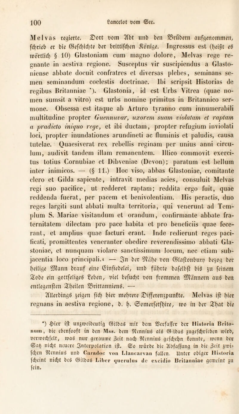 Melvas ?fbt unb bcn SSvöbctn nufg^nommen, fd}rieb ec bic @cfc{)id)te bet brittifd}en jlönige. Ingrcssiis est (beift e6 tüo'rtlid) § 10) Glastüiiiam cum magno dolore, Melvas rege re- gnanle in aestiva regione. Susceptns vir suscipiendns a Glaslo- niense abbatc doruit confratres et diversas plebes, seininans se¬ inen seminanduin coelestis doctrinae. Ibi scripsit Historias de regibus Britanniae *). Glastonia, id est Urbs Vitrea (quae no- men sumsit a vitro) est urbs nomine primitus in Britannico ser- mone. Obsessa est itaque ab Arturo tyranno cum innurnerabili multitudine propter (luennuvar, nxorem stimn violatam et rnptam a pradicto iniipio rege, et ibi ductam, propter refugium inviolati loci, propter inundationes arundineti ac Ihiminis et paludis, causa tiitelae. Quaesiverat rev rebellis reginam per unius anni circu- lum, audivit tandem illam remanentem, lllico commovit exerci- tus totius Cornubiae et Dibveniae (Devon); paratum est bellum inter inimicos. — (§ 11.) Hoc viso, abbas Glastoniae, comitante clero et Gilda sapientc, intravit medias acies, consuluit Melvas regi suo pacilice, ut redderet raptam; reddita ergo fuit, quae reddenda fuerat, per pacem et benivolentiam. His peractis, duo reges largiti sunt abbati multa territoria, qui venerunt ad Tcm- plum S. Mariae visitandum et oranduin, conlirmante abbate fra- ternitatem dilectain pro pace babita et pro beneliciis quae fece- rant, et amplius quae facturi erant. Indo redierunt reges paci- iieati, promittentes veneranter obedire reverendissimo abbati Gla- stoniac, et nun(|uain violare sanctissimum locum, nec ctiam sub- jacentia loco princi|)ali.« — t'cc i'on ©(afronlnin) bejog ber heilige 9J?ann bvaitf eine (Sinfiebetei, unb fiihcte bafelbft biä ju feinem Sebe ein gottfeligeS Heben, uiet befud)t ucn fvemmen ?Ö?imnevn ini6 beu entiegenflen 3:heilen SSvittonnienö. — 2tllerbingö jeigen [id) hiev mehvece iJ'iffevenjpunfte. Melvas ift hier regnans in aestiva regione, b. h. ©cmevfetfhive, ii'o in bet bie *) .^icr ift iinjincibcutig @i(ba6 mit bem SSevfaffre ber Ilistoria Brito- niiiii, bic cbenfooft in ben Mss. bem 9tcnniu6 alö (Sinbciö jugcfdjricbcn irirb, ücvmechfclt, maö nur gcroume 3cit nad) 9tcnniuö gcfdicbn fonnte, menn ber nicht neuere SntcrpoUitiem ift. ©o unirbc bic 2fbfaffung in bic 3eit jiin= fd)Cn 9tcnniuä unb Ciniuloc von Lliuuuirvnn falten. Unter obiger Ilistoria fd)cint nidjt bc6 ©ilbas Lilx-r (jnenilns do exciilio Uritnniiiae gemeint ju fein.