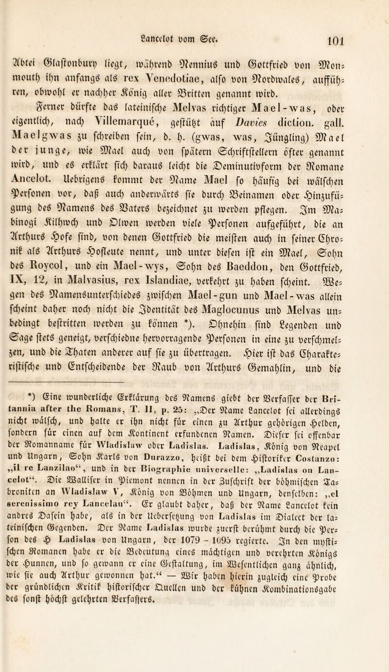 ^Ibui @[a|lonbuvi; licjjt, tvä()venb Olcnniuö unb ©ottfcieb bon Slfoii; mouti) tbn anfangb rcx Yenedotiac, aifo von 91ofbiva[eö, aup^: lYii, cbiüo()l ec nad)l)cc Äo'nitj nlfec 25citten genannt inicb. «yevneu biiifte baö (ateinifd^e Meivas vid}tigec Macl-was, obec eigentlid}, nadj \illcmarque, geftü^t auf Davies dicüon. gall. Maelgwas ju fd)reiben fein, b. i). (gwas, was, Sünflliug) 9)laet bec junge, »nie SJlaet aud) von fpatecn ©djciftflellecn b'ftec genannt tvicb, unb e6 ecOact fid) bacaud (eidjt bie .I^eminutivfocm bec diomane Ancelot. Uebcigend fommt bec 9?ame Maol fo ][)äuftg bei tva[fd)en ^'»ecfonen voc, baf and) anbecivactd fie bucd; Beinamen obec ^insufü; gung beä 91amend bed 35atecg bejeidjnet ju tvecben pflegen. 3m SfJla: binogi Äi[f)ivd} unb Oliven ivecben viefe ^ecfonen aufgefü()ct, bie an ?fctf)ucö ipofe finb, von benen ©ottfcieb bie meinen aud) in feinec (5t)co; nib alö 3(ctpcö 5pofIeute nennt, unb untec biefen ijl ein 2}laef, ©obn beö Roycol, unb ein Mael-wys, @of)n beö Bacddon, ben ©ottfcieb, IX, 12, in Malvasiiis, rcx Islandiae, vecfe()ct ju i;aben fd}eint. ®e: gen beö 9?amenöuntecfdnebeö jivifd)en Mael-gun unb Mael-was allein fdjeint ba^ec noch nid)t bie 3bentitä't be6 Maglocunus unb Meivas un: bebingt beftcitten ivecben ju fbnnen *). Ol)nel)in finb gegenben unb 0age jletö geneigt, vecfd)iebne Ijecvoccagenbe ^eefonen in eine ju vecfd)mel: 5en, unb bie Sl)aten anbecec auf fie ju übectcagen. 5piec i|l baö Gt)acafte: ciftifd)e unb entfd)eibenbe bec DIaub von 3(ctt)uvö @emal)[in, unb bie *) eine ivunbcrlidie (grfldrung beä Spaniens giebt bec S3crfa|Tec ber Bri- tanniii after the Romans, T. II, p. 25: „25er 9Jamc Cancclot fei flUerbingö nicht lüdlfch, unb halte ec ihn nicht fdc einen ju 2frthur gehörigen c^clben, fonbern für einen auf bem Kontinent erfunbenen Staincn. Siefer fei offenbar ber Stomannaine für ^VIa(IisIilw ober Ladislas. Ladislas, Äönig von 9?capcl unb Ungarn, ©ohn Äarlö von Dnrazzo, heift bei bem c^iftorifer Coslanzo: „il re Lanzilao‘', unb in bec Biograpliie universelle: ,,Ladislas oii Lan¬ celot“. 2>ie SQSatlifer in 5)icniont nennen in ber 3ufd)rift ber böhniifchcn beoniten an Wludislaw V, Äönig von ffiöhnicn unb Ungarn, benfclbcn: „el serenissimo rey Lancelaii“. Sr glaubt bahcr, bajj bec Slanie Sancclot fein anbreö 25afein habe, all in ber Ueberfegung von Ladislas im 25ialcct ber la: teinifdien ©egenben. 25er 9tamc Ladislas mürbe juerft berühmt burd) bie ^ers fon bei Ladislas von Ungarn, bec 1079 - 1(395 regierte. 3n ben iiipfti: fchen Stomanen habe ec bie 23ebeutung eine! niddUigcn unb verehrten Äönigö ber .^unnen, unb fo gemann er eine ©cftaltung, im SBefentlidjcn ganj ähnlich, ivic fie auch 2trthur geivonnen hat.“ — aOßie haben hierin juglcid) eine ^robe ber grünblidjcn Äritif hülorifchcc £Utcl(cn unb ber fühnen Äombinationlgabc bei fonjl häehft gelehrten Sltrfafferl.