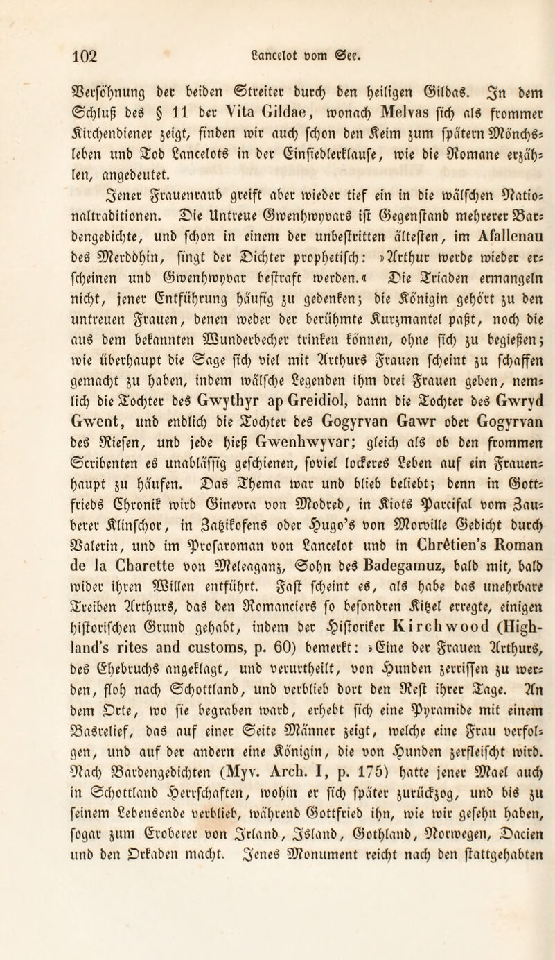 SSeiföI^nung bet beiben ©tteiter burcb ben @i(ba«, bem ®d)(up beö § 11 bet Vita Gildae, roonad) Melvas fic^ als frommet Äircbenbienet jeigt, finben mit aud) fdjon ben Äeim jum fpdtetn S)?6'nd)Sj leben unb Slob ßancelotS in bet ßinfiebierfiaufe, mie bie 9?omane etjdf)= ten^ angebeutet. Senet g^tauentaub greift aber mieber tief ein in bie mdlfdjen 9?atioi naltrabitionen. £)ie Untreue ©menbmpnarS ifl ©egenffanb mebrerer SSats bengebid)te, unb fd)on in einem ber unbeffritten d'Itejlen, im Afallenau beS fD^erbbbin, fingt bet Stiebtet ptopbetifd): i3frtbut merbe miebet et* febeinen unb ©menbmpnat beftraft merben.J SJriaben etmangefn nicht, jenet ©ntfübrung biiuf‘9 jw gebenfen; bie .Königin gebö'tt ju ben untreuen getanen, benen meber ber berühmte Äurjmantet papt, nod) bie aus bem befannten 2Bunberbecber trinfen fönnen, ohne ficb ju begiepen; mie überhaupt bie «Sage ftd) i)ie( mit ^(rtburS grauen febeint ju febaffen gemacht ju bft’tn, inbem ma(fd)e 2egenben ihm brei grauen geben, nem* lieb bie Mochtet beS Gwythyr ap Greidiol, bann bie Mochtet beS Gwryd Gwent, unb enbüd) bie Mochtet beS Gogyrvan Gawr obet Gogyrvan beS 5Kiefen, unb jebe b’^P Gwenhwyvar; gleich aiS ob ben frommen 0cribenten eS unablafftg gefchienen, fouiet lodereS 2eben auf ein grauen* baupt JU Sbema mat unb btieb beliebt; benn in ©ott* friebS Sbtonif mirb ©ineora »on 9)?obreb, in ÄiotS ^arcifal tiom 3au* betet Älinfchor, in 3a^ifofenS obet .ipugo’S non 9)?orni(Ie ©ebiebt bureb SSaterin, unb im ^rofaroman tion üancelot unb in Chrötien’s Roman de la Charette Don 9)?e[eaganj, 0obn beS Badegamuz, batb mit, halb miber ihren SBiüen entfübtt. gaff febeint eS, afS b^tbe baS unebrbare 3!reiben 7fttbutS, baS ben OvomancierS fo befonbren Äi^el erregte, einigen bijlorifchen ©tunb gehabt, inbem bet ^iftorifer Kircliwoo d (High- land’s rites and customs, p. 60) bemerft: »Sine bet grauen 2(rtburS, beS ©bebruebS angefiagt, unb nerurtbeitt, non 5punben jerriffen ju mer* ben, floh nach ©chottianb, unb verblieb bort ben 9?efb ihrer Sage. ?(n bem Drte, mo fte begraben marb, erbebt fid) eine ^pramibe mit einem 58aSre(ief, baS auf einet ©eite 9)?änner jeigt, melche eine grau werfol* gen, unb auf ber anbern eine Königin, bie non .ipunben jerfleifdjt tnirb. 9iach SSarbengebidjten (Myv. Arch. I, p. 175) b'itte jener 9)?aet auch in ©d)ott[anb .!perrfd)aften, tnobin er fid) fpater jurüdjog, unb bis ju feinem ßebenSenbe nerbtieb, tnabrenb ©ottfrieb ihn, inie mir gefehlt buben, fogar jum (Sroberet non ^rtanb, Söianb, ©otblanb, OZormegen, ^'acien unb ben Dvfaben mad)t. geneS 9}Zonument reicht nad) ben flattgebabten