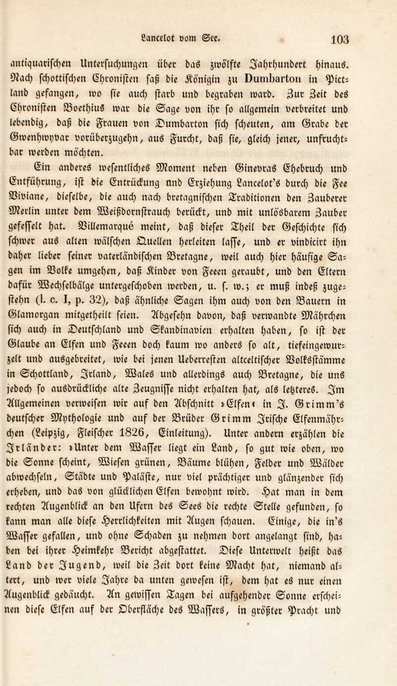 antiquacifd^en Unteifiidjungon üb«i- bad jmo'lftc 3‘ii^i'()unb«rt ()inaud. 9?ad) fd)Ottifd}en (5()fonijrcn fap bie .Äonigtn ju Dumbarton tu ^ict= (anb gefangen, tco fie aud) fiatb unb begraben marb. 3«it beö ßbconifren 5Boetl^iii5 mar bie ©age con i^c fo aKgemein cecbreitet unb lebenbig, ba^ bie grauen von 2)umbarton ftd) fdjeuten, am @rabe ber @men{)nji;car corüberjugel)n, auö gurd)t, bap fie, gleich jener, unfrudjt; bar werben mödjtcn. Sin anbereä wefentlidK^ SiJZoment neben @inecra6 (5f)rbruch unb (Entführung, i|l bie (Entriicfung nnb ßrjiehung ßancelot’ö burch bie gee 23iciane, biefelbe, bie auch bretagnifchen Srabitionen ben 3fiuberer 9)?eclin unter bem 5ffleifborn|frauch berucft, unb mit uniöbbarem ^ctuber gefeffelt h^it- 93illemarque meint, bap biefer Sheit ber ©efchichte ftd) fchwer au6 alten wälfchen Sluellen unb er cinbicirt ihn bahec lieber feiner caterldnbifchen SSretagne, weit aud) i)itv hnnftge ©a; gen im SSotfe umgehen, baf Äinber con geeen geraubt, unb ben (Ettern bafür 9Bechfetbdtge untergefchoben werben, u. f. w.*, ec mup inbep juge; jfehn (I. c. I, p. 32), bap ä'hntiche ©agcn ihm auch con ben SSauern in ©tamocgan mitgetheitt feien. 2Cbgefehn bacon, bap cerwanbte SiJidhrchen fich aud) in £'eutfd)tanb unb ©fanbinacien erhatten hnben, fo ijf ber ©taube an (Etfen unb geeen bod) faum wo anberd fo att, tiefeingewur; iett unb auögebceitet, wie bei jenen Ueberreffen attcettif^ec 5öotfdffdmme in ©chotttanb, 3»:tanb, 5Bateö unb alterbingg aud) 23cetagne, bie un§ jebod) fo nuöbrücftiche atte 3«ugniffe nicht erhatten hnt, atö tehtereS. 3nt ^(Ugemeinen cecweifen wir auf ben 2(bfchnitt »(Etfen« in ©cimm’ö beutfd)ec SDfpthotogie unb auf ber SScüber ©cimm ^nfch« ßtfenmd'hr: d)en (2eipsig, gteifchec 1826, ©inteitung). Unter anbecn erjdhten bie Sctdnbec: »Unter bem Söaffer tiegt ein Sanb, fo gut wie oben, wo bie ©onne fcheint, liefen grünen, SSaume btuhen, getbec unb SBdtber abwechfetn, ©tabte unb ^ataffe, nur eiet pcdd)tigec unb gtanjenber ftd) erheben, unb ba6 con gtüdtichen (Etfen bewohnt wirb, .^at man in bem rechten TTugenbtief an ben Ufern beö ©eeö bie rechte ©tette gefunben, fo fann man atte biefe .^erctichfeiten mit 3(ugen fchauen. (Einige, bie in’d 5Baffec gefalten, unb ohne ©d)aben ju nehmen boct angetangt finb, haj ben bei ihrer .^eimfehr SSericht abgeflattet. S'iefe Unterwett bad 2anb ber ^ugfiub, weit bie 3eit bort feine 9)?ad)t h‘^(/ niemanb ats tect, unb wer ciete 3«hfo ba unten gewefen ijf, bem hnt eö nur einen 2(ugenbticf gebaucht. 2(n gewiffen SJagen bei aufgehenbec ©onne erfd)ei: nen biefe ©tfen auf ber S)berflad)e beö Söafferö, in gcoptec ^rad)t unb