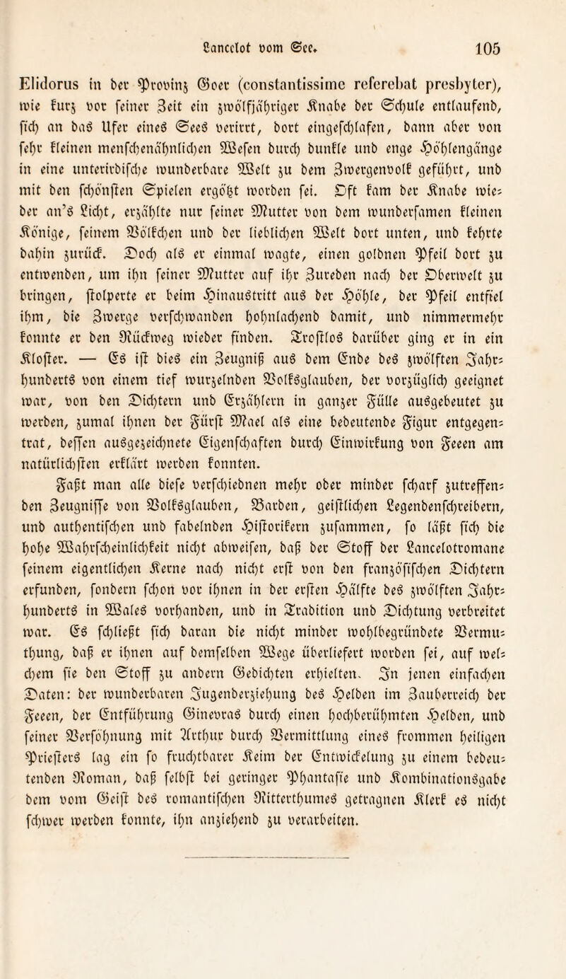 Elidoriis in bet ^roninj (Beet (constantissimc referebat presbyter), ivie furj i'ot feinet 3tit «in 5w6'[fja()viaet Äiuibe bet 0ct}u(e entlaiifenb, fid) nn baö Ufet eined 0ee6 netittt, bott eingefd)(nfen, bann abet von febt Keinen menfdjend'bnlidjen 5Befen bittd) bunfie unb enge ipo'biengd'nge in eine unteritbifd)e tvunbetbate 9Be(t ju bem BrettgenvolE gefübtt, unb mit ben fd)6'nllen Spielen etgö’bt tvotben fei. £)ft fam bet .Knabe iviej bet an’ö 2id)t, ctjdbite mit feinet 9)?uttet von bem ivunbetfamen fleinen Äonige, feinem 936'Ifd)en unb bet [ieblid)en 2ße(t bott unten, unb febtte babin jutücf. 2)od;) aid et einmal ivagte, einen golbnen ^feil bott ju entivenben, um iiin feinet 5i}?uttet auf ibt 3uteben nad) bet Dbetiveit ju btingen, flolpette et beim 5?inauöttitt auä bet 5pö'bie, bet ^feit entfiel ibm, bie 3't>etge vetfd}ivanben bvb”[ad)enb bamit, unb nimmermebt fonnte et ben Ofücfiveg iviebet finben. Stcftloö batübet ging et in ein Älojlet. — §6 i|l bieö ein 3«ugni^ au6 bem ßnbe beö jtvö'lften ^abt? bunbettä von einem tief tvutjelnben 2}oIfög[auben, bet votjüglicb geeignet ivat, von ben ^id)tetn unb ßtja'bletn in ganjet f^ülle auögebeutet ju ivetben, jumal ihnen bet gütft eine bebeutenbe S^igut entgegen; ttat, beffen auögejeicbnete 6igenfd)aften butd) ßimvitfung von g^eeen am natütiidiffen etKatt ivetben fonnten. gaft man alle biefe vetfd)iebnen mebt obet minbet febatf jutteffen; ben Btugniffe von 33olb6g(auben, SSatben, geiftlicben £egenbenfd)teibetn, unb autbentifeben unb fabelnben ^piflotifetn jufammen, fo (aft ftcb bie bobe 9ßabtfd)ein[id)feit nid}t abiveifen, ba^ bet ©toff bet Sancelottomane feinem eigentlichen jletne nad) nid)t etfl von ben ftanjöfifcben £'id)tetn etfunben, fonbetn fd)on vot ihnen in bet etften .^dlfte beö jivölften 5abt= bunbettö in 2Ba(eö votbanben, unb in ^Itabition unb Did)tung vetbteitet ivat. fd)(ie^t fid) batan bie nid)t minbet ivoblbegtünbete SJetmu; tbung, bap et ihnen auf bemfelben fffiege übetliefett ivotben fei, auf ivet; d)em fie ben ©toff ju anbetn @ebid)ten etbielten. ;5u jenen einfadien S'aten: bet munbetbaten 3»genbetjiebung beä .gelben im 3aubetteid) bet ■Seeen, bet Sntfübtung ©inevtad butd) einen bod)betübmten 5pe(ben, unb feinet jßetfb’bnung mit 5fttbut butd) 93etmitt(ung eineö ftommen btiligtn ^tieftetd lag ein fo ftud)tbatet Äeim bet Gntivicfelung ju einem bebeu; tenben Oioman, bap felbft bei getinget ^bunii^f'e «ub Äombinatioivogabe bem vom ©eifl beö tomantifd)en Dfittettbumeö gettagnen jOetb eö nid)t fd)ivet ivetben fonnte, ihn anjiebenb ju vetatbeiten.