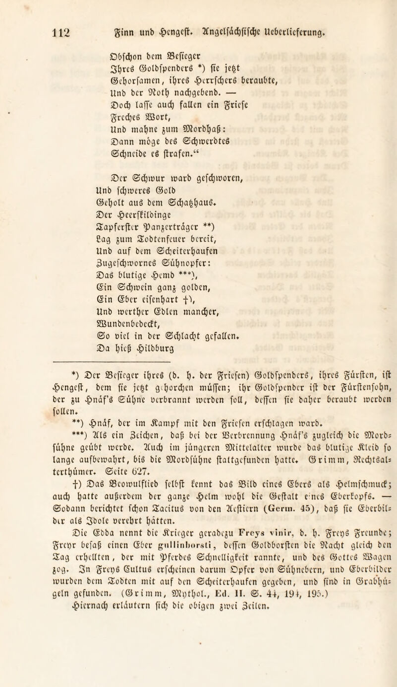 Dbfdjon bcm SScftcgcr S^rcö ©ülbfpcnbcrö *) ftc ic|t ©cborfnineii, i^rcö v^ctrfdjere beraubte, Unb ber 9tot^ na^igcbenb. — Sod) laffc aud) falten ein gtiefe grcdjcä SBort, Unb ina^ne juin 501orbl)ü5: Dann möge beö «SdjwerbteS ©c^ncibe eS jtrafen.“ Der ©djiuur warb gefc^woren, Unb fc^mercö @olb @el)oU aus beni ©c^agtjauS. Der e^cerffitbinge Sapferftcr Bannerträger **) Sag jum Sobtenfeuer bereit, Unb auf bem ©djeiter^aufen 3ugcfd5worncS ©ü^nopfer: Das blutige >^enib ***), ein ©djwein gann gelben, ein eher cifen^art f'), Unb wert^cr eblen mandjer, SBunbenbebceft, ©0 üicl in ber ©e^ladit gefallen* 25a ^ie^ «^ilbburg *) Der SSefteger il)reS (b. l). ber griefen) (55otbrpenbcrS, i^reS gurften, ifl ^engeft, bcm ffe jc^t gi^ordbcn muffen; i^r ©elbfpenbcr ifl ber gürjtcnfe^n, ber ju v^naf’S Sül)ne uerbrannt werben foU, beffen fic baljcr beraubt werben feilen. **) ^)ndf, ber im Äampf mit ben griefen crfd)lagcn warb. ***) TtlS ein 3cid)cn, bap bei ber SBcrbrennung >^ndf’S juglcid) bie SOlerb; füljne geübt werbe. 2Cud) im jüngeren fOtittclaUcr würbe baS blutige Äleib fo lange üufbewal)rt, bis bie SOlerbfüf)ne ftaltgcfunbcn ^atte. ©rimm, 9led)tSal5 tertljümcr. ©eite ü27. f) Das aScewulflieb fclbfl fennt baS SBilb eines ©berS als .^elmfdjmucf; aud) ^attc auperbem ber ganje .5>e’lm wef)t bie ©eflalt e neS SberEepfS. — ©obonn berichtet fdion SacituS oon ben 2tejticrn (Gcnn. 45), bap fie ©berbiU bir olS Sbele ocrebrt Ratten. Die Sbba nennt bie dtrieger gcrabenu Freys vinir, b. l). grepS greunbe; grepr befap einen ©ber giillinliorsti, beffen ©olbborften bie 9tad)t gleich ben Sag erhellten, ber mit Bfc’rbeS ©djnclligfeit rannte, unb beS ©etteS SBagen jog. 3n grepS ©ultuS erfdjeinen barum Dpfer i'on ©ül;ncbern, unb ©berbilber würben bcm Sobten mit auf ben ©d)citcrt}aufen gegeben, unb fiiib in ©rablnu geln gefunben. (©rimm, 9)lpthol., Fd. II. ©. 44, 194, 195.) .^iernach erldutern fid; bie obigen jwei 3eilcn.