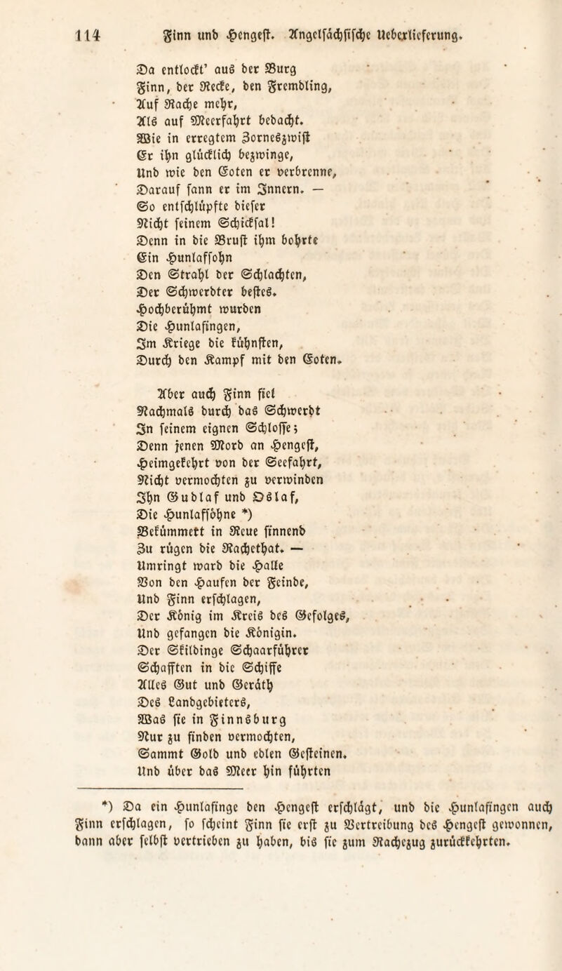 Da cnttocft’ auö bet 95utg ginn, bet SHccfe, ben gtembling, 3fuf 5KQ(ie mc^r, 2f(ö auf ?SRccrfa^rt bebac^t. aßie in cttegtcm 3orne6j)üifl 6r ilyn glücfticb bejiuingc, Unb wie ben @oten et nerbrcnnf, 25arauf fann et im Snnern. — ©0 enlf^tüpfte biefet 91id^t feinem ©^icffal! ®enn in bie SSruft i^m bohrte ein >^unlaffol)n jDen ©tra'^l bet ©(^ila^ltcn, 25et ©d)mcrbtet beftcS. 4>odbberB^mt mutben ®ie v&untofingen, Sm Äriege bie fü'^nftcn, 25utdö ben Äampf mit ben Sotcn, a'bet au^ ginn fiel 9?acbmalö butt^ baS ©c&mcrbt 3n feinem eignen ©cbiolje; 25enn jenen fülorb an -f)engcj!’, ^eimgefcfirt oon bet ©eefai)rt, Stiebt uetmodjtcn ju wtminben Sbn ®ublaf unb Dölaf, Die >&unlaff&bne *) SSefümmett in 9tcue ftnnenb 3u tügen bie Sta^betbat, — Umtingt warb bie ^alte S3on ben >^aufen bet geinbe, Unb ginn erfebtagen, 2)et Äbnig im ÄteiS bc§ ©cfolgcö, Unb gefongen bie Äönigin. ®et ©Eilbinge ©(baarfübret ©tbafften in bie ©(biffe 2fUeö ®ut unb ®erdtb >Dc6 CanbgebietetS, SBal fie in ginnSbutg Slut ju finben oetmoebten, ©ammt ®olb unb cblen ®efteincn. Unb übet baS SJieet bi« führten *) ®a ein «^untofingc ben »^engeft erfcbldgt, unb bic e^untafingen aueb ginn etfebtagen, fo f(bcint ginn fie erfl ju SBctttcibung be6 ^cngcfl gewonnen, bann aber felbjt uertrieben ju haben, biö fie ium Siacbejug jutücEfebtten.