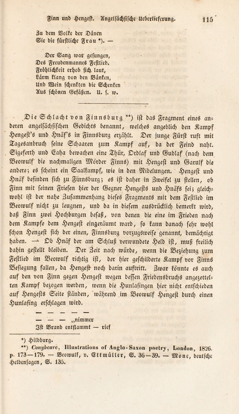 3u bcm S3olEc bcr ®dncn ©ic bie furfllic^c grau *). — ®cc ©ang »uac gcfungcn, grcubcnnianncö gcfilieb. grb^lid^fcit cr^ob ftc^. laut, Cdrm flang oon bcn ffidnEcn, Unb SBcin fdjcnftcn bie ©dienten 2fug [^onen ©efdpcn, U. f. w. • ©cf)tad[)t »on ginnöburg **) ip baö gcagment eineö ani bereit angetfddififdien @ebid)td benannt, tneldied angeblidj ben Äampf ^engefl’ö unb 5pndf’d in ginnöburg erjafilt. S^er junge gurpj ruft mit 2:ageöanbrud) feine ©diaaren jum Äampf auf, ba ber geinb naf)t. ©igefettf) unb ßaiia beivad)en eine S^üv, £)vbiaf unb ©ubfaf (nad) bem 58eon>u(f bie nad)ma(igen IWbcbec ginnö) mit ^engefi unb ©atulf bie anbere-, eö fd}emt ein ©aalfampf, mie in ben »IJiberungen. 5pengefl unb ^ndf beftnben ftd) ju ginnöburg; ed ifi baf)er in groeifet ju jTeilen, ob ginn mit feinen gviefen lE)iec ber ©egner ^engejlö unb 5pndfä feij g(eid); mof)t ifi bet naiie Sufammen^ang biefed gragmentd mit bem gejilieb im SSeomuIf nidjt ju leugnen, unb ba in biefem auöbrüdlidb bemerkt ivirb, baf ginn smei ^odiburgen befap, non benen bie eine im grieben nad^ bem Kampfe bem ^engefl eingerdumt ivarb, fo fann banadj fe^r mo^l fd)on ^engejl ftd) ber einen, ginndburg ooräugdmeife genannt, bemächtigt haben. Db .^nd'f bet am ©chlu^ »erinunbete .Spelb ift, muf freilich bahin geftellt bleiben. 2)ec 3<!it nad) mürbe, menn bie SSejiehung jum gej^lieb im SSeomulf richtig ifl, ber hiet gefchilberte Äampf nor ginnd SSefiegung fallen, ba .^engejt noch barin auftrift. 3mar fbnnte ed aud) auf ben non ginn gegen ^engefi tnegen beffen griebenöbrud)d angejettel'- ten Äampf bezogen merben, inenn bie .^unlafingen h^t uid)t entfd)ieben auf .^engefiö ©eite ftd'nben, tndhrenb im SSeoinulf ^engeft burd; einen .^unlaftng erfchlagen tnirb. — — — „nimmer Sfl SSranb entflammt — rief *) .^Ubburg. ’*) Conybeare, Illustrations of Anglo-Saxon poetry, London, 1826. p. 173—179. — Seomulf, n, (Sttmüller, ©, 36—39. — «Olone, beutfdje .^etbenfagen, ©. 135.