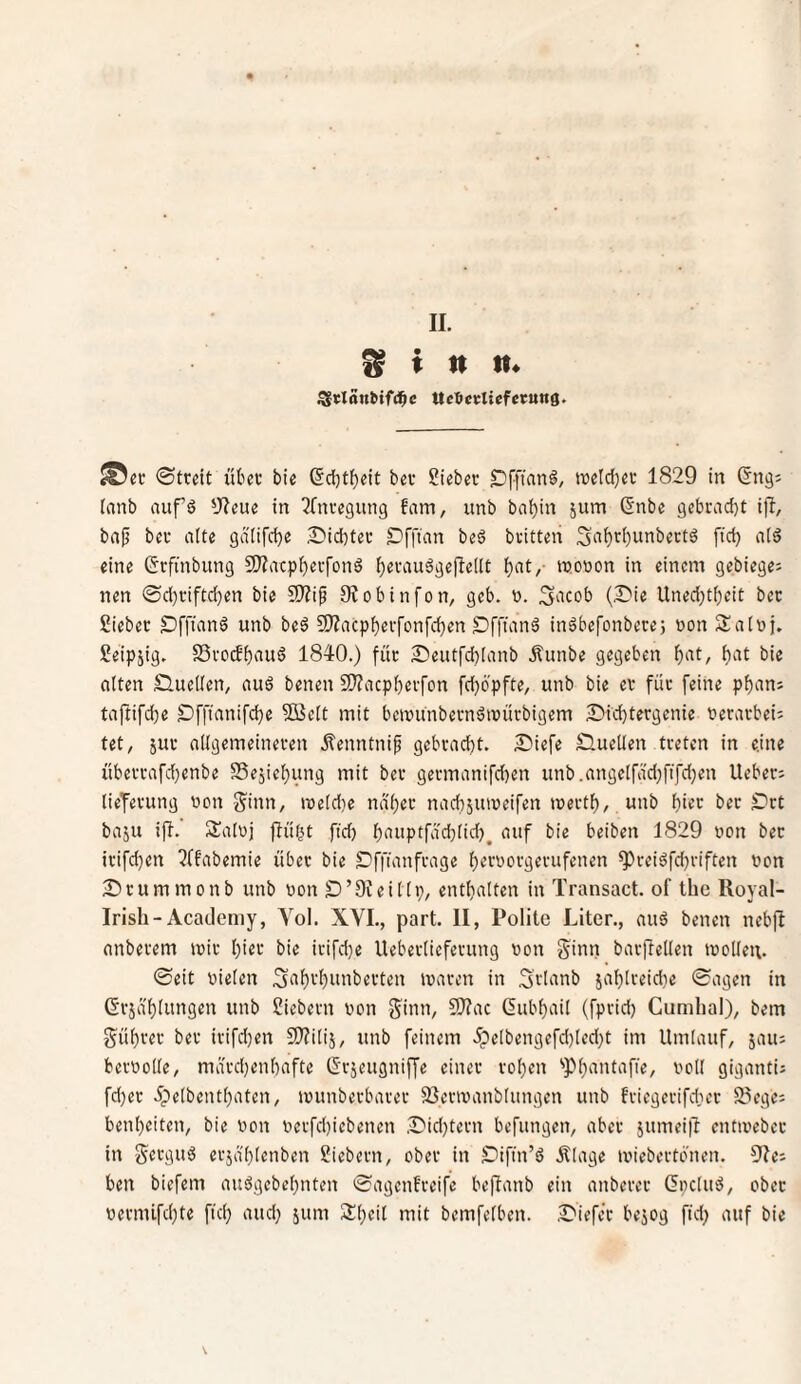 Sinn* ^vlänbif(i^c Uc^etliefecung. «©ec ©treit ütec bie (5d)t{)cit bec Sieber DFfinnö, tüetd}ev 1829 in ßng; lanb aufö 9?eue in ^Inregung fam, unb baf)in jum (Snbe 9ebcad)t ijl, bap ber alte gdlifcbe Siebter Offum beö britten S‘iF)ri)unbert6 fid) a(ä eine Grftnbnng SJiacpb^i'fonö b^vauögeflellt TOo'Jon in einem gebiege: nen ©d)riftd}en bie SJ?ip 9?obinfon, geb. ». S^icob (Sie Uned;t()cit ber Sieber Öfftanö unb be6 9)?acpberfonfd)en Sf|uinä inäbefonberej wonSalnj. Seipjig. SSrorfbiiug 1840.) für Seutfcblanb Äunbe gegeben bie alten Quellen/ auä benen 9J?acpberfcn fdjöpfte, unb bie er für feine pbani tajiifcbe Sfftanifd)e 5Se(t mit beivUnbernöiüürbigem Sid)tergenie nerarbei; tet/ jur allgemeineren jlenntni^ gebradjt. Siefe Sluellen treten in eine überrafd)enbe S5ejiel)ung mit ber germanifd)en unb.angelfad;fifd)en lieber; lieferung non Sinn, n3eld)e naljer nacbjuineifen mertl), unb i)iet ber Srt baju ifl. Salnj flübt fid) l)‘ii'Ptfdd)lid)^ auf bie beiben 1829 non ber irifd)en ?ffabemie über bie Sffianfrage b^roorgerufenen ^reiöfdjriften non Srummonb unb non S’Ofeillp, entlialten in Transact. of the Royal- Irish-Acaoleniy, Aol. XVI., part. II, Polite Liter., auä benen nebfl anberem mir hier bie irifdje Ueberlieferung non Süin bar|letlen tnollen. ©eit nielen 3f'b'-'f)tiiiberten inaren in Svü^nb jablreidie ©agen in (Erja'blungen unb Siebern non Sinn, 9)?ac (lubbail (fprid) Cumhal), bem Sübrer ber irifd}en S^filij, unb feinem ipelbengefd)led)t im Umlauf, jau; bernolle, ma'rd)enbaftc (Srjeugniffe einer rol)en '»Pbantafie, noll giganti; fd)er ipelbentl)aten, inunberbarer 35erinanblungen unb friegerifdier S.vge: benl)eiten, bie non nerfd)iebenen Sid)tern befangen, aber jumei|l entinebcr in Sc'^gnö erja'blenben Siebern, ober in Sifin’ö Älage miebertonen. 91e; ben biefem auögebebnten ©agenfreifc beftanb ein anberer ßpclu^, ober nernnfd)te fiel} and; jum 2:i}eil mit bemfelben. Siefer bejog fid} auf bie