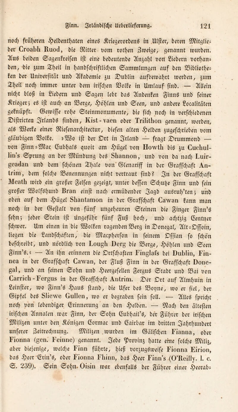 tiod) fi-üf)ei’cn .^clbent^nten eines? Äciegevoebenö in Uiflev, beven SSÄitgiies beu Croabh Ruod, bie Oiittev tjom vot()en Srofige/ genannt inucben. TTuö beiben 0agenfi-eifen i)I eine bebeutenbe ?fnjabl non Siebent voi’f)ani ben, -bie jum 2:f)eit in bonbfd}fift[id}en ©aminlungen auf ben 23ibIiotlf)e; fen bec Univevfitdt unb 2ffabemie ju S^ubiin aufbetnabvt tnevben, jum 2:t)eir nod) immet untei* bem ii'ifd)en SBoIfe in Umlauf fmb. — 3((iein nid}t btop in Siebern unb Sagen lebt baö 2(nbenfen ginnö unb feiner Ärieger; ed ifl and) an 25erge, .5>ol)(on unb ©een, unb anbere Socaiitdfen gefnüpft. ©etniffe roFie ©teinmonumente, bie fid) nod) in t)erfd}iebenen S'iftricten 3'rbinbd finben, Kist-vaen ober Trilithon genannt, merben, ald 5Berfe einer 9?iefenard)itectur, biefen aiten .gelben sugefebrieben nom gläubigen SSoIfe. »SBo ijl ber £)rt in 3'rlanb — fragt £)ruinmonb — non ginn:9)?ac Cubbalö quoit am 5pügel non Howth bid ju Cuchul- lin’s ©prung an bet 9)fünbung beä Shannon, unb non ba nad) Luir- gcadan unb bem fd)önen S^ale non' ®(enariff in ber (Sraffd)aft An- trim, bem foldie SSenennungen nicht nertraut finb? 3n ber @raffd}aft Meath mirb ein grofet gelfen gejeigt, unter beffen ©ebube ginn unb fein grofer SBolf^bunb Bran einfl nach ermübenber gagb auärub’tenj unb oben auf bem «fpügel Shantamon in ber ©raffebaft Cawan fann man nod) in bet ©eftalt non fünf ungebeuren ©teinen bie ginger ginn’6 febnj jeber ©tein ift lingefäb'r fünf guf bod), unb adjtjig Zentner febmer. Um einen in bie 5ßo[fen ragenbenSerg in Donegal, Tflt'-Djjoin, liegen bie Sanbfebaften, bie SOtaepberfon in feinem Dffian fo fd)6'n befebreibt, unb nörbtid) non Lough Derg bie Serge, .^ö'blen unb ©een ginn’ö.« — 7(n ibn erinnern bie £)rtfd)aften Finglafs bei Dublin, Fin- nea in ber ©raffebaft Cawan, ber glu^ ginn in ber ©raffd)aft Done¬ gal, unb an feinen ©obn unb .^eergefellen gerguö ©tabt unb Sai non Carrich-Fergus in bet ©raffebaft Antrim. Der Drt auf ^flmbuin in Seinfter, mo ginn’d .ipauö jtanb, bie Ufer bed Sopne, mo er fiel, ber ©ipfel beö Slicwe Güllen, mo er begraben fein foll. — 2flled fprid)t nod) non lebenbiger Erinnerung an ben .gelben. — 9?ad) ben ä'lteffen irifeben 2fnnalen mar ginn, ber ©obn Eubbail’d, ber gübrer ber irifeben 9J?ili5en unter ben Königen Eormac unb Eairbar im britten Sabrl)unbert unferer 3eitred)nung. SDtilijen , mürben im ©ätifd)en Fianna, ober Fionna (gen. Feinne) genannt, ^ebe g)roninä botte eine fold)e SOtilij, aber biejenige, melcbe Finn führte, norjugömeife Fionna Eirion, baö .^cet Erin’6, ober Fionna Fliinn, baS 5peer Finn’s (O’ßeilly. 1. c. ©. 239). ©ein ©obn. Oisin mar ebenfallö ber gübrer einer dpecrab: