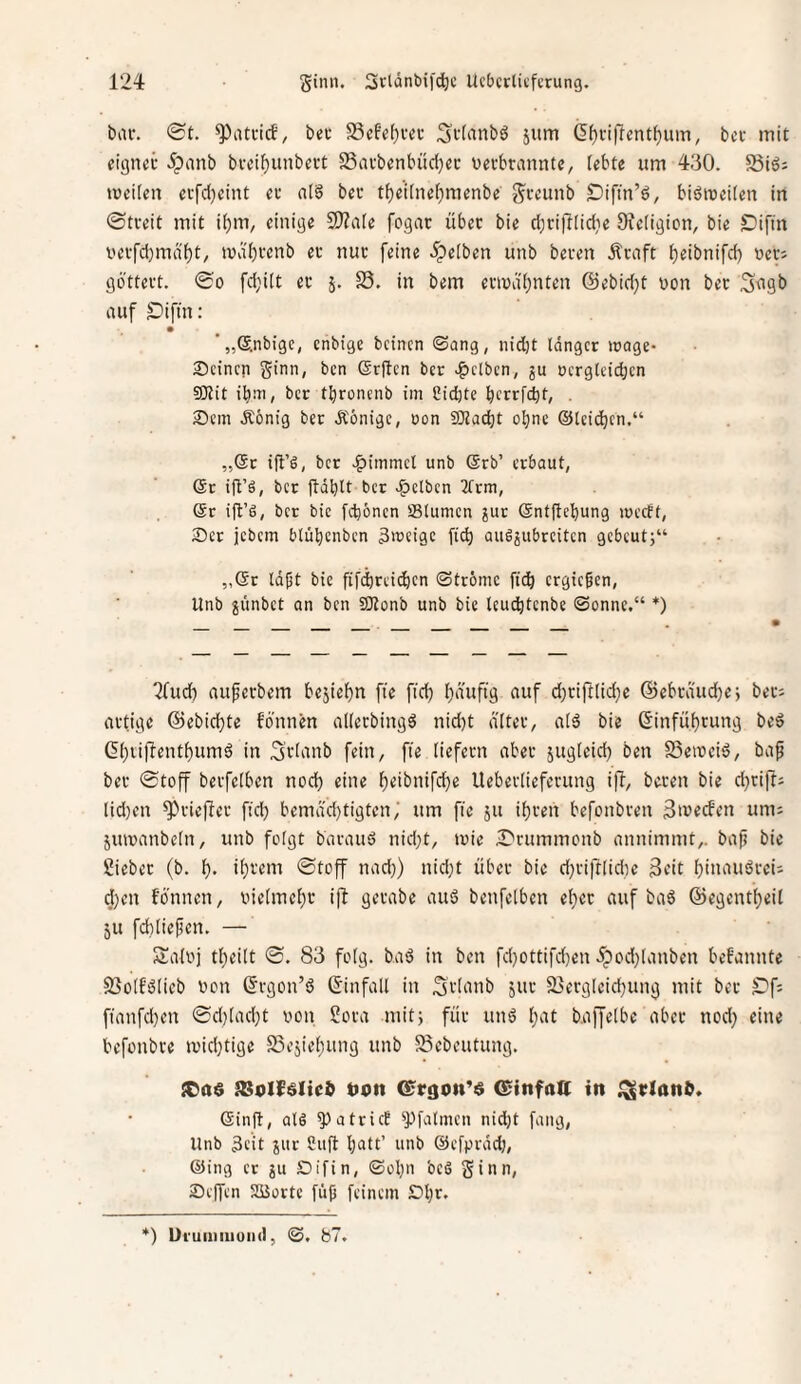 biu-, ®t. bei: S3efe[)vei- Stfiinbö jum (5^vi|lent^um, bcc mit eignei- 5pnnb bvei^unbert S3avbenbüd)ec oevbrannte, (ebte um 430. §816; meifen cifdjcint et n[§ bet t{)et(ne()menbe gccunb Difin’d, biömeiten in ©tveit mit iijm, einige 9)?a[e fogac übet bie d^rifliidie JRetigion, bie Sifin i'evfd)md'f)t, md'bi'enb et nuc feine 5;)e[ben unb beten Ätnft ^eibnifd) net; göttett. ©0 fd;ilt et 5. S3. in bem etn)di)nten @ebid;t non bet S<tgb auf Oiftn: '„©.nbige, enbige bcincn ©ong, nid)t langer trage- Seinen ginn, ben Grjlcn bet -gelben, ju nerglcicbcn SKit ibni, bet tbroncnb im Sid)te betrfct)t, . Sem Äönig bet Äonige, non 2)taebt oljnc ©Icidbcn.“ „@t ifl’6, bet J^immel unb ©rb’ erbaut, 6t ift’ö, bet ftäbit bet -gelben 3frm, 6t ift’ö, bet bie febönen IBlumen ?ut 6ntfiebung irecft, Ser jebem blübenben 3>teige ficb augjubrciten gcbcutj“ „6r laßt bie fifd)reicbcn ©tröme ficb ergießen, Unb jünbet an ben SOtonb unb bie Icui^tcnbe ©onnc,“ *) ^lud) aufetbem bejiebn fte ftcb (}d'uftg auf d)rift[id}c @ebtäud)ej bet; attige ©ebiebte fdnnen alletbingS nid)t d'Itet, a[6 bie ßinfübtung beö (5()tif!entbumö in 3tiiuib fein, fte liefern abet jugleid) ben SSeincid, bap bet ©toff betfelben noch eine b^ibnifebe Uebetliefetung ijl, beten bie djtift; lid)cn Stieflet ftcb bemdd)tigten; um fie ju ibten befonbten um; jutnanbeln, unb folgt batauö nid;t, inie iDrummonb annimmt,. baß bie Siebet (b. b- ibtem ©toff nad}) nid;t übet bie djtiftlidie 3eit bitiamJtei; d)en fönnen, nielmcbt ifl getabe auS benfelben ebet auf baö ©egentbeil 5U fdtließcn. — Salnj tbeilt ©. 83 folg, baö in ben fcbottifd)en 5pod}lanben bekannte S3olfölieb non ©tgon’d ©infall in 3tI‘Uib jut 23etgleid)ung mit bet ^'f; ftanfd)cn ©d)lad)t non Sota niitj füt unö l>^t baffelbe abet nod} eine befonbte inid;tige ffiejiebung unb S5ebeutung. SCO« 58oIf«IicJ t)on ©rgon’« ©infoff in ^rlon^. 6inft, als a tri et ^Pfalnten nid)t fang, Unb 3e’it jur 2ufl batt’ unb ©efprddj, ©ing er Stfin, ©obn beS ginn, Seifen SBortc füß feinem Sbr. *) Ui'uiiiiiiuiul, b7.