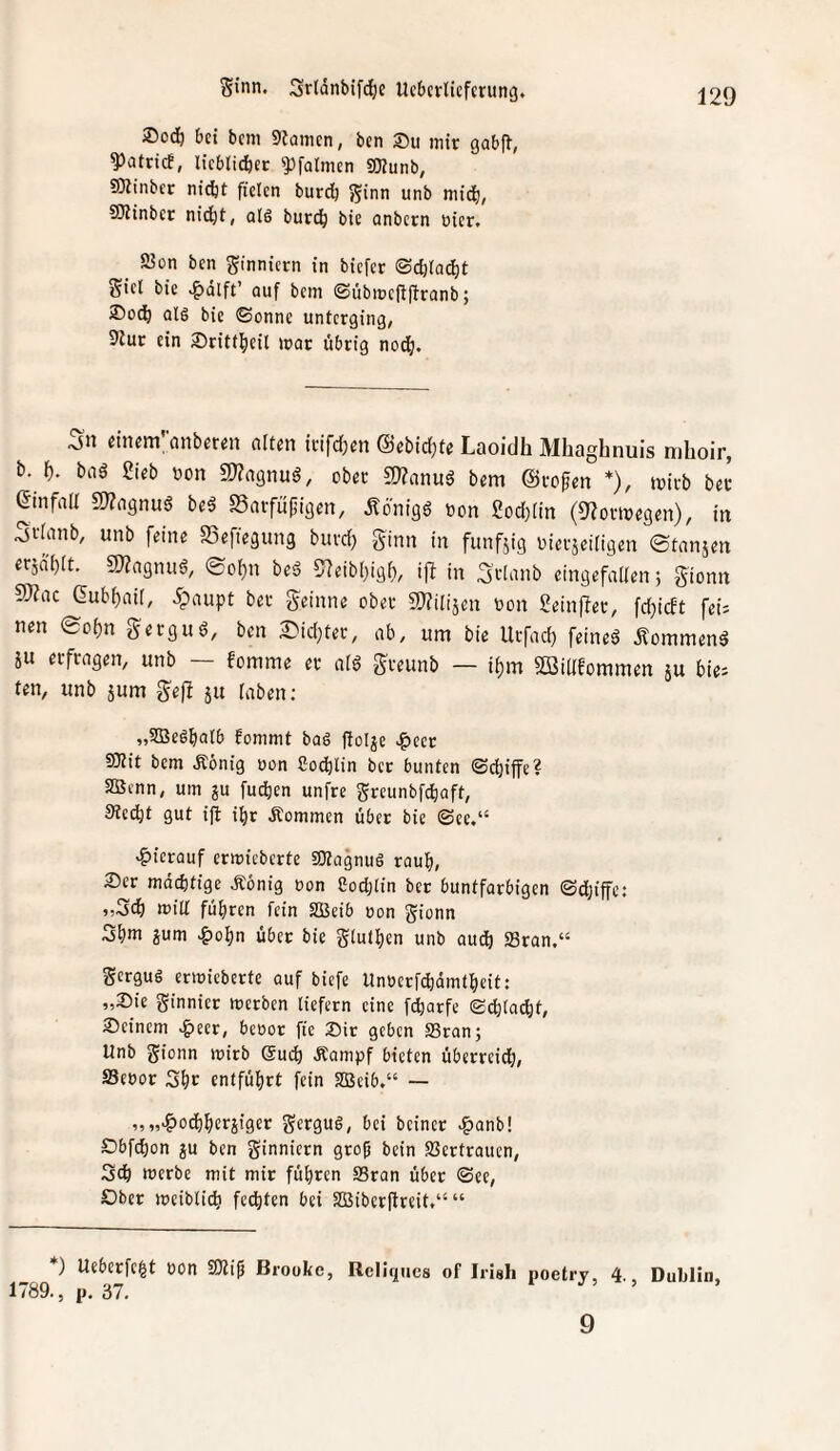 ®od) bei bem 9tamcn, ben ®u mir gabfl, ^atrief, licblidbcr ?)[almen gjjunb, SKinber ni(tt fielen bur^ Sinn unb mid), SKinber nidjt, alö buri^ bie onbern üier. 2?ün ben S'nnicrn in biefer ©d)la^t Sitl bie auf bem ©übmejffironb; ®oc^ alö bie ©onne unterging, 91ur ein Sritf^eit mar übrig nod^. Sn cincm’nnberen alten trifd;en (Sebid;te Laoidh Mhaghnuis mhoir, b. f). baä Sieb »on g)?agnuö, ober fWanug bem ©rofen *), mirb beu einfall 5)?a9nuö beä SSarfüfjigen, Ädnigö »on god)(in (9?ormegen), in Sv^inb, unb feine ffiefiegung buvd; ginn in funfäig nierseiligen ©tanjen ersd'bft. SWagnug, ©oi}n beä 57eibbigi), iff in 3'vinnb eingefalfen 5 gionn S)?ac Gub^aii, 5paupt ber geinne ober a)?ilijen bon ?einfler, fd)i(ft fei; nen ©c^n gerguö, ben 2^id}ter, ab, um bie Urfad) feinet kommend iu erfragen, unb — fomme er aig greunb — if)m 2ßidfommen su bie; ten, unb 5um gefl ju taben; „SBeöbalb fommt bag ftolje .^cer SOtit bem Äönig uon Socblin ber bunten ©ebiffe? 2Btnn, um ju fudien unfre Sreunbfi^aft, Steebt gut i(t ibr kommen über bie ©ee.“ «hierauf ermicberte SKagnug raub, ®er mächtige Äonig oon 8od;lin ber buntfarbigen ©djiffc: ,,3(b min fuhren fein SBeib ron gionn 3bm gum .&obn übet bie gtuiben unb audb 23ran.“ gergug ermieberte auf biefe Unoerfdidmtbeit: „Sie Sinnier metben liefern eine fdbarfe ©cblacbt. Seinem .&eer, beoot fie Sir geben 93ran; Unb gionn mirb (Such Äampf bieten überreich, S3eöor Sbr entführt fein SSBeib,“ — v„'&odbberjiget gergug, bei beiner ^anb! Obfebon gu ben ginniern grob bein Vertrauen, Sch merbe mit mir führen SSran übet ©ee. Ober meiblicb fechten bei SBiberftreit.“ “ *) Ueberfebt ron Brooke, Rcliqucs of Irish poetry, 4. Dublin, 1789., p. 37. 1 5 9