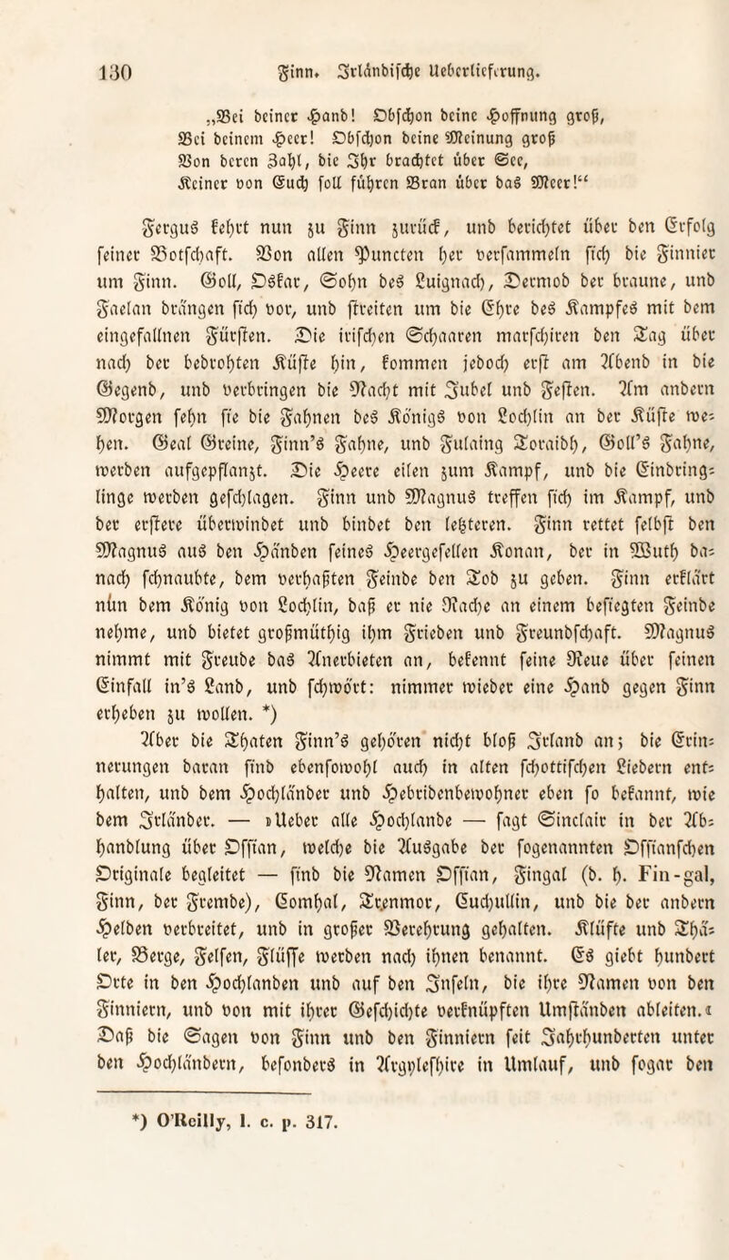 „S3ei bcinct ^anb! Dbfi^)on beinc ^ofnung gro5, SSci beinern .?>eer! Dbfdjon beine üWeinung gro^ 93on beten 3Q^t, bic brachtet übet ©ee, ■Reiner non @uc^ foU füijren SBran über ba§ 50?cer!“ Serguö feiert nun 511 ginn 5uvüc!, unb beeidetet über ben drfotg feiner S3otfc()aft. S3on nlien ^uncten I)er nerfammein fid) bie ginnier um ginn. @oU, S)6far, 0obn beä Suignad), ^erniob ber braune, unb gaelan brdngen fid) nor, unb ftreiten um bie ß^re beö Äampfeö mit bem eingefadnen gürflen. ^Die irifdjen ©djaaren marfd)iren ben Sag über nad) ber bebro^ten .Rüfle f)in, fommen jebod) erf! am 3fbenb in bie ©egenb, unb nerbringen bie 9?adjt mit S^bet unb gej^en. ?fm anbern 9}?orgen fe^n fie bie gähnen beä .Rbnigö non ?od)[in an ber ^üfte me; f)en. @ea( ©reine, ginn’ö gabne, unb gidaing Soraibf), ©od’d gabne, merben aufgepflanjt. 2^ie .^eere eden jum .Kampf, unb bie ©inbring: ltnge merben gefd}[agen. ginn unb 9J?agnuö treffen ffd) im Kampf, unb ber erjfere überminbet unb binbet ben (enteren, ginn rettet feibfl ben SWagnuö au6 ben 5pdnben feineö .fpeergefeden Konan, ber in 5ßutb ba; nach febnaubte, bem nerbaften geinbe ben Sob ju geben, ginn erklärt nün bem König non Socblin, ba^ er nie 9iad)e an einem befiegten geinbe nehme, unb bietet grofmütbig ibrn griebeu unb greunbfebaft. 9)?agnuä nimmt mit greube baä 3fnerbieten an, befennt feine 9?eue über feinen ©infad in’6 Sanb, unb febmört: nimmer mieber eine .5panb gegen ginn erbeben ju moden. *) 3fber bie Sbaten ginn’ö geboren nid;t blof 3>-danb an; bie ©rin; nerungen baran ftnb ebenfomobf aud) in alten fd;ottifd;en fiebern ent; batten, unb bem -ipoebtanber unb .^ebribcnbeivobner eben fo befannt, mte bem .Jrlanbet. — ilieber ade .Jpod)Ianbe — fagt ©inctair in ber 3fb: banbtung über SDfffan, meld)e bie ^fuägabe ber fogenannten SDffianfd)en Originale begleitet — ftnb bie Flamen Dfftan, gingat (b. b- Fiii-gal, ginn, ber grembe), ©ombal, Sr.enmor, ©ud)udin, unb bie ber anbern ■Spelben verbreitet, unb in grofet SSerebrung gehalten. Klüfte unb Sba; ler, S3erge, gelfen, glüffe merben nad) ihnen benannt, ©ö giebt bunbert SDrte in ben ipodjlanben unb auf ben 3»f«üt, bie ihre 9?amen von ben ginniern, unb von mit ihrer @efd)id)te verbnüpften Umjlanben ableiten. 1 S5a^ bie ©agen von ginn unb ben ginniern feit S‘ibfbwnberten unter ben .^od)lanbern, befonberö in ?frgplefbire in Umlauf, unb fogar ben ♦) O’Rcilly, 1. c. 1». 317.