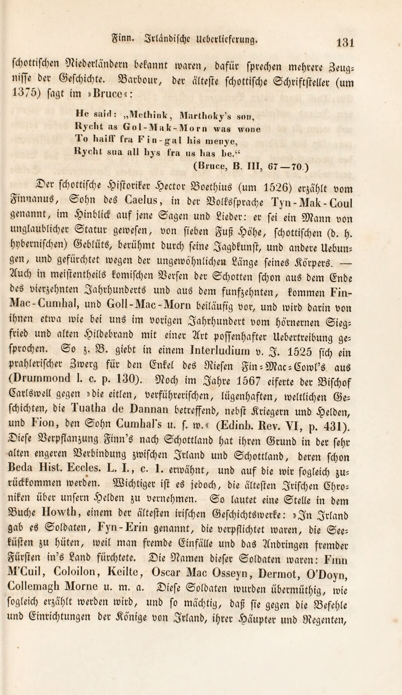rd)Pttifd[)cn Olicbefldnb^rn bcfannt ivaten, bafüc fpvedjcn me^i-cve Beug'- ni)Te bei- @efd)id)te. Savboui-, bei- ditefle fdjoftifd;e ©djviftjieirec (um 1375) fugt im »ßruce^: He said : „IVIetliiiik , Martlioky’s son, Uyclit as G o 1 - M a k - M o r n was w'one To haiff fra Fin-gal liis iiienye, Ryclit sua all liys fra ns has be.“ (Bruce, B. HI, 67—70 ) 2>ec fd)ottifd;e Jpiflotifet JTpectoi S3oetr)iud (um 1526) eijdf)it wom ginnumiö, ®of)n beä Caelus, in bei SSoiföfpiudje Tyn-Mak-Coul genannt, im ipinblicf auf jene ©agen unb hiebei; ei fei ein S)?ann non unglaub[id)ei ©tatui geinefen, non fieben guf Spöi)e, fd}ottifd)en (b. t). f)i;beinifd}en) ©ebiittg, beiü^mt buidj feine Sagbfun)T, unb anbeie Uebuii'- gen, unb gefuid}tet inegen bet ungen)6f)n[id)en Sange feineä ,^dtpetd. — 2rud) in meiftent^eiid fomifd)en 93eifen bei ©d}otten fc^on auö bem ©nbe bed nieisebnten Sn()vbunbeitd unb aud bem funfäe^nten, fommen Fin- Mac-Cumhal, unb Goll-Mac-Morn beüduftg not, unb initb baiin non if)nen etina inie bei und im notigen ^abt^unbeit nom ^oinetnen ©ieg- fiieb unb alten ^piibebianb mit einet 3ftt pof[enf)aftei Uebeitieibung ge- fptodjen. ©0 j. S5. giebt in einem Interludiuin n. 3. 1525 ftc^ ein piai)ietifd)et Bweig füt ben (Jnfet bed 9?iefen Sin'-SJ^ac'-C^oinl’d aud (Drummond 1. c. p. 130). D?od) im ^a^ie 1567 eifeite bet SSifdjof eatidineii gegen ibie eitlen, neifüf)teiifd)en, lügenhaften, tnelttid)en ©e; fd)id)ten, bie luatha de Dannan betieffenb, nebft Ätiegetn unb dpeiben, unb Fion, ben ©of)n Cumhal's u. f. in.« (Edinb. Rev. VI, p. 431). ^iefe Sßetpflanjung Stnn’d nad) ©chottianb hat ihien ©tunb in bet fehl alten engeten 58etbinbung jinifchen Stianb unb ©d^ottianb, beten fchon Beda Hist. Eccles. L. I., c. 1. ecindhnt, unb auf bie mit fogieid) jus rudfommen metben. 5Bid)tiget ifl ed jebod), bie diteffen 3tifd;en (^hto'- nifen übet unfern 5pelben ju netnehmen, ©o tautet eine ©tette in bem 85ud)e Ilowth, einem bet dtteflen itifchen ©efchichtdmerfe: ».^n ^ttanb gab ed ©otbaten, Fyn-Erin genannt, bie netpflichtet roaten, bie ©ee; lüften 5u hüten, meit man ftembe einfdtte unb bad 2fnbtingen ftembet Sürjlen in’d Sanb fütdjtete. 2:)ie 52amen biefet ©otbaten muten: Fimi M’Cuil, Coloilon, Keilte, Oscar Mac Osseyn, Dermot, O’Doyn, Collemagh Morne u. m. a. £)iefe ©otbaten mutben übetmüthig, mie fogteid) erjdhtt metben mitb, unb fo mdd^tig, baf fie gegen bie SSefehte unb ©intid)tungen bet Äbnige non 50anb, ihrer .Rauptet unb 9?egenten,