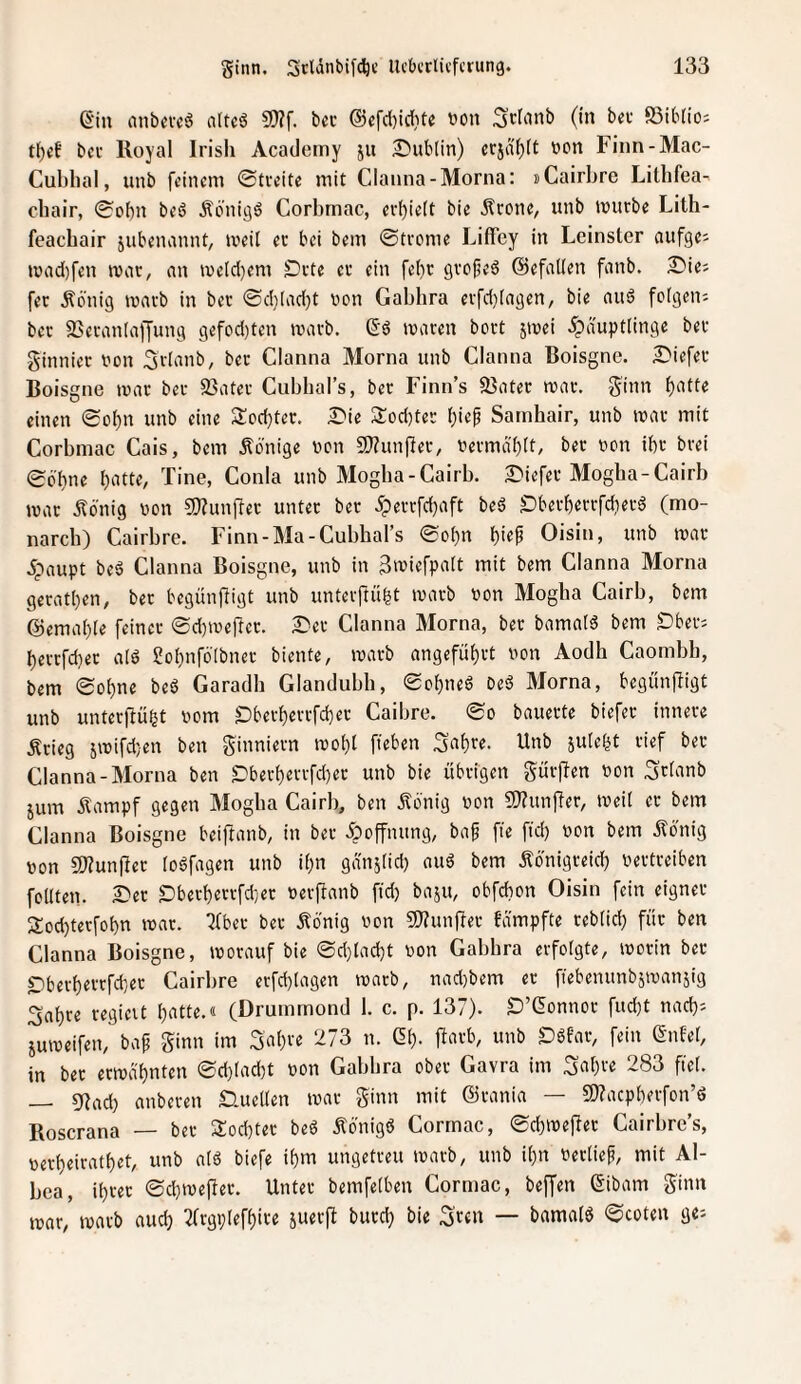 ß‘in nnbmä altcsS 5D?f. ba’ ®efci)id[)te t)on Scfiinb (in bev ffiibtio; bei- Royal Irish Academy ju 2)ut(in) crjdl)tt von Finn-Mac- Cubhal, unb feinem ©tveite mit Clanna-Morna: »Cairbre Litbfea- ebair, (Sohn beö Äönigö Corbmac, cvf)iett bie Äronc, unb tvurbe Lith- feaebair jubjiumnt, mcil ec bei bem ©tcome Liffey in Leinster aufge; iüad)fen war, nn ive[d[}em £)cte cc ein fe()c gvofjed ©efallen fanb. £>ie; fec Äönig mntb in bec ®d)[ad)t von Gabbra eifd)[agen, bie and folgen; bec 93ecan(affung gefod)ten tvavb. (5'd ivacen boct jivei Häuptlinge bec ginniec von Sclanb, bec Clanna Morna unb Clanna Boisgne. £'iefec Boisgne mac bec 33atcc Cubbal’s, bec Finn’s 95iitec roac. ginn f)afte einen <Sol)n unb eine S^odjtec. £'ie 3:od)tec l)iep Sarnhair, unb mne mit Corbmac Cais, bem .Könige von 5}?unflec, vecmdf)[t, bec von ibc bcei 06'l)ne l)atte, Tine, Conia unb Mogba-Cairb. ^iefec Mogba-Cairb ivac Äbnig von 9}?unfiec untec bec H«tcfd)aft bed SDbecf)ecrfd)ecd (mo- nareb) Cairbre. Finn-Ma-Cubbal’s 0ol)n i)ie^ Oisin, unb ivac Haupt bed Clanna Boisgne, unb in 3'uiefpalt mit bem Clanna Morna gecat()en, bec begünjligt unb untevjlü^t ivacb von Mogha Cairb, bem ®emal)[e feinec 0d)tvertcc. £*ec Clanna Morna, bec bamald bem Dbec; ^eccfd)ec ald Sol^nfölbnec biente, ivacb angefü^ct von Aodb Caombb, bem 0ol)ne bed Garadb Glandubh, 0ol)ned Ded Morna, begünfligt unb untecflü^t vom S)becl)eccfd}ec Caibre. 0o bauecte biefec innere Äcieg sivifd}en ben ginniecn ivo()t fteben 3af)ce. Unb jule^t cief bec Clanna-Morna ben £)becf)eccfd)ec unb bie übeigen gücflen von Sdanb jum Äampf gegen Mogba Cairb, ben Äonig von S!}?unfler, iveil ec bem Clanna Boisgne beiftanb, in bec Hoff»i'«9/ ba^ fie fid) von bem ilönig von 3}?unfiec lodfagen unb iljn gdnslid) and bem Äönigeeid) vectceiben follten. 2^ec £)becl)eccfd;ec veiftanb fid) baju, obfehon Oisin fein eigner 3:od)tecfot)n ivac. Qfbec bec Äbnig von «OTunflec fd'mpfte ceblid) für ben Clanna Boisgne, ivorauf bie ®d)lad)t von Gabbra erfolgte, ivocin bec SDberf)ecrfd}ec Cairbre erfd)lagen ivacb, nad)bem ec ffebenunb^ivanjig 3al)ce cegieit bntte.« (Drummond 1. c. p. 137). D’Gonnoc fud)t nad); Suiveifen, bap ginn im Sal)ve 273 n. ßl). jlacb, unb £)dfac, fein ßnfel, in bec erival)nten 0d)lad)t von Gabbra ober Gavra im ^citjce 283 fiel. — 5flad) anbecen Quellen ivac ginn mit ©cania — 9)?acpl)ecfon’d Roscrana — bec Socbtec bed Ädnigd Cormac, 0d)ive)lec Cairbre’s, vec^eicatl)et, unb ald biefe i^m ungetreu ivacb, unb il)n verlief, mit Al- bca, il)rec 0d)ivejler. Untec bemfelben Cormac, beffen ßibam ginn ivac, ivacb nud) 2(rgi;leff)ice juecfl bued) bie Scfu — bamald 0coten ge;