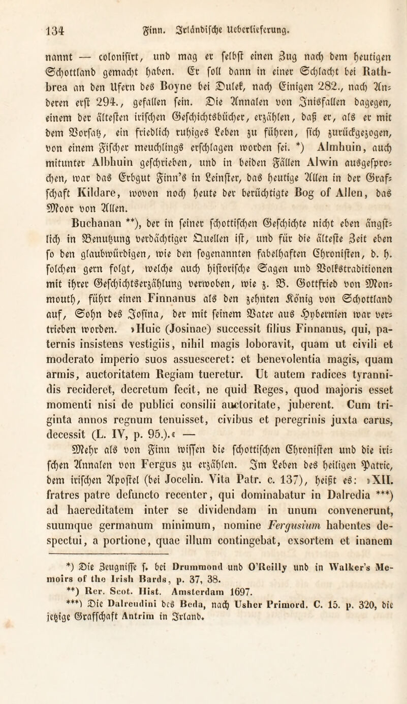 nannt — coloniftct, unb mag a feibjl einen ^ng nad) bem heutigen 0cl)Otttanb gemad)t t)aben. ©c foK bann in einet ®d)(ad;t bei Rath- brca an ben llfevn beö Boyne bei £'u(ef, nad) Einigen 282., nad) 2Cn; beten etfl 294., gefallen fein. S?ie l^fnnalen von Sniöfallen bagegen, einem bet dlteflen itifd)en @efd)id)töbüd)et, etjdf)(en, baf et, alö et mit bem SSotfaö, ein ftieblid) tul)igeö 5!eben ju füf)ten, fid) jutucfgejogen, von einem gifd)et meud)[ing3 etfd)tagen ivotben fei. *) Almhuin, aud) mituntet Albhuiti gefd)tieben, unb in beiben gdllen Alwin auägefpto; d)en, ivat ba^ (ftbgut ginn’6 in 2einfier, baö l)eutige ?n(en in bet ©taf; fd)aft Kildare, ivovon nod) l)eute bet benidjtigte Bog of Allen, ba§ S>?oot von teilen. Buclianan **), bet in feinet fd)ottifd)en ©efd)id)te nid}t eben dngff; fid) in S3enu|ung vetbad)tiget Quellen ifi, unb füt bie d'ltefle 3eit eben fo ben glaubivütbigen, ivie ben fogenannten fabelhaften Ghtonifien, b. h- foldien gern folgt, tveld)e aud) f)ipotifd)e «Sagen unb S3olf6ttabitionen mit ihrer @efchid)täet5ä'hlung verivoben, »vie 5. S5. ©ottfrieb von SÄons mouth, führt einen Finnanus al6 ben jehnten Äonig von 0d)ottlanb «uf, Sohn beö Sofina, bet mit feinem SSatet aud .^ppbetnien ivat vets trieben »votben. »Huic (Josinac) successit filius Finnanus, qui, pa- ternis insistens vestigiis, nihil magis loboravit, quam ut civili et moderato imperio suos assuesceret: et benevolentia magis, quam armis, auctoritatem Regiam tueretur. Ut autem radices tyranni- dis reciderct, decretum fecit, ne quid Reges, quod majoris esset momenti nisi de publici consilii auctoritate, juberent. Cum tri- ginta annos regnum tenuisset, civibus et peregrinis juxta carus, decessit (L. IV, p. 95.). 3 — 9)?eht ald von ginn tviffen bie fd)Ottifd)en dhtoniflen unb bie iti; fchen 3fnnalen von Fergus ju erjahlen. Sm Seben bed heiligen ^attic, bem itifchen ?fpofIel (bei Jocelin. Vita Patr. c. 137), h«i§t dXII. fratres patre defuncto recenter, qui dominabatur in Dalredia ***) ad haereditatem inter se dividendam in unum convenerunt, suumque germanum minimum, nomine Fergtisium babentes de- spectui, a portione, quae illum contingebat, exsortem et inanem ’) Sie äeugniffe f, bei Drnmmond unb O’Rcilly unb in Walker’s Me- nioirs of tho Irish Rards, p. 37, 38. **) Rer. Scot. Hist. Amsterdam 1697. ***) X)ie Dalreudini bcd Beda, nadf) Uslicr Rriniord. C. 15. p. 320, bic icgige ©raffchaft Antrim in Srlanb*