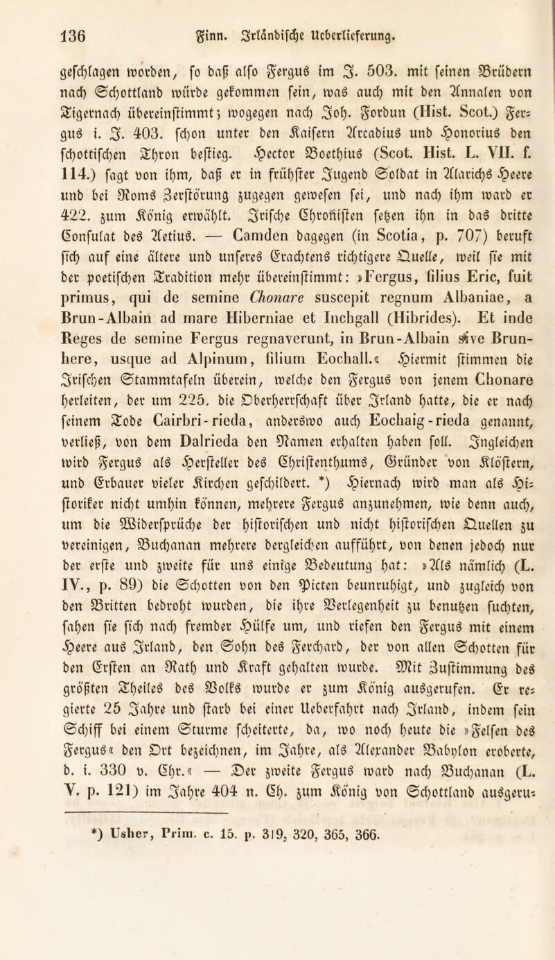 gcfdjfagcn tt)Oi-b«n, fo baj? nifo ini 3- 503. mit feinm SScübcrn nacf) ©d)ott(anb ivüvbe gekommen fein, ivnä nud) mit ben ilnnatcn non Sügeimad) übereinflimmt; wogegen nnd) 3oi). Sovbun (Hist. Scot.) Sec; gitä i. 3. 4-03. fd)on unter ben Änifern 2ffcabiuö unb .^onoviuö ben fcbottifd)en S^ron beflieg. Spector S3oet()iuö (Scot. Hist. L. VH. f. 114.) fagt non ii)m, ba^ ec in frü()frec 3ugenb @o(bat in 2f[acid)ä .^eece unb bei 9?omä geefiocung jugegen geinefen fei, unb nad) it)m inacb ec 422. jum Äbnig ecindi)[t. 3>-'ifd)e (5f)conifien fe^en if)n in baä beitte ßonfulat beö 2fetiu6. — Camden bagegen (in Scotia, p. 707) becuft fid) auf eine ciitece unb unfeceä S’cad)tenä cid)tigece 0ueüe, weit fie mit bec poetifeben S^cabition mei)c übeceinfTimmt: »Fergus, filius Eric, fuit pritnus, qui de semine Chonare suscepit regnum Albaniae, a Brun-Albain ad mare Hiberniae et Inchgall (Hibrides). Et inde Reges de semine Fergus regnaverunt, in Brun-Albain sÄve Brun¬ here, usque ad Alpinum, filium Eochall.« dpieemit ftimmen bie 3cifd}en ©tammtafein überein, ineldje ben non jenem Chonare Verleiten, bec um 225. bie Dbecf)eccfd)aft über 3-i^inb batte, bie ec nach feinem Äobe Cairbri-rieda, anbecäino aud) Eochaig-rieda genannt, necliefi, non bem Dalrieda ben 9^amen eci)a(ten haben folt. 3ngieid)en wirb S^’^guö a(ö Äerfielier beö 6bcifient()umö, ©rünbec non Älöftern, unb ©rbauec nietec .^iedjen gefcbiibcct. *) .^ieenad) wirb man alö Äi: flocifec nid)t umhin fbnnen, mehrere S^eguä anjunehmen, wie benn aud}, um bie 5Bibecfpcüd)e bec hirfocifd)en unb nicht hil^c*'^ifdien nuellen 5u nereinigen, S3ud)anan mehrere bergieid'en aufführt, non benen jebod) nur bec erfle unb jweite für unö einige SSebeutung hat-’ namüch (L. IV. , p. 89) bie ©cbotten non ben Rieten beunruhigt, unb jugfeich non ben SSritten bebroht würben, bie ihre SSerfegenheit ju benuhen fuditen, fahen fte fid) nad) frember dpülfe um, unb riefen ben geeguä mit einem Jpeere auö Stianb, ben ©ohn beß Sttcharb, bec non allen ©d)otten für ben 6rf!en an Ofatl) unb Äraft gehalten würbe. CKit ^uftimmung be5 größten Sheileö beS SSclfö würbe er sum Äbnig aiWgerufen. (Sc res gierte 26 Saht« «nb fiarb bei einer Ueberfahrt nad) Srlanb, inbem fein ©d)iff bei einem ©türme fdieiterte, ba, wo nod) heute bie »Seifen beö Serguö« ben Ort bejeidmen, im Sahre, alä ^fleranber SSabplon eroberte, b. i. 330 n. (Sl)r.« — Ser jweite S«rguö warb nad) 55ud)anan (L. V. p. 121) im Sahre 404 n. (5h- jmat dfönig non ©d)ottlanb au^gerui *) Ushcr, Piiiii. c. 15. p. 3)9, 320, 365, 366.