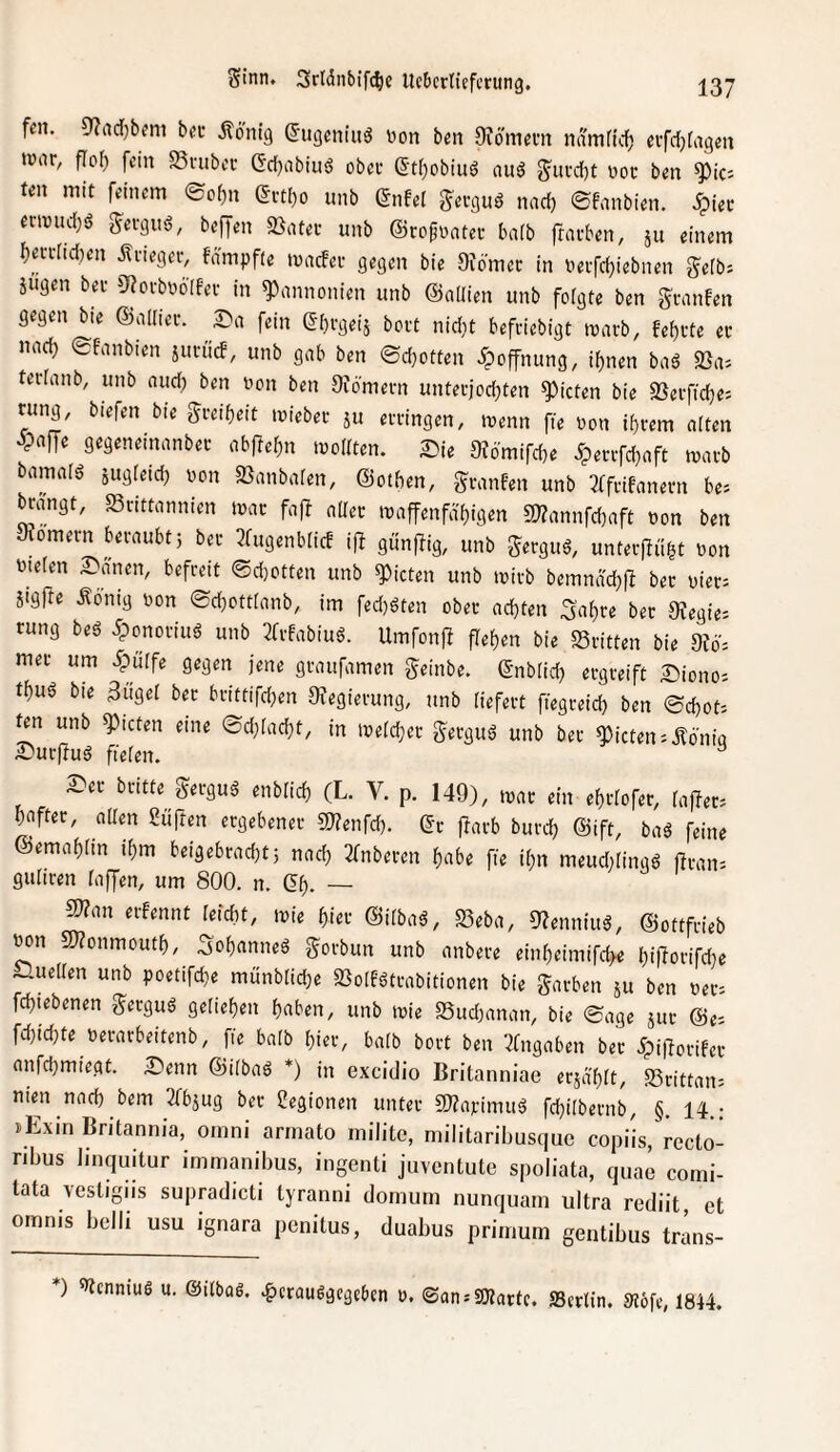 fen, 0?ad)bcm b(!c Äöntg (Jugeniuö uon b^n Oiomem ndmdd) cvfrfjfaqm war, flof) fein Snibec Gd[)abiii6 ober ß't()obiuö auö g^urdjt vor ben *3)icj teil mit feinem ®of)n ercl)o unb ßiifel ^ergnö nad) ©fanbien, .^ier erwudjö gerguö, beffen S}atec unb ©rofüatec baib frarben, ju einem f)en-rid)en itneger, fdmpfte wacfer gegen bie Oiörnec in nerfdjiebnen gefb: äugen bei- 9?orbbö[fer in Pannonien unb ©aUien unb folgte ben granfen gegen bte ©allier. 3:)a fein ^brgeiä bort nid}t befeiebigt warb, fef)rte er iiad) ©fanbien äntiicf, unb gab ben ©d}otten .^Öffnung, i^nen baä «Sa; tertanb, unb and? ben non ben 9?6'mern unterjod;ten Rieten bie SSerfidje; tung, biefen bie f?reif)eit wieber ä« erringen, wenn fie non ihrem alten ^paffe gegeneinanber abflehn woitten. 2:?ie 9?6'mifcbe <perrfd)aft warb bamalö äwgfetdj non SBanbalen, ©otben, granfen unb 3ffiifanern be; brangt, SSrittannien war fajl aller waffenfähigen 2)?annfchaft non ben 9?omern beraubt 5 ber ^fugenblicf i|I günflig, unb 5!erguS, unterfluht non nielen ^länen, befreit ©d}Otten unb Rieten unb wirb bemnd'd)ft ber nier; äigpe Äömg non ©chottlanb, im fed)öten ober achten 3'ahre ber 9?egie; rung beö iponoriug unb 2frfabiuö. Umfonfb flehen bie «ritten bie 9?d= mer um dpülfe gegen jene gtaufamen geinbe. ©nblich ergreift 2Piono: thu6 bie 3itgel ber brittifdjen 9fegievung, unb liefert fiegreid) ben ©chot: ^n unb 9)icten eine ©d}lacht, in welcher gerguö unb ber Rieten i.Edn{a S^urpuö fielen. ^ S>er britte gergug enblich (L. V. p. 149), war ein ehrlofer, fa)Ier= hnfter, aUen ßüften ergebener gjfenfd). ©r flarb burd) ©ift, baä feine ©rmahlin ihm beigebradit; nach ^fnberen habe fie ihn meud;ling6 ftran= guliren laffen, um 800. n. ^h. — mn erfennt leicht, wie hier ©ilba^, «eba, 9?enniuö, ©ottfrieb ^n 59?onmouth, Sohanneö gorbun unb anbere einheimifche hiporifdie iHuellen unb poetifche münbliche «olfötrabitionen bie garben äu ben ner= fchtebenen gerguö geliehen haben, unb wie «udianan, bie ©age äur ©e-- fd)ichte nerarbeitenb, fie halb hier, halb bort ben 2fngaben ber Jpijtorifer anfd}miegt. £ienn ©ilbaö *) in excidio Britanniae eräd'hlt, «rittaii; nien nach bem 2fbäug ber Legionen unter 59?arimuä fd^ilbernb, §. 14.; jExin Britannia, omni armato militc, militaribusquc copils, recto- ribus linquitur immanibus, ingenti juventute spoliata, quae comi- tata \esligiis supradicti lyranni domum nunquam ultra rediit et omnis belli usu ignara penitus, duabus primum gentibus trans- *) '«ennius u. ©ilbag. ^erauggegeben o. ©an.'2)Zartc. SSertin. 9?6fe, 1844.