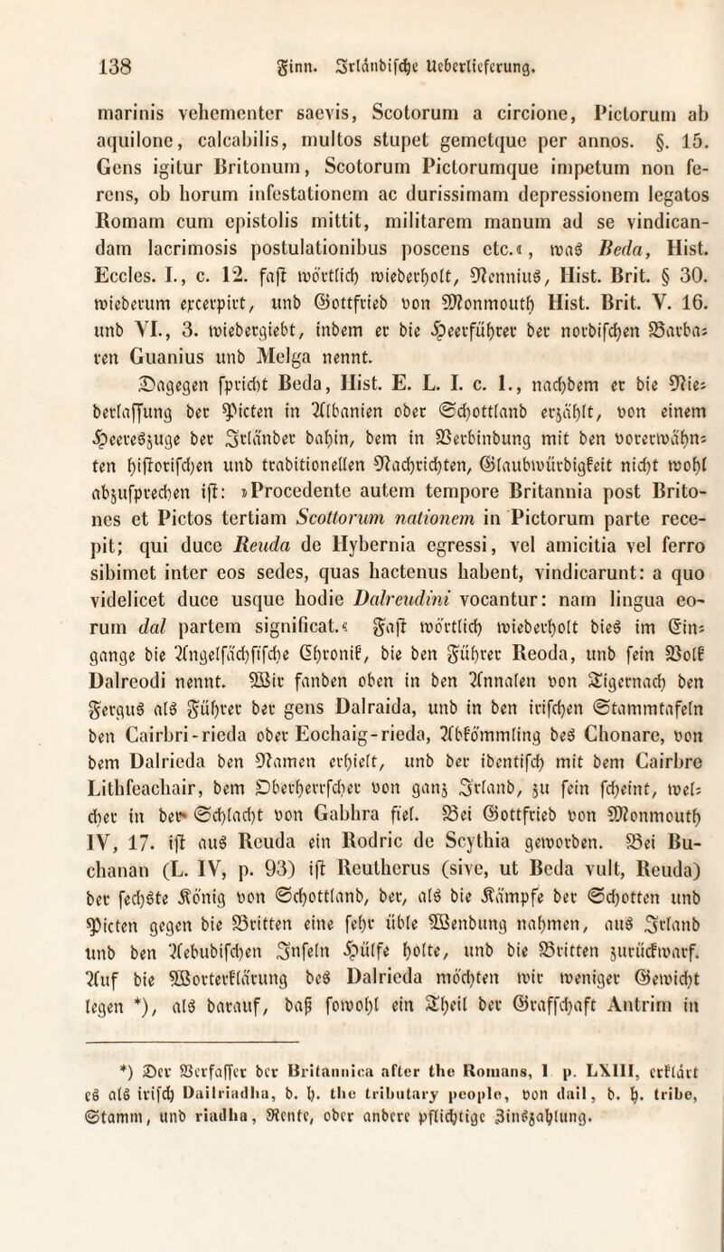 mariiiis vehementer saevis, Scotorum a circione, Pictorum ah aquilone, calcabilis, multos stupet gemetque per annos. §. 15. Gens igitur Britonuni, Scotorum Pictorumque impetum non fe- rens, ob horum infestationem ac durissimam depressionem legatos Romam cum epistolis mittit, militarem manum ad se vindican- dam lacrimosis postulationibus poscens etc.«, waß Beda, Hist. Eccles. I., c. 12. fafl ivovt(icf) tuiebei'f)oit, üicnniuö, Hist. Brit. § 30. tvicbei'um «pccvpivt, unb ©ottfvieb non S)?onmoutf) Hist. Brit. V. 16. unb YL, 3. tviebeegiebt, tnbem ec bie .^eecfüf)rec bec nocbifc^en SSaeba: ven Guanius unb Melga nennt. S^agegen fpcidu Beda, Hist. E. L. I. c. 1., norfjbem ec bie Olies beclnffung bec Rieten in ^Obnnien obec ©djottlanb ecjäbit, non einem 5peecedjuge bec Sclnnbec ba(}in, bem in SSeebinbung mit ben nocectvctt)n: ten i)iftocifd)en unb tcabitionellen Otad)ticbten, ©(aubinücbigfeit nid)t tüoi)t abjufpcedien ift: »Procedente autem tempore Britannia post Brito- nes et Pictos tertiam ScoUorum nntionem in Pictorum parte rece- pit; qui duce Reuda de Hybernia egressi, vel amicitia vel ferro sibimet inter eos sedes, quas hactenus habent, vindicarunt: a quo videlicet duce usque hodie Dalreudini vocantur; nam lingua eo- rum dal partem significat.« gafl inbetiid) »niebecl)oIt bie§ im ©ins gonge bie 3(’ngeirdd)[ifd}e ©f}ronib, bie ben gübcec Reoda, unb fein fBolf Dalreodi nennt. 5Bic fonben oben in ben Tfnnolen non Sigeenod) ben geeguö nlb güf}cec bec gens Dalraida, unb in ben icifdjen ©tommtofeln ben Cairbri-rieda obec Eochaig-rieda, ^Ibfbmmling beö Chonare, non bem Dalrieda ben Olomen ecbielt, unb bec ibentifd? mit bem Cairbre Lithfeachair, bem £)becf)eccfdiec non gonj 3cionb, 511 fein fdjeint, ineb diec in bec* @d)(ad)t non Gabhra fte(. 23ei ©ottfeieb non COZonmoutf) IV, 17. ift ou§ Reuda ein Rodric de Scythia gemoeben. Sei Ru- chanan (L. IV, p. 93) ifl Reutherus (sive, ut Reda vult, Reuda) bec fed)bte Äbnig non 0d)ottlonb, bec, olö bie Äd'mpfe bec 0d)ottcn unb Rieten gegen bie Scitten eine fe()C üble SBenbung naf)men, ouö 3cbmb unb ben ‘^febubifeben Snfeln ipüife b^be, unb bie Seiften jucücfinocf. ?fuf bie 5Boctect'(acung beö Dalrieda m6'd)ten inic tnenigec @einid;t legen *), olö bocouf, bof foivol)! ein Sl^eil bec @caffd;oft Antrim in *) 25cv SBccfaffct ber Brifaiinioa aftcr the Roninns, 1 p. LXIII, ccfldit Cö als irifdb Dailriatllia, b. l). tlic tribiitary peoplo, non diiil, b. b. tribe, ©tanun, unb rhidlia, SRcnte, ober anbere pflidjtigc äin^ioblung.