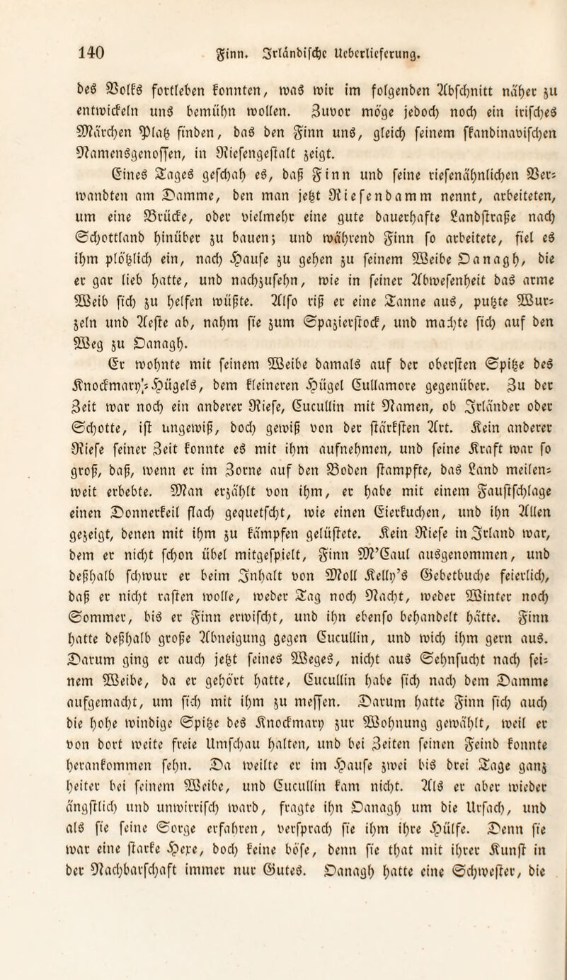 beß 23o[f6 fotülebm fomitcn, ivnö wie im fofgenben ^(bfdjnitt ndfjec ju cntwicfeln und bemübn wollen. 3iwoc möge jebod) nod) ein irifdjed S)?ävd)en finben, bnd ben ginn und, gieid) feinem ffnnbinaoifdjen 9'?amendgenoffen, in Siiefengeflnit jeigt. ßined Saged gefd)af) ed, baf ginn unb feine riefendijniidjen 23ei-; wnnbten nm £'amme, ben man je^t SJiefenbamm nennt, nebeiteten, um eine S3vüde, obee oielmebc eine gute bauerijafte Sanbftcape nadj 0d)ctt[anb f)inübec ju bauen} unb wd'i^renb ginn fo arbeitete, fiel ed if)m plöf^tic^ ein, nad) ^^laufe ju ge^en ju feinem 5ßeibe Danag^, bie et gar lieb ^atte, unb nad)jufe()n, wie in feinet 3fbwefenf)eit bad atme 5Beib fid) ju l)e[fen wüpte. 3fIfo tip et eine 2anne aud, pu^te 5ButJ jeln unb riefte ab, naf)m fie jum ©pajietftod, unb mad;te fid) auf ben 933eg 511 Danagl). Qt wobnte mit feinem Sffieibe bamald auf bet obetfien 0pi^e bed 5tnodmatp]5 5pitgeld, bem fleineren 5püge[ Gutlamcte gegenüber. 3u bet Beit war nod) ein anbetet 9?iefe, Gucullin mit Flamen, ob Sdünber ober ©d)Otte, ijb ungewif, bod) gewip oon bet ftärfflen 3frt. Äein anberer 0^iefe feinet Seit fonnte ed mit ibm aufnet)men, unb feine .Kraft war fo gto^, baf, wenn et im 3orne auf ben SSoben flampfte, bad !t!anb mcilens weit erbebte. 9)?an erja'blt oon it)m, et l)abe mit einem gauftfd)(age einen 2^onnetfei( flad) gequetfd}t, wie einen Sierfud)en, unb i^n 3(llen gejeigt, benen mit if)m ju Edmpfen gelüflete. Äein Sfiefe in^rlanb war, bem er nid)t fd)on übel mitgefpielt, ginn SÄ’&iul audgenommen, unb bef!l)alb fd}Wut er beim Sn()a[t oon SJZoll Äellp’d @ebetbud)e feietlid), bap et nid)t raffen wolle, webet Sag nod; 9?ad)t, webet SSintet nod) ©ommet, bid et ginn etwifd)t, unb i[)u ebenfo bef)anbett l)dtte. ginn l)atte bepl)a(b grope 2fbneigung gegen (lucullin, unb wid) il)m gern aud. S'atum ging et aud) je^t feined Söeged, nid)t aud ©e[)nfud)t nad) fei; nein Söeibe, ba et gebött ()atte, Gucullin b'^i^e fid) nad) bem Stamme aufgemad)t, um fid) mit ibm ju meffen. £'atum b^^lle ginn fid) aud) bie bc*be winbige ©pibc bed dfnorfmari) jur 5ßobnung gewa'blt, weil et non boct weite freie Umfd)au biiltc'i/ twb bei Briten feinen geinb fonnte betanfommen febn. £'a weilte et im dpaufe jwei bid btei Sage ganj beitet bei feinem 5ßcibe, unb ducullin fam nid)t. 2fld et aber wieber angftlid) unb unwittifd) warb, fragte ibn Danagb um bie Utfad), unb ald fie feine ©otge etfabren, verfprad) fie ibm ibte dpülfe. ^Penn fie war eine ftavfe .^pete, bod) feine bbfe, beim fie tbat mit ihrer ÄunP' in bet 9iad)batfd)aft immer nur @uted. Danagb b‘itte eine ©d)We|ler, bie