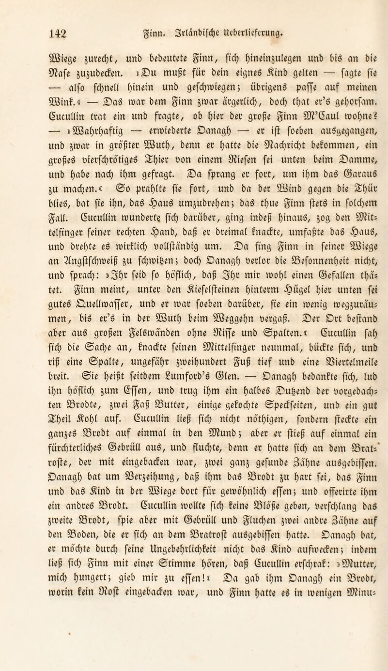 50iSteg« sui'cdjt, unb bcbeutete Sinn, fic^ ()ineinju(egen unb biä an bie S^afe jujubecfen. mupt füi- bctn eignet Ätnb gelten — fagte fie — aifo fd)ne(I (jinein unb gefdbwiegen; übfigenS paffe auf meinen 5ßinf.<i — ^Daö tvac bem ginn jmac di-gec(icf), bod) tbat ec’ä gei)Otfam. Gucullin tvat ein unb fragte, ob f)iet: bei- gcofe Sinn COZ’ßaut loofjne? — i)Söaf)i-i)aftig — ecmiebecte Danagb — ec if! foeben auägegangen, unb jmac in gcöftec 3ßutb, beim ec ^atte bie 9iad}cid)t befommen, ein gcofeö oiecfdicbtigeö Sbiec oon einem 9?iefen fei unten beim Damme, unb f)abe nad; ibm gefragt. Da fpcang ec fort, um i^m ba6 ©acauä ju mad}en.« 0o pcabite fie fort, unb ba bec SBinb gegen bie biieö, bat fie if)n, ba6 .^auö umäubreben; baä tbue Sinn fletö in folcbem Sali. Gucullin munberte fid) bacübec, ging inbef hinauf, jog ben VJliU telfingec feiner rechten .^anb, baf er breimal fnatfte, umfafte baö 5pau6, unb brebte eö mirflicb »oUltdnbig um. Da fing Sinn in feiner Sßiege an 3(ng|lfd)tt)eif ju fcbioigen; bod) £)anagb oerlor bie SSefonnenbeit nid)t, unb fprad): »Sbt f«ib fo boflicb/ baf 3b>-‘ mir loobl einen ©efallen tbds tet. Sinn meint, unter ben .tiefelfleinen binterm 5pügel bißt unten fei gutes D-Uellmaffer, unb ec roar foeben barüber, fie ein luenig tuegjurdu: men, bis er’S in bec SButb beim SJeggebn oergaf. Der Drt beftanb aber auS grofen S^i^'uänben ohne 9iiffe unb ©palten, t ducuUin fab ficb bie ©acbe an, fnacbte feinen 9)iittelfinger neunmal, bücfte fid), unb cif eine ©palte, ungefafr jioeibunbect Snf tief unb eine SJiertelmeilc breit, ©ie b^ipl feitbem Sumfocb’S @len. — Danagb bebanfte fid), lub ibn böflid) Snm ©ffen, unb trug ibm ein btiibeS Dugenb ber oorgebad)s ten S3robte, jivei S^i^ 23utter, einige gefod)te ©pecffeiten, unb ein gut Subtil .tobl auf. ducullin lief fid) nid)t nbtbigen, fonbern ftecfte ein ganjeS SSrobt auf einmal in ben 91?unbj aber er flief auf einmal ein fürcbterlid)eS ©ebrüU auS, unb fluchte, benn er bntte fid) an bem Seat'-' vofte, bec mit eingebaefen mar, jmei ganj gefunbe 3äbne auSgebiffen. Danagl) bat um Serjeibung, baf ihm baS Srobt ju bnrt fei, baS Sinn unb baS jlinb in ber 5öiege bort für getvö'bnlid) effeir, unb offecirte ihm ein anbreS S3robt. ducullin mollte fid) feine ffilöfe geben, oerfd)lang baS äioeite 93cobt, fpie aber mit ©ebcüll unb Sintb^n jmei anbre 3abne auf ben S3oben, bie er ficb «n bem SScatroft auSgebiffen bntte. SDanagl) bat, ec mochte bued) feine Ungebebrtid)feit nid)t baS Äinb aufioecFen; inbem lief fid) Sinn mit einer ©timme hören, baf ducullin erfd)raf: iCDhittei-, mid) bwi'g^tlj gi«b mit 511 effenU Da gab ihm Danagl) ein S3robt, ivocin fein Oiofl eingebaefen ivar, unb Sinn b‘itte eS in loenigen fWinu: