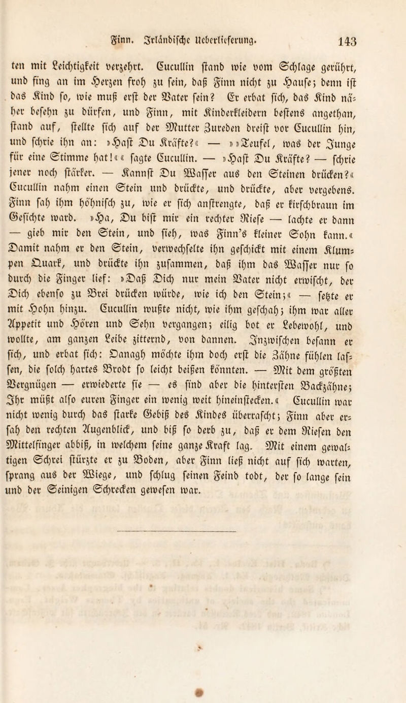 teil mit 5*cid)tiaf‘fit »etjel^tt. (^ucullin jlnnb ivic vom 0clf)tago gevüi^it, unb fing an im .^etjen fco^ ju fein, bap ginn nid)t 511 .^aufe; beim ifl baö Äinb fo, tvie muf etfl bet SSatet fein? 6't evbat ftdj, baö Äinb ndi bet befebn jn bütfen, unb ginn, mit Äinberfieibetn beffenö angetf)an, jlanb auf, ffeilte ftd) auf bet 2??uttet Suteben bteiff vot Guculiin bin, unb fd)tie i{)n an: i.^a)I S'u iltäfte?« — »»SSeufei, tvaä bet gunge füt eine Stimme f)ot!«« fagte Gucullin. — j^paff £iu Ätdftc? — fd)tie jenet nod) fldtfet. — .^annff 2!)u S03affet auö ben Steinen btüden?« (5ucu[(in nahm einen Stein unb btiicfte, unb btütfte, abet vetgebenö. ginn fab ibm bö'bnifd) ju, mie et ftcb anfitengte, baf et fitfd)btaun im ©eftcbte matb. i>5pa, Su bift mit ein ted}tet 9?iefe — (achte et bann — gieb mit ben Stein, unb fieb, ma6 ginn’ö fteinet Sobn fann.« ^'amit nahm et ben Stein, vetiüed}fe(te ibn gefd)icft mit einem Ä(um; pen £luatf', unb btücfte ibn jufammen, baf ibm baö SBaffet nut fo butd) bie ginget lief: »^»ap ^lid) nut mein 23atet nid;t emifdjt, bet £'icb ebenfo ju S5tei btüden mutbe, mic id) ben Stein j« — fegte et mit 5pobn binju- ßutuKin mufte nicht, tvie ibm gefd)ab3 ibm tvat a((et 3fppetit unb .ipo'ten unb Sebn vetgangen; eilig bot et gebeioobt, unb mollte, am ganjen ?eibe iittetnb, von bannen, gnjivifcben befann et ficb, unb etbat fid): Danagb mbd)te ibm bod; etfl bie ^n'bn« fubien (af: fen, bie fold) b<»tteg SStobt fo (eicbt beifen fbnnten. — 9)?it bem gtoften 2}etgnügen — etmiebette fie — eö finb abet bie bintetjTen Sadjä'bne; Sbt müpt aifo euten ginget ein tvenig weit bineinüeden.« ßucullin mat nicht tvenig butcb ba6 jlatfe ©ebip beö Äinbeö übettafcbtj ginn abet et: fab ben tecbten 3fugenb(id, unb bi^ fo betb ju, ba^ et bem 9Jiefen ben 2)?itte(ftnget abbif, in ivetcbem feine ganje Ätaft (ag, 2)?it einem geiva(: tigen Sd}tei flütjte et ju SSoben, abet ginn lief nicht auf fich matten, fptang nuö bet SBiege, unb fch(ug feinen geinb tobt, bet fo lange fein unb bet Seinigen Scbteden geivefen tvat.