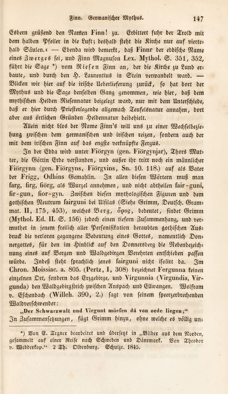 ßöfcem gtü^enl) bcn 9?amcn Finn! ju. (Jcbitteut fuf)c bec Scotb mit bem i)albcn ^'»fcifec in bie ßuft; beö^aib fielet bie Äitc()e nuc auf viertes l)a[b ©äulen.« — (5b«nba ivivb bemecft, baf Finnr bec ebbifc^e 9?am« einc6 fei, unb Sinn 9)?a9nufon Lex. Mythol. 0. 351, 352, füf)i-t bie 0a9e *) vom 9Jiefen ginn an, ber bie Äiccl)e ju 2unb et; baute, unb butd) ben Sp. gauventiuS in 0tein ueviuanbelt tuarb. — S5li(fen miu i)iet auf bie itifcije Uebetlieferung jucütf, fo lf)at boct bet 5!JZptf)uä unb bie 0age benfelben @ang genommen, mie i)kv, bap bem mptbifcben 5pe(ben OJiefennatuc beigeiegt marb, nuu mit bem Untetfc{)iebe, ba^ er ):)m buvcb ^^riefletfegenbe allgemad) Seufelönatuc annaf)m, boct aber auä 6'rtlid[)en ©rünben .ipelbennatur beibelf)ie[t. Tfliein nidjt bioä ber 91ame ginn’ö miiJ un6 ju einer ^Bedbfeibeäies bung stvifcben bem germanifcben unb irifdben reijen, fonbern auch ber mit bem irifcben Sitt« <iuf ba6 engfte uerfnüpfte S«tgu6. Sn ber 6bba mirb unter Fiörgyn (gen. Fiörgynjar), 3:f)orä 9)?uts ter, bie ©bttin (5rbe oerftanben, unb aufer if)r tritt nocf) ein männlici}«c Fiörgynn (gen. Fiörgyns, Fiörgvins, Sn. 10. 118.) auf ai6 SSater ber Frigg, Odhins ©emai)Iin. Sn Söbrtern muf man farg, firg, fiörg, aib SBursei annebmen, unb nid)t abtf)eiien fair-guni, fir-gun, fior-gyn. Bn^ifcben biefen mptboiogifcben Siguten unb bem gotbifcben 9?eutrum fairguni bei Ulftiab (0ief)e ©rimm, 25eutfd). ©rams mat. II, 175, 453), meldieb Serg, oQog, bcbeutet, ftnbet ©rimm (Mythol. Ed. II. 0. 156) jebocb einen tiefem 3ufammenbang, unb uer: muti)et in jenem frei(td) ader ^erfonififation beraubten 9otf)ifd)en 2fu6s brucf bie uerioren gegangene Sebeutung eined ©otteö, namentticb ^Tions nergotteb, für ben im .ipinblicf auf ben Sonneröberg bie Olebenbejeid); nung eine6 auf SSergen unb 3ßa(bgebirgen 9Seref)rten entfd}ieben paffen mürbe. Subep jlebt fprad)lid) jeneä fairguni nid)t ifoiirt ba. Sui Chron. Moissiac. a. 805. (Pertz, I, 308) bejeid}net Fergunna feinen einjetnen Drt, fonbern baö (Srjgebirge, unb Virgunnia (Virgundia, Vir- gunda) ben ^aibgebirgjfrid) jmifcben ?fnbpad) unb (Sdmangen. SBoIfram 0. 6fd)enbad) (Willeh. 390, 2.) fagt »on feinem fpeerjerbred^enben 5ßaIboerfd)n?enber: „Der Schwarzwalt und Virgunt niüefen da von oede liegen;“ Sn 3ufammenfebungen, fügt ©rimm oi)ne meicbe eö oö'IIig uiu '■) Söon @. Segncr bearbeitet unb übcrfe|t in „S3i(bet auS bem Storben, gefammett auf einet Steife nach ®c!bmcben unb Sdnemarf. 93on Sbeobor 0. SBebberFop.“ 2 Sb* Dtbenburg. ©(butjc. 1845,