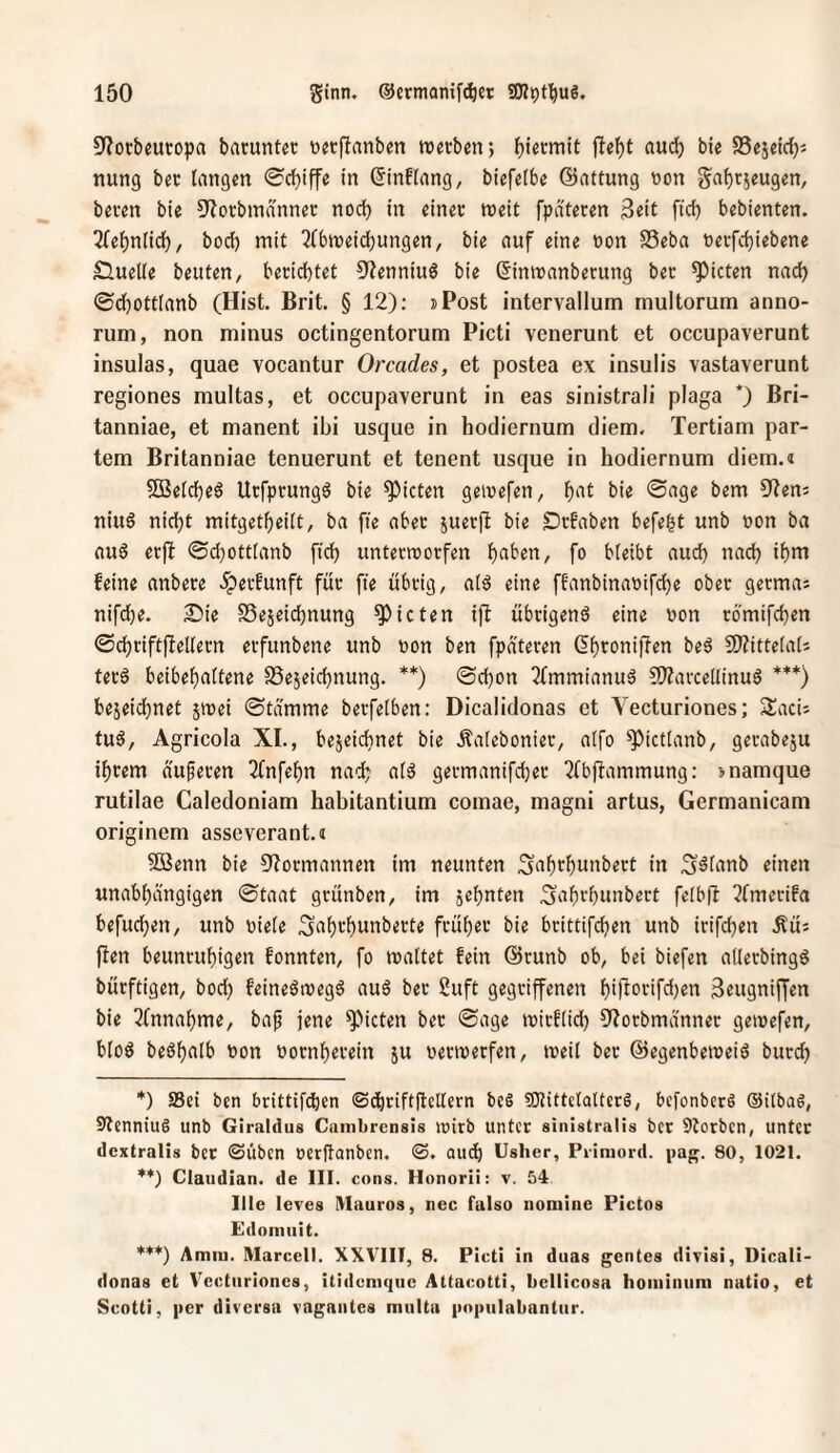 9?ocbeutopa barunter nerftanben tnerben} jle^t aud^ bie SSejeidji nung ber langen 0cl)iffe in ©inflang, biefetbe ©attung non ga^rjeugen, beren bie 9?orbinanner nod) in einer «eit fpateren 3rit fiel) bebienten. 2relf)n(ic(), boef) mit 2(b«eid;ungen, bie auf eine non SSeba nerfdjiebene Sluelle beuten, berichtet ^Renniuö bie (5intnanberung ber Rieten nad) 0d)Ott(anb (Hist. Brit. § 12): »Post intervallum multorum anno- rum, non minus octingentorum Picti venerunt et occupaverunt insulas, quae vocantur Orcades, et postea ex insulis vastaverunt regiones multas, et occupaverunt in eas sinistrali plaga *) Bri- tanniae, et manent ibi usque in hodiernum diem. Tertiam par- tem Britanniae tenuerunt et tenent usque in hodiernum diem.« $[Beld)e6 Urfprungd bie Rieten geinefen, bie 0age bem S^teni niug nicht mitget^eilt, ba ffe aber suerjl bie Örfaben befe^t unb non ba aus erft ®d;ott(anb ftd) untermorfen h^ben, fo bleibt auch nach ihm feine anbere .^erfunft für fie übrig, als eine ffanbinanifche ober germas nifche. 25ie SSejeidjnung Rieten ifl übrigens eine non römifchen ©chriftfiellern erfunbene unb non ben fpa'teren (5hroni)len beS S)?ittelals terS beibehaltene SSejeichnung. **) ©chon 3tmmianuS SWavcclIinuS ***) bezeichnet jinei ©tdmme berfelben: Dicalidonas et Vecturiones; SacU tuS, Agricola XL, bezeichnet bie Äalebonier, alfo ^ictlanb, gerabezu ihrem a'uferen 2fnfehn nach gevmanifcher Ttbftammung: inamque rutilae Caledoniam habitantium comae, magni artus, Germanicam originem asseverant.« Söenn bie S^ormannen im neunten Sahrhunbert in S^lanb einen unabhängigen ©taat grünben, im z^h*ifm ^ahrhunbert felbU ?lmecifa befuchen, unb niele ^ahrhunberte früher bie brittifchen unb irifchen äüj fien beunruhigen fonnten, fo maltet fein ©runb ob, bei biefen allerbingS bürftigen, bod) feineStnegS auS ber 2uft gegriffenen hiüntifdirn 3eugnif[en bie ^Cnnahme, bap jene 'Rieten ber ©age mirflid) 9?orbmä'nner gemefen, bloS beShalb non nornherein z« nerinerfen, «eil ber @egenbe«eis burch *) Sei ben brittifdien ©^nftftellern bc§ SKittctaltcrS, befonberS ®i(baS, SenniuS unb Girnidus Cambrensis wirb unter sinistralis bcr 5torbcn, unter dcxtralis ber ©üben nerllanben. ©. audh Usher, Piimord. 80, 1021. **) Claudian. de III . cons. H onorii: v. 54 Ille leves Ulauros, nec falso nomine Pictos Edomiiit. ’*'**) Amm. Marcell. XXVIIf, 8. Picti in duas gentes divisi, Dicali¬ donas et Vecturiones, itidcmqiic Attacotti, bellicosa hoininum natio, et Scotti, |)er diversa vagantes multa |)n|>ulabantiir.