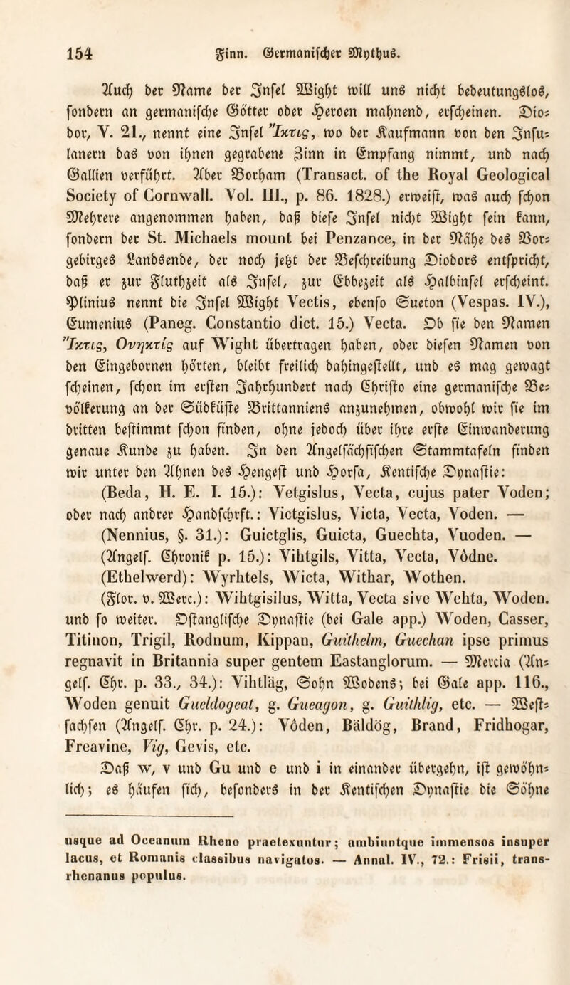 2(uc5 9?ame bet Snfel SBi9t)t tvid unö nic^t bebeutungöio^, fonbccn an germanifdje ©ottei* obet .^ecoen mn^nenb, eifdjeinen. £)iot bov, V. 21., nennt eine Snfel ”Ixng, roo bec Kaufmann »on ben Snfus Innern bad »on i()nen gegrabene 3inn in Empfang nimmt, unb nac^ ©allien tierfüf)rt. ^Iber SSorbam (Transact. of the Royal Geological Society of Cornwall. Yol. III., p. 86. 1828.) erroeift, mag aucf) fcbon 9)?ebrere angenommen b^^ben, bap biefe Snfei nid)t Söigbt fein fann, fonbern ber St. Michaels mount bet Penzance, in bcr Ola'be be6 93ors gebirgeS ßanböenbe, ber noch je^t ber SSefcbreibung 3!)iobord entfpricbt, baf er jur giutbseit a(ö Snfet, jur Sbbejeit ald .ipalbinfel erfcbeint. ^liniud nennt bie Snfet Sligbt Vectis, ebenfo ©ueton (Vespas. IV.), (5umeniu6 (Paneg. Constantio dict. 15.) Vecta. Db fte ben Flamen ’Tttrtg, OvrjxtLg auf Wight übertragen halben, ober biefen 9'Iamen oon ben ßingebornen barten, bieibt freilich babingeftetlt, unb eä mag gewagt fcbeinen, fcbon im erften Sabrbunbert nad) Gbtij^o eine germanifcbe SSes obiferung an ber ©übfüfle S5rittannien6 anjunebmen, obwobt wir fie im britten bejlimmt fd)on ftnben, ohne jebodb über ihre erfte (Sinwanberung genaue .tunbe ju Sn ben 2fnge[fäcbftfcben ©tammtafetn ftnben wir unter ben 3fbnen bed -ipengejl unb .^orfa, Äentifcbe .S'pnafiie: (Beda, H. E. I. 15.); Vetgislus, Vecta, cujus pater Voden; ober nach anbrer .^anbfcbrft.: Victgislus, Victa, Vecta, Voden. — (Nennius, §. 31.): Guictglis, Guicta, Guechta, Vuoden. — (2fnge[f. ßbronif p. 15.): Vihtgils, Vitta, Vecta, Vödne. (Ethelwerd): Wyrhtels, AVicta, Withar, Wothen. (gtor. 0. 5ßerc.): Wihtgisilus, Witta, Vecta sive Wehta, AVoden. unb fo weiter. Öft^ngtifcbe Spnafüe (bei Gale app.) AA^oden, Gasser, Titinon, Trigil, Rodnum, Kippan, Gidthelm, Guechan ipse priinus regnavit in Britannia super gentem Eastanglorum. — 9)?ercia (Tfni gelf. ßbr. p. 33., 34.): Vihtläg, ©obn SBobeng; bei (Säte app. 116., Woden genuit Gueldogeat, g. Gueagon, g. GiiithUg, etc. — 5D3e)Ii fad)fen (2tngetf. (5bi'- P- 24.): Vöden, Bäldög, Brand, Fridhogar, Freavine, Vig, Ge vis, etc. Dap w, V unb Gu unb e unb i in einanber übergebn, ift gewo'bns tid); eb b'^nfen fidj, befonberS in ber Äentifcben Dpnaftic bie ©ö'bne iisque ad Occaniiin Rheno praelexuntur; ambiuntque immensos iiisuper lacus, et Romanis classibus navigatos. — Annal. IV., 72.: Frisii, trans- rhcnanus popiilus.