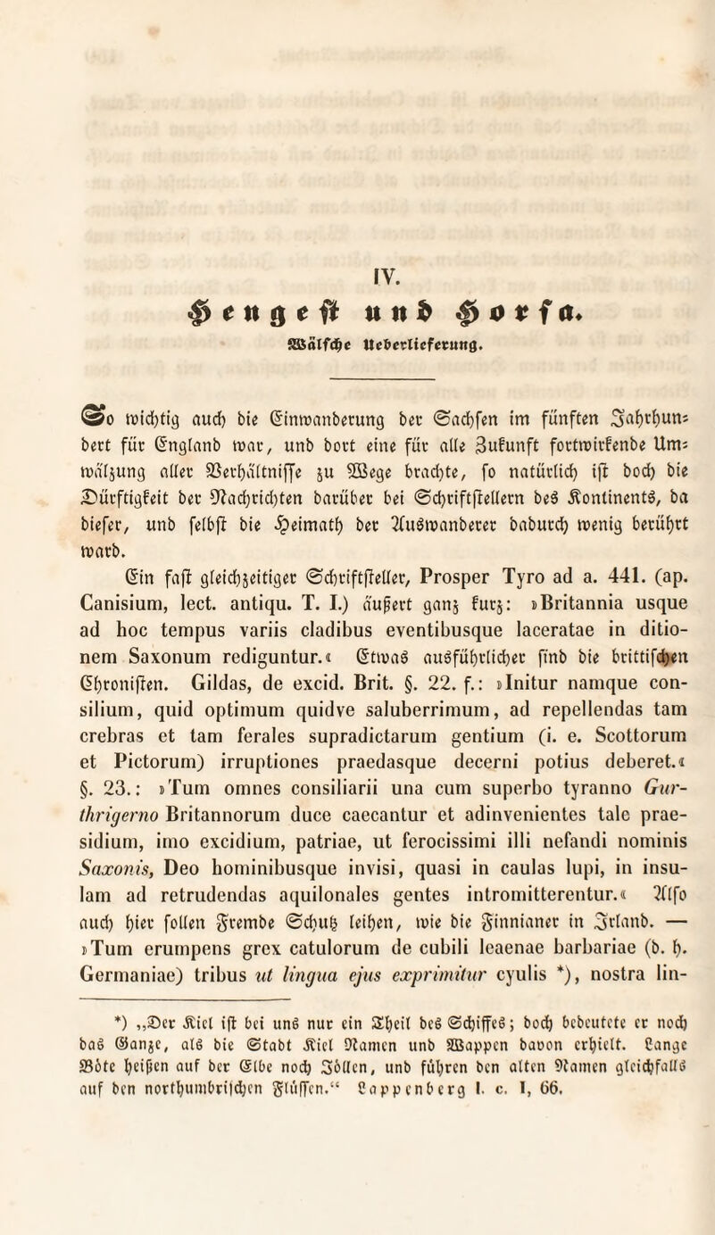 IV. ^ cn nn!b ^ otfa* SBätfd^e tteberliefecung. ^0 ttjid}fig aud) ble Sinroanbcrung beu ©ad)fen im fünften bert für (5nglanb mar, unb bort eine für alle Sufunft fortroirfenbe Um: tvä'Ijung ttUer SSerijaitnifj'e ju 5Bege bracl)te, fo nntür(icf) ifi bocf) bie £>ürftigfeit ber 9^ad}rid)ten barüber bei @d)riftfieUern be5 Äontinentö, ba biefer, unb feibft bie .ipeimati) ber Tfuömanberer baburd) menig berüf)rt marb. (5in fajl gieidbjeitiger ©d^riftpeüer, Prosper Tyro ad a. 441. (ap. Canisium, lect. antiqu. T. I.) äußert ganj furj; »Britannia usque ad hoc tempus variis cladibus eventibusque laceratae in ditio- nem Saxonum rediguntur.« (5tma6 auöfüi)r[id)er finb bie brittifd)en Gildas, de excid. Brit. §. 22. f.: sinitur namque Con¬ silium, quid Optimum quidve saluberrimum, ad repellendas tarn crebras et tarn ferales supradictarum gentium (i. e. Scottorum et Pictorum) irruptiones praedasque decerni potius deberet.i §. 23.: iTum omnes consiliarii una cum supcrbo tyranno Gur- thrigerno Britannorum duce caecantur et adinvenientes tale prae- sidium, imo excidium, patriae, ut ferocissimi illi nefandi nominis Saxonis, Deo hominibusque invisi, quasi in caulas lupi, in insu- lam ad retrudendas aquilonales gentes intromitterentur.« 3nfo aud) feilen grembe ©d)U§ (eit)en, mie bie ginnianer in ^rl'inb. — tXum erumpens grex catulorum de cubili leaenae barbariae (b. b* Germaniae) tribus ut lingua ejus exprimitur cyulis *), nostra lin- *) ,,®cr Äicl ift bei un§ nur ein Sbeb beg<S<^iffcö; bo^ bebeiitete et nodb bag ©anjc, alö bie (Stabt Äicl Spanien unb sasappen baoen erbiett. Cangc 23öte bc'fi(ni ent ber (älbe noch Sollen, unb führen ben alten 9taincn gleicbfatlö