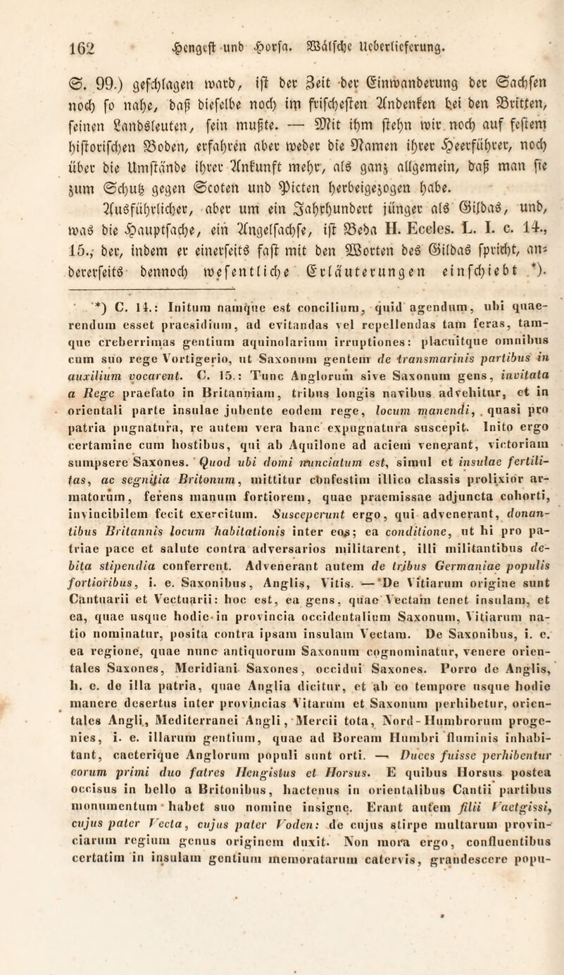 ©. 99.) gefiijlagen ivarb, bec ßeit bei- Sinwanbetung bec ®acl)fen nocl) fo naf)«, bap biefcibe nod) i»n fi'ifd)e|Tm 2(nbcnfen bei ben SSritfen, feinen ünnböieuten, fein mupte. — C0?it if)m flef)n tviu nod) auf feftem ()iflovifd)en S3oben, evfai)i'en abeo ivebec bte S^nmen i^vec 5peecfübvef, nod) übel- bie Umflanbe i()vei- 5fnfunft mebi”, a(6 ganj allgemein, bap man fie 5um <Sd)uö gegen ©coten unb Rieten berbeigejogen I)abe. 3fuSfü()vlid)ei-, abeo um ein 3iibbf)unbevt junget ald @ilba6, unb, ivaö bie 5pauptfad)e, ein 2fnge(fad)fe, ift SSeba H. Eceles. L. 1. c. 14., 15.,- bet, inbem et einetfeitö fajl mit ben ^Sotten beö ©ilbad fptiri)t, am betetfeitö bennod) mefent(id)e ©tldutetungen einfd)iebt .*)• ■ ■*) C. n.: Initum nainqiie e.st conciliiim, quid agendnm, iil»i quae- renduiii esset iiraesidimii, ad evitandas vel rcpcllendas tarn feras, tain- que creberriinas gentium aquinolarium irriiptiones: placuitque omniltus cum suo rege V'ortigerio, ut Saxnniim gentenr de iransmarinis partibiis in auxiliiim vocarent. C. 15.: Tune Angloruiii sive Saxonum gens, invitata a Rege praefato in Bi itanniam, tribus longis navibus advehitur, et in orientali parte insulae jubente eodem rege, lociim nianend/, , quasi pro patria pugiiatura, re autem vera bann expiignatura suscepit. Inito ergo certamine cum Iiostibus, qui ab Aqiiilone ad aciem vene.rant, victoriam sumpsere Saxones. ' Quod iibi domi mtneialum est, siinul et insulae fcrtili- tas, ac segniRa Britonum, mittitur ebnfestim illico classis prolixidr ar- inatorum, ferens manum fnrtinrem, quac praemissae adjuncta coborti, invincibilem fecit exercitum. Suscepci'unt ergo, qui advenerant, donan- tibus Britannis locum habilationis inter eoß; ea condilione, ut bi pro pa¬ triae pace et salutc contra adversarios niililarent, illi militantibus de- bita stipendia conferrent. Advenerant autem de tr.ibus Germaniae popuUs fortioi'ibus, i. e. Saxonibtis, Anglis, Vitis. —'De Vitiarum origine sunt Cantuarii et Vectiiarii: boc est, ea gens, quac Vectain tenct insulam, et ea, quac usque bodic.in provincia occidentalium Saxonum, Vitiarum na- tio nomlnatiir, posita contra ipsam insulam Vcctara. De Saxonibus, i. c. ea regione, quae nunc antiquorum Saxonum cognominatur, venere orien¬ tales Saxones, Meridiani Saxones, occidui Saxones. Porro de Anglis, b. c. de illa patria, quae Anglia dicitur, et ab eo tempore usque Iiodie nianerc desertus inter provi.iiclas Vitarnm et Saxonum perliibetiir, orien¬ tales Angli., Mediterrane! Angli,-Mercii tota, Nord - Ilumbrorum progc- nles, i. e. illarum gentium, quae ad lioream Huiubri lliiminis inbabi- tant, caetcrique Anglorum populi sunt orti. —■ Duces fuissc perhibentur eorum primi duo faires Hengistus et Florsus. E quibiis Horsus postea occisus in bcllo a Britonibus, bactenus in orientalibus Cantii partibus iiionumcntum ‘ habet suo nomine insigne. Erant autem filii f'aetgissi, cujus pater J’ecta, cujus paler Voden; de cujus stirpe niultaruiii provin- ciarum regium genus origincni diixit. Non inoi'a ergo, confluentibus ccrtatini in iiisulum gentium incmoratariiiii catervis, grandescerc popu-