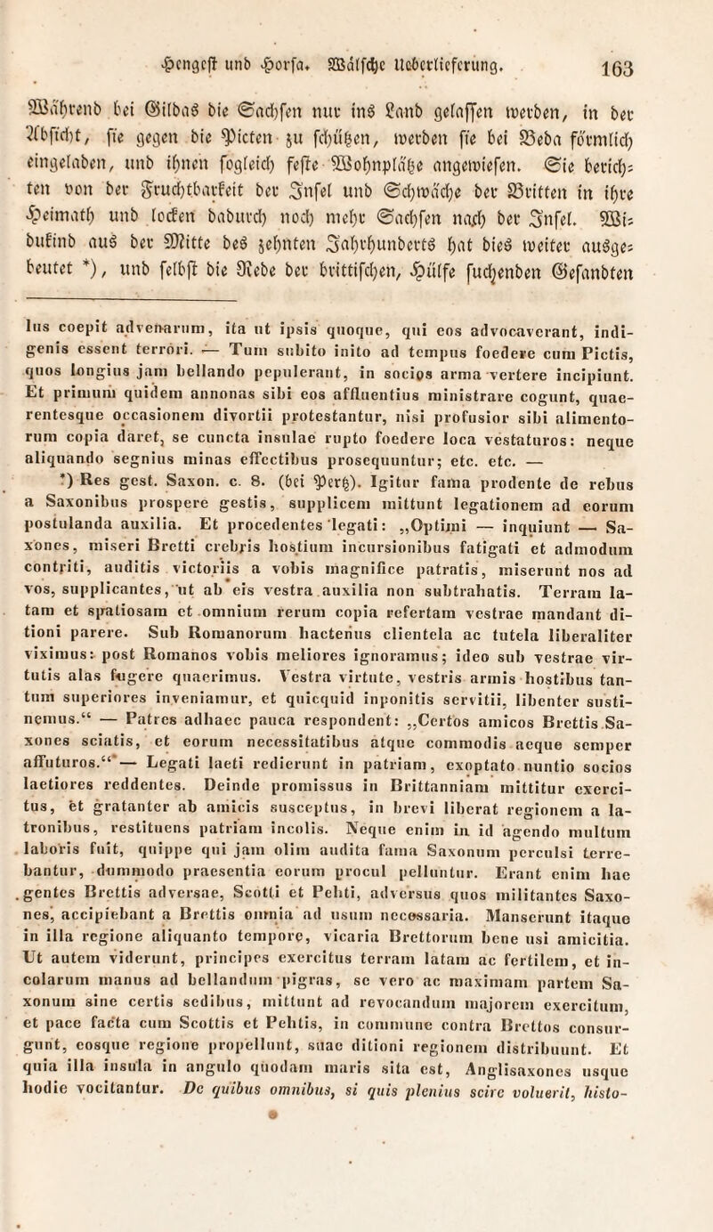 2öiifii-enb bei ©ilbaö bte 0rtd[)fen mii: tn6 2nnb gefafjen tvetben, in bec ■^fbfid[)t, fie gegen bie Rieten ju fdjü^en, twci-ben fte bei SSeba fotmlid; eingelabeit, unb i()nen fogieici) fefte Söobnpla^e nngemiefen. ®te becief): teil von ber g'rudjtbavFeit bet 3'nf«l unb <Bd)\väd)e bei- 23i'itten in i^te ipeimatb unb (cefen babiivd) nod) mei}i' ®ad}fen na^) bet Snfel, SBis bufinb aud bei- fKitte bed jebnten 3a()i-^unbei-td bied weitet auägej beutet * *), unb felbft bie Siebe bet btittifdjen, dpüife fudjenben ©efanbten Ins coepit advenariim, ita nt ipsis quoqiic, qui eos advocaverant, indi- genis cssent terrori. ■— Tum subito inito ad tempus foedeve cum Pictis, quos longius jam bellando pcpuleraiit, in socigs arma \eitere iiicipiunt. Et primuiii quidem annonas sibi eos affluentius raiiiistrare cogunt, quae- rentesque occasionem divortii protestantur, nisi profusior sibi alimento- rum copia daret, se cuncta insiilae rupto foedere loca vestaturos: neque aliqiiando segnius minas effcctibus prosequuntur; etc. etc. — •) Res gest. Saxon. c. 8. (bei ^er|). Igitur fama prodente de rebiis a Saxonibus prospere gestis, suppliceni mittunt legationem ad corum postulanda auxilia. Et procedentes iegati: „Optijni — inquiunt —i Sa- xones, niiseri Bretti crebi'is liosüum incursionibus fatigati et admoduin contfiti, auditis victoriis a vobis inagnifice patratis, miserunt nos ad vos, supplicantes, iit ab eis vestra auxilia non subtrahatis. Terrain la- tam et siratiosara et omniuin rerum copia refertam vestrae mandant di- tioni parere. Sub Romanorum liacteiius clientela ac tutela liberaliter viximus: post Romanos vobis meliores ignoramiis; ideo sub vestrae vir- tutis alas fngere quaerimus. Vestra virtiite, vestris armis hostibus tan- tum superiores inveniamur, et quiequid inponitis servitii, libenter snsti- nemus.“ — Patres adhacc pauca respondent: „Certos amicos Brettis.Sa- xones sciatis, et eorum necessitatibus atqiie commodis aeque semper affuturos.“*— Legati laeti redierunt in patriam, exoptato nuntio socios laetiores reddentes. Deinde promissus in Brittanniam mittitur cxerci- tus, et gratanter ab amicis susceptus, in brevi liberat regionem a la- tronibus^ restituens patriam incolis. iVeque enim m id agendo multum laboris fuit, quippe qui jam olim audita fama Saxonum perculsi Lerre- bantur, dummodo praesentia eorum procui pelluutur. Eraiit enim liae gentes Brettis adversae, Scotti et Pebti, adversus quos militantes Saxo- nes' accipiebant a Brettis omnia ad iisuiii necossaria. Manserunt itaque in illa regione aliquanto tempore, vicaria Brettoriim bene usi amicitia. Ut autem viderunt, principes exercitus terram latani ac fertilem, et in- colarum manus ad bellandiim pigras, se vero ac maximam partem Sa¬ xonum sine certis sedibus, mitlunt ad revocanduin majorem exercitum, et pace facta cum Scottis et Pehtis, in commune contra Brettes consur- giint, cosque regione propellunt, siiae ditioni regionem distribuunt. Et qiiia illa insula in angulo quodam maris sita est, AngHsaxones iisquc liodie vocitantur. De quibus omnihus, si quis plenius scirc volueril, liislo-