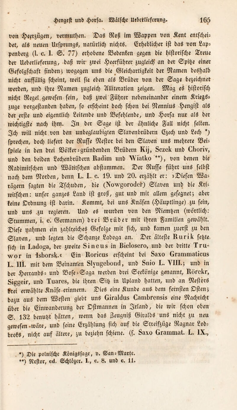 v»on v^eftjugcn, vecmutf)cn. 0iof im SBnppen üon Äent entfd)ci; bet, als neuen UcfprungS, natüvlici) nicl)tS. (5t^eblid)eü ifl baö non 2ap: penbevg (1. c. 1. 0. 77) evbobene SSebenfen gegen bie bijlotifd^e Sreue bet Ueberlieferung, bap tniv jmei dpeecfübrev ^ugleid^ an bet ©pi|e einet @efolgfd}aft finben; inogegen unS bie ^@Ieid)attigfeit bet S^amen beSf)atb nid)t aupllig fdjeint, meil fie eben alS SStübet non bet 0age bejeid}net tnetben, unb i^te 9Zamen sugleid} Tfllitetation jeigen. 9)?ag eS i)ifTotifd) nidbt Siegel,gernefen fein, ba^ jinei g^üt)tet nebeneinanbet einem ÄtiegS* juge norgeftanben b^ben, fo etfdjeint bod) fdjon bei 9?enniuS -^engifi a(S bet erfie unb eigentlicb ßeitenbe unb SSefebtenbe, unb dpotfa nut alS bet inidjtigjbe nad) ibm. Su bet 0age i(t bet d'bnlicbe g^all nid;t feiten. 3'cb tniil nid)t non ben unbeglaubigten ©ianenbtübetn Gjecb unb Secb *) fptedben, bod; liefett bet 9Jup 9ie|Tot bei ben ©lanen unS mebtete SÖeh fpieie in ben btei SJöifetsgtünbenben SStübetn Kij, Sczek unb Choriv, unb ben beiben ged)enbtübetn ßaclim unb Wiatko'**), non benen bie 9tabimitfd)en unb 5Bdtitfcben abpmmen. 2:)et 9?up fübtt unS felbjl nad) bem 9?orben, benn L. I.. c. 19. unb 20, etjabit et: sliefen 9Saj tägetn fagten bie 3:fd)uben, bie (Nowgoroder) ©ianen unb bie .Äti^ tnitfdben; unfet ganjeS ganb ift gtof, gut unb mit allem gefegnet; abet feine «Dtbnung ijt batin. .^ommt, bei unS Ändfen (.Häuptlinge) ju fein, unb uns .ju tegieten. Unb eS tnutben non ben 9^iem|en (tnöttlidb: ©tummen, i. e. ©etmanen) btei SSt üb et mit if)ten g^amilien getnd'blt. Siefe nat)men ein jablreicbeS ©efolge mit fid), unb famen 5uet|l ju ben ©lanen, unb legten bie ©cban^e ßaboga an. S^et dltefle Rurik fe^te ftd) in Ladoga, bet jtneite Sineus in Bielosero, unb bet britte Tru- wor in Isborsk-i (5in Roricus etfd)eint bei Saxo Grammaticus L. Ili. mit bem SSeinam'en Slyngebond, unb Snio L. YIII.5 unb in bet dperranbSs unb S3ofe;©aga metben btei ©eefo'nige genannt, Rörckr, Siggeir, unb Tuares, bie i^ten ©ib in Uplanb b^ttten, unb an ClieftötS »tei ertndblte Änäfe etinnetn. S^ieS eine Äunbe auS bem fetnpn £)pn5 baju aus bem 5Beflen giebt unS Giraldus Cambrensis eine 5'?ad)tid)t übet bie (Simnanbetung bet S)fimannen in Stlanb, bie mit fd}on oben ®. 132 benubt bitten, menn baS gtugnif ©italbS unS nid)t 511 neu gemefen.mä're, unb feine (Städblung fid) auf bie ©tteifiüge 9?agnat gob^ brofs, nid)t auf dltete, ju bejiebn fd)iene. (f. Saxo Grammat. L. IX., . *) Sie polniPe .RönigSfage, o. ©an-SJlarte. ♦♦) 5)le|tot, cd. ©dblbi'i*