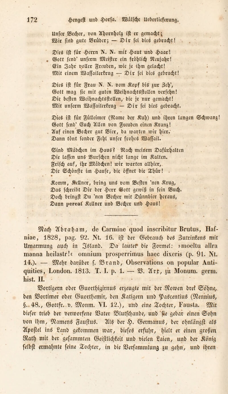 Unfct a3c(^cr, üon 2(^orn^oli i(l er gemalt i aSir firlb gute SSriibcrj — ®ir fei bicS gebraut! ®ieS i(t für >^crrn N. N. mit >&aut unb >^oor! , @ott fcnb’ unfcrm SSKcifter ein frö^lie^) 9?cujaf)r! Sin Sn^r rotier grcubcn, mie je i^m gelacht! ^ Sttit einem aBaffailerfrug — 2)ir fei bicö gebrad)t! >Dicö ift für Srau N. N. rom Äopf bis jur 3e^’, ©Ott mag fie mit guten Sßeiönac^tSftotten ocrfe^n! )Die beften a3eii)nad)tS(toUen, bic je nur gcmadi)t! SKit unferm aBoffailerfrug — Sir fei bieS gebrQ(^t. SieS ift für Süttcimcr (9tome ber Äul)) unb itjren langen ©^manj ©Ott fcnb’ Suc^ 2lllen oon gceuben einen Äranj! . 2fuf einen SSeiijer gut SSicr, ba märten mir ^ier. Sann tbnt fonbcr Sc^l unfcr ftol)cS SBaffail. ©inb 50tdbd)en im J^auS? 9tad^ meinem Safür^'altcn Sie lajycn unS SBurfc^en nic^t lange im .Kalten, grifd^ auf, i^r SJtdbdfien! mir märten alll)ier,. Sie ©cf)6nfte im .g)aufe, bie. öffnet bie Slfeür! . • • Äomm, .Kellner, bring unS oom SSeffcn ’nen Ärug, SaS fc^reibt Sir ber .?)err ©ott gcmifj in fein SBucfi. Sod) bringff Su ’ncn SScdier mit Sünnbicr ^crauS, Sonn [lercaf .Kellner unb 23ed)er utib .^auS! 5Wacf) 3fbraf)nm, de Carmine quod inscribitur Brutus, Haf- niae, 1828, pag. 92. Nt. 16. iff ber ©ebraud) beö 3utt’infenö mit Umarmung aud) in S^tanb. £>a lautet* bie S^ormet: nnoeltu allra manna beilastr!« omniuin prosperrimus baec dixcris (p. 91. Nt. 14-.). — 9)?ef)r bavüber f. S3ranb, Observations ou populär Anti- quities, London. 1813. T. I. p. 1. — fß. 3frjD, jit Älonum. germ. hist. 11. SSortigern ober @uortf)igirnu§ erjeugte mit ber Oroiven bref ©ö'f)ne, ben SSortimer ober @uortf)emir, ben ilatigern unb ^a^centiuö (01enniu6, §..48., @ottfr..o, SD?onm. VI. 12.), unb eine Sod;ter, Fausta. ?!Kit biefer trieb ber bermorfene 23ater S3[utfd)anbe, unb 'ffr flrbar einen ®o^n bon ibm, 9?amen6 gauffuö. ^flö ber S^. ©ermanuS, ber ofjnldngff al3 2(po|Iel inö 2anb gefommen mar, biefe^ erful)r, f}iclt er einen großen 9?at^ mit ber gefammten ©eifflid;feit unb bielen Saien, unb ber Äb'nig felbfl ermal;nte feine Slodjter, in bie SSerfammlung ju gebn^ unb ifiren