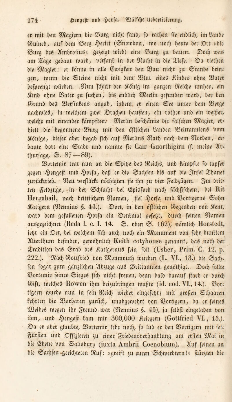 er mit ben S)?rt9iem bie S3urg nid}t fanb, fo vnt^en fte enbiicb, im Sanbe ©iiineb, auf bem SSevg .iperivi (Snombon, mo nod) ^eute bec Drt ibie Suvg bed 3(mbrofiuö« Sejcigt mirb) eine SSucg ju bauen-, mad am 2:age gebaut marb, uetfan? in ber 9f?ad)t in bie iliefe. 2)a riet^en bie SWagiev: er fbnne in alte ©luigfeit ben 58au nid;t ju ©tanbe beim gen, menn bie ©teine nidjt mit bem SSiut eiheö .^inbed o^ne 23at_ec befpvengt mürben. S'Zun fdjidt ber Ädnig im ganjen Ofeidje um^er, ein Ätnb o^ne 23ater ju fud)en, bid enblicb SO^ertin gefunben marb, ber ben @runb bed SSerfmbend angab, inbem. er einen ©ee unter bem S3erge nacbmied, in metebem jmei Drad)en b^iwf^rn/ ein rotber unb ein meiner, meicbe mit einanber fdmpften.* S!)?er(in befcbdmte bje faifcben SJ?ngier, er* bieit bie' begonnene SSurg mit ben öftiieben Sanben SSrittanniend bom Könige, biefer aber begab fid) auf SDferiind CRatb nad) bem OZbrben, evj baute, bort eine ©tabt unb nannte fie Cair Guorthigirn (f. meine 3fr; tburfage, ©. 87 — 89). SSortemir trat nun an bie ©pi^e bed 9feicbd, unb fdmpfte fo tapfer gegen .^engejl unb .iporfa, baf er bie ©aebfen bid auf bie Snfel Sbanet jurudtrieb. S3eu ber|ldrft nötbigten fte ibn ju oier ^etbjügen. 3m brit; ten 3e(bjuge,-in ber ©d)[adjt bei ßpidforb nadb fdd)ftfd;em, bei Rit Hergabail, nad) brittifd>em S^amen, ftef -iporfg unb 83ortigernd ©obn Äatigern (93enniud §. 44.'). ^ort, in ben bfttidbm ©egenben oon Äent, marb bem gefallenen .iporfa ein SPenfmal gefegt, burd) feinen 93amen audgejeiebnet (Beda 1. c. I. 14. ©. oben ©. 162); ndmlid) Horstedt, jebt ein Drt, bei meldbem fid) audb nod) ein 3)?onument non febr bunflcm 3fltertbum befinbet, gcmbbnlid) Keith cotyhouse genannt, bad nad) ber ärabition bad @rab bed Äafigernud fein foll (Usher, Prim. C. 12. p. 222.). 03acb ©ottfrieb non SJionmoutb mürben (L. Yl., 13.) bie ©ad); fen fogar jum gdnjlidten 3fbjuge aud §3rittannien genötbigt. S)od) folltc 33ortemir feined ©ieged fid) nid)t freuen, beim halb barauf fltu-b er burd) ©ift, meld)ed Rowen ibm beijubringen muftc (id. cod. YL, 14.). SJor; tigern mürbe nun in fein Oveid) mieber eingefebt; mit großen ©d)aaren febrten bie SSarbaren jurüd, unabgemebrt von SSortigern, ba er feined SBeibed megen ibr greunb-mar (93enniud §. 45), ja felbff eingclaben non ibm, unb ^pengeft fam mit 300,000 P^riegern (Gottfried YL, 15.). 2Pa er aber glaubte, S3ortcmir_ lebe nod), fo lub er ben 93ortigcrn mit fei; gürften unb £)ffijieren ju einer griebendoerbanblung am erüen 9)fai in bie (Sbene von ©alidburi) (iiixta Ambrii Coeiiobiuin). 3fuf feinen an bie ©ad)fen.geridjteten 9iuf: »greift ju euren ©d)merbtern!J flürjten bie