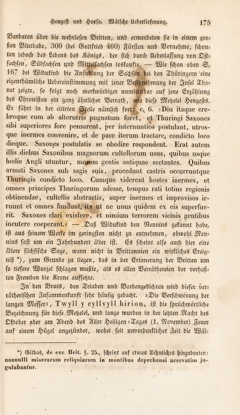 S5in'bafen übei* bic ti'eI)v[ofen SSfittcn, iinb evmovbetcn fie in einem gvo; 0en Sfntbnbc, 300 (bei (Sottfvieb 460) wnb SSovneljme, fcljon-- ten jebod) beö gebend beö jtbnigö, bec ftd) bui’d) Uebeviajjung von fad^fen, (£übfad)fen ijnb ?[)(iUelfad)fen icöfaufte. — 2Bie fd)on oben ©. 167 bei Söibuf'inb bie ^fnfiebiung beo ©a'd)fen bei ben S()üi'ingei'n 'eine ei9entbümlid)e Uebereinfümmung mit jenei' Seft^ne[)mung bet Snfet net jeigte, fo foigt nod; mevfivüvbiget unmittetbat auf jene (5tjäl)(ung beö (5()roni|ben ein ganj äbnlidjet SJevratb, i»ie biefe 9)?ebefei ^engejtö. 6t fä'btt in bet cititten <^e((e ndmiid) fett: c. 6. »Diu itaque cre- broque cum ab alterutris pugnatum forct, et Thuringi Saxoncs sibi superiores fore pensarent, per internuntios postuIant, utros- que inermes convenire, et de paee iterurn tractare, condicto loco dieque. Saxones postulatis se obedire rospondent. Erat autem illis diebus Saxonibus magnorum cultellorum usus, quibus usqiie bodie Angli utuntur, mQ*em gentis antiquae sectantes. Quibus armati Saxones sub sagis suis, procedunt castris occurruntque Thuringis condicto loco. Cunique viderent bostes inermes, et omnes principes Tburingorum adesse, tempus rati totius regionis obtinendae, cultellis abstractis, super inermes et improvisos ir- ruunt et omnes fundunt, ita ut ne unus quidem ex eis superfue- rit. Saxones clari existere, et nimium terrorem vicinis gentibus incutere coeperant.« — 2?ag SSBibufinb ben 9^enniuä gebannt f)itbe, ifi auö feinem ?0Betfe im getingften nid)t ju entnehmen, obmobi i)?eni niud faft um ein S^ih^hiittbett d'ftet ifb. 6d febeint aifo aud} eine altere fdd}fifd)e Sage, menn nicht in SStittannien ein mitflicheö 6reig:- ni^ *), jum (Stunbe ju liegen, baö in bet 6rinnetung bet 58ritten um fo tiefere ^Sutjet fd)tagen mu^te, ai6 e6 aUen SSeträ'theteien bet verhap; ten gremben bie .Krone auffehte. ;3n’ben SSrutg, ben Stiaben unb SSatbengebichteit ivitb biefet vet: rdthetifchen ^afnmmenfunft feht hnwf'9 gebadjt. j>£iie ilSerfdnvötung bet iangeh SJ^effer«, Twyll y cyllvyll hirion, ifb bie fprüdnü6'rt(id)e SSejeichnung füt biefe . 9)?ehe(ei, unb lange mürben in bet (efjten .9?acht beö IDftobet ebet am 2fbenb beö 3(liet 5peitigen iSiageö (1. 9Jovember) .gleitet auf einem ipügel angejünbet, mobei feit unvotbenOichet 3eit bie SBdb *) ®ilbaö, de exc. Brit. g. 25., fdhcint auf ctioaS 2tchnlid;c6 hia^ubcufen; nonnulli iniscrarum rcliqiiiaium in inontibus deprehensi accrvatiiii jii- gulabantur.