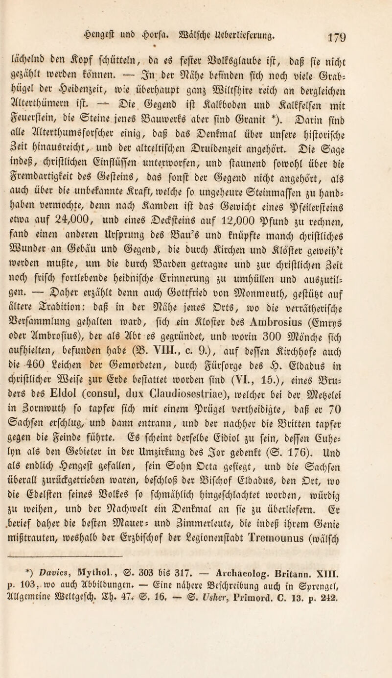 « [äcl)ctnb bm Äopf fc(}üttcln, ba fcflcu SJoIfögfaube ifl, bafj fte nic()t gejd'blt twcvben fönnen. — 3» i’«'-' befmbcn fic(; nod) t)ü(e (Bciib; biigel bei- ^peibenjeit, ivie übet^aupt gnnj Sßilfffjive fetd; nn bergfeidjen 3atei-t()ümevn ijl. — Sic ©egenb ifb Äa[fbob«n unb dlaiffeifen mit g'eucvftein, bie ©feine jeneö SSautverfö nbet ftnb ©ranit *). Satin fmb alle 3ntertl)umöfücfd)ev einige bap baö Senfmal übet unfete (;i|Totifd)e 3tit l)inauöteid)t, unb bet altceltifd)en Stuibenjeit angelf)6'tt. Sie ©age inbep, d)tifl(id)en Sinflüffen untermotfen, unb jlaunenb fomo^l übet bie gtembattigfeit beö ©ef^eind, bad fonjl bet ©egenb nid;t ange^ött, alS aud) übet bie unbefannte Ätaft, meldbe fo ungef)eute ©teinmaffen 511 f)anbs l^aben betmod)te, beim nad) Äamben ift baß @eit)id)t eine6 ^feiletfleinS etma auf 24,000, unb eineg Secfjleing auf 12,000 ^funb ju teebnen, fanb einen anbeten Utfptung bed SSau’g unb fnüpfte mand; d)tif!lid)eg Sßunbet an ©ebdu unb ©egenb, bie butd) Äitd}en unb Älbffet getveib’t tvetben mufte, um bie butd) SSatben gettagne unb jut d)ti|llid)en Seit ned) ftifd) fottlebenbe b^ibnifebe (Stinnetung 5U umbüüen unb augjutiO gen. — Snb«f erjä'blt benn aud) ©ottftieb uon 5)?onmoutb, geffü^t auf oltete Stabition: bap in bet %ibe jeneg Sttg, mo bie V)ettdtbetifd)e SSetfammlung gehalten tuatb, ftd) .ein Älojfet beg Ambrosius (ßmi-pg cbet Tfmbtoftug), bet alg 2fbt eg gegtünbet, unb motin 300 fÜJoncbe ftd) aufbielfen, befunben b^be (S5. VIII., c. 9.), auf beffen .^itebbofe aud) bie 460 ßeicben bet ©emotbeten, butd) gütfotge beg dp. ©Ibabug in d)tiftlicbet 5öeife jut ©tbe befiattet motben finb (VI., 15.), eineg S5tu; betg beg Eldol (consul, dux Claudiosestriac), iveld)ct bei bet ^Weljelei in Sotmtjutb fo tapfet fid) mit einem ^tügel oettbeibigte, bap et 70 ©ad;fen etfd)lug, unb bann enttann, unb bet nad)bet bie SStitten tapfet gegen bie geinbe fübtte. ©g febeint betfelbe (5ibiol ju fein, beffen 6ube: Ipn alg ben ©ebietet in bet Umsitfung beg Sot gebenft (©. 176). Unb alg enblid) .^engejl gefallen, fein ©obn Seta gefiegt, unb bie ©ad)fen übetall jutüdgettieben maten, befehle^ bet SSifebof ©Ibabug, ben S)tt, tvo bie ©beiden feineg SSotfeg fo fd)mabtid) bingefcblad)tet luotben, mütbig JU meiben, unb bet 9Iad)ioelt ein Senfmal an fte ju übetliefetn. ©t .betief habet bie beflen SO?auets unb Simmetleute, bie inbep ibtem ©enie mifttauten, megbalb bet ©tjbifcbof bet Segionenjlabt Treinounus (lodlfd) *) Davies, Mythol., 303 btS 317. — Aichaeolog. Britanii. XIII. p. 103, wo aud) Wbilbungcn. — (Sine nähere S3efd)tci6ung aud) in (Sprengel, Tlllgeineine SBeltgefcb. Zbj, 47. S. 16, — ©. Vslier, Primord. C. 13. p. 242.