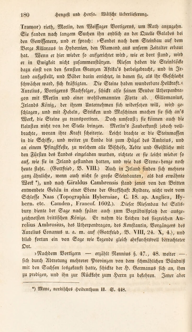 Tramor) mt\}, SO^ectin, bm SBeilJagcc SSoctigernö, um 0?at^ anjugefjn. ©te fanbm nacl^ langem ©udjen if)n enblic^ an bec Sluelle ©atabeö bei ben ©emiffenetn, unb ev fpvad): »©enbet nac^ bem ©teinbau auf bem SSerge Äillai-auö in 5ppbevnien, ben üiiemanb. auö unfecm 3eitaltec etbaut l)at. Sßenn ec l[)iec miebec fo aufgecic^tet micb, tnie ec boct flanb, mich ec in ©migfeit nietet jufammenjlücsen. Otiefen Ijaben bie ©teinbtoefe baju einjf non ben feenften ©cenjen 2(fciba’d Ijecbeigebcacfjt, unb in (anb aufgejlellt, unb S3äbec bacin eccidjtet, in benen fie, alö if)c ©efd)led)t [d;n)dd)ec inacb, ftd) fedftigten. S'ie ©teine l^aben tnunbecbace ipeilfeaft.« 3(uceliuö, 93octigecnö 0?ad}folgec, fd)icft aifo feinen SScubec Ut^eepenbeas gon mit S)?eclin unb einec mofjlbemannten g'lotte ab. . ©illomaniud, 3clanb6 ilönig, bec ificem Untecnef)men ftd) tnibeefefeen will, mich ge; fcl^lagen, unb mit .ipebetn, ©teiefen unb ?0?afcbinen machen fte ftc^ an’ö 5Becf, bie ©teine ju tcanöpocticen. £)od) umfonft) fte fdtinen auc^ bie f'(ein|len nid)t non bec ©teile beingen. 9)?eclin’6 3‘iubecfunfi jebod) noUs bcad)te, tnocan i^ce .^caft fdieitecte. 2eid)t bcad)te ec bie ©teinmaffen in bie ©d)iffe, unb tneitec ju Sanbe bi^ jum ^ügel beS Pfmbciuö, unb an einem ^fingfifefle^ ju ineld)em alle 23ifd)6'fe, Pfebte unb ©eiftlid)e mit ben g'uc|len beä Sanbeö eingelaben tnueben, cid)tete ec fte leid)t miebcc fo auf, tnie fte in ^clanb gejlanben l)atten, unb mie baS ©tone:lbenge nod) l)eute flel)t. (©ottfeieb, S5. YIII.) 3(ud) in Sclanb ftnben fic^ me^cece ganj dl)nlid)e, inenn aud) nicht fo geofe ©teinbauten, alö baö ectnd'hnte 5Becb *), unb nad) Giraldus Cambrensis ffanb jeneö non ben SScitten entinenbete ©ebdu in einec ©bene bec ©caffd)aft Äplbace, nicht tneit nom ©chloffe Naas (Topographia Hyberniae, C. 18. ap. Anglica, Hy- bern. etc. Camden, Francof. 1602.). ^'iefec Siiefenbau bei ©aliö; buci; biente bec ©age nach auch jum Segcä'bnippla^ bec augge» jeid)netflen beittifdjen Äonige. ©c nahm bie Seichen beö fiegceid)en Au- relius Ambrosius, beö Utheepenbeagon, beö Äonf!antin> 93ocgä'itgcr5 be5 2(uceliuö ßonanuö u. a. m. auf (©ottfeieb, 58. YIII, 24. X, 4.), unb blieb foctan ein non ©age tnie Segenbe gleich ehcfucdttönoll bJtcad;tetec Öct. !>9'?ad)bem SSoctigecn — ecja'hlt 9IenniuS §. 47., 48. tneitec —• ftd) bitcd) Pfbteetung mehcecec ^coninjen non bem fd)mahlid)en SSt'tnbnif mit ben ©ad)fen loögefauft h'tttC/ fd)icfte bec 5^. ©ecmanud fid) an, iltm 5U peebigen, unb ihn juc Diücffehc jum ipecen ju befeheen. ,3'eiKC abec *) aJtonc, norbifd)cS ^cibcnthtim II. ©, 448.