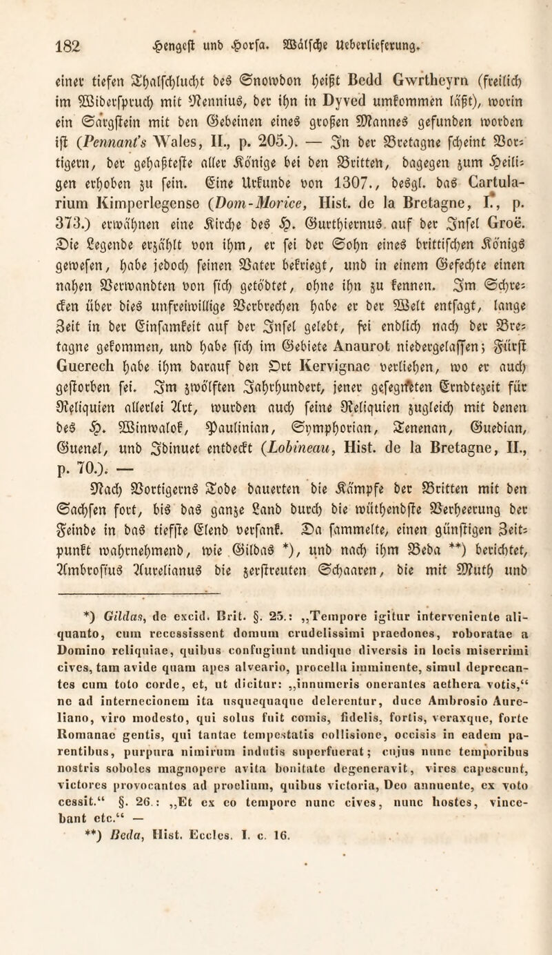 eiiui' tiefen Sl^alfdjludjt be§ 0noivbon f)eift Bedd Gwrtheyrn (fvei(id) tm 5Bibei'fpvud) mit *J?enniuö, bec t^n in Dyved umfommen Inft), movin ein ©avgfiein mit ben ©ebeinen eine§ gvofen 9)?nnneä gefunben morben ijl (Pennant’s Wales, IL, p. 205.). — Sn ber Bretagne fdjeint SSotJ tigevn, bev gef)a^tef!e odec Könige bei ben SSiitten, bngegen jum ipeili; gen erhoben ju fein. (Sine Ufhuibe t)on 1307., beögl. baö Cartula- rium Kimperlegense (Dom-Morice, Hist, de la Bretagne, I?, p. 373.) etn>a()nen eine .Kivdbe beö S^. ©uetbiernuä. auf bec Snfel Groe. 2)ie Segenbe ecjdblt »on i^m, ec fei bec ©o^n eineö beittifdjen .Äonigö geitefen, tjabe jebodj feinen 3}ntec befeiegt, unb in einem ©efed^te einen naf)en S3ecmanbten non fid^ geto'btet, ofjne i^n ju fennen. Sm ©djee; efen übec bie6 unfeehvidige SSecbced^en lf)nbe ec bec 5öe(t entfagt, lange Seit in bec (Sinfamfeit auf bec Snfel gelebt, fei enblidj nac^ bec SSces tagne gefommen, unb b^ibe fid) im ©ebiete Anaurot niebecgelaffen j gk'icfl Gucrech l)abe il)m bacauf ben £)ct Kervignac nectiet)en, tuo ec aud) geworben fei. Sm jmölften Sn^c^unbect, jenec gefegtftten (Senbtejeit fuc 9??liquien alleclei 2fct, mueben aud) feine Reliquien jugleid) mit benen be§ Sßinmalof, ^aulinian, ©i)mpl[)ocian, Senenan, ©uebian, ©uenel, unb Sbinuet entbeeft (Lobineau, Hist, de la Bretagne, II., p. 70.). — 37ad) SSoctigecnö Sobe bauecten bie Ädmpfe bec S3citten mit ben ©ad)fen foct, biö ba6 ganje 2anb bued) bie njittl)enb|Ie SSec^eecung bec Seinbe in baä tief|le ßlenb »eefanf. 2)a fammelte, einen günftigen Seit; punft ma^cne^menb, mie ©ilbaö *), iinb nad) i^m SSeba **) beciebtet, 7fmbcofiuö 7fucelianug bie secjlceuten ©d)aacen, bie mit 5J?ut() unb *) Gilda!), de excid. Brit. §. 25.: „Tempore igitur interveniente ali- quanto, cum reccssissent domum cnidelissimi pracdoncs, roboratae a Domino reliqiiiae, quibus confngiunt undique diversis in locis miserrimi cives, tarn avide quam apes alveario, procella imminente, simiil deprecan- tes cum toto corde, et, ut dicitur: ,,innumei'is onerantes aethera votis,“ nc ad internccionem ita usqiiequaque dclerentur, duce Ambrosio Aurc- liano, viro modesto, qui solus fuit comis, fidelis, fortis, veraxqiie, forte Romanae gentis, qui tantac tempestatis eollisione, occisis in eadem pa- rentibus, purpura nimiriim indiitis superfuerat; cujus nunc tem|u)ribus nostris soboles magnopeie avita bonitate degeneravit, vires capesciint, victorcs pi'ovocantcs ad proclium, quibus victoria, Deo annuente, cx voto cessit.“ §. 26.: „Et ex co tempore nunc cives, nunc hostes, vincc- bant etc.“ — **) Heda, Hist. Ecclcs. I. c. 16.