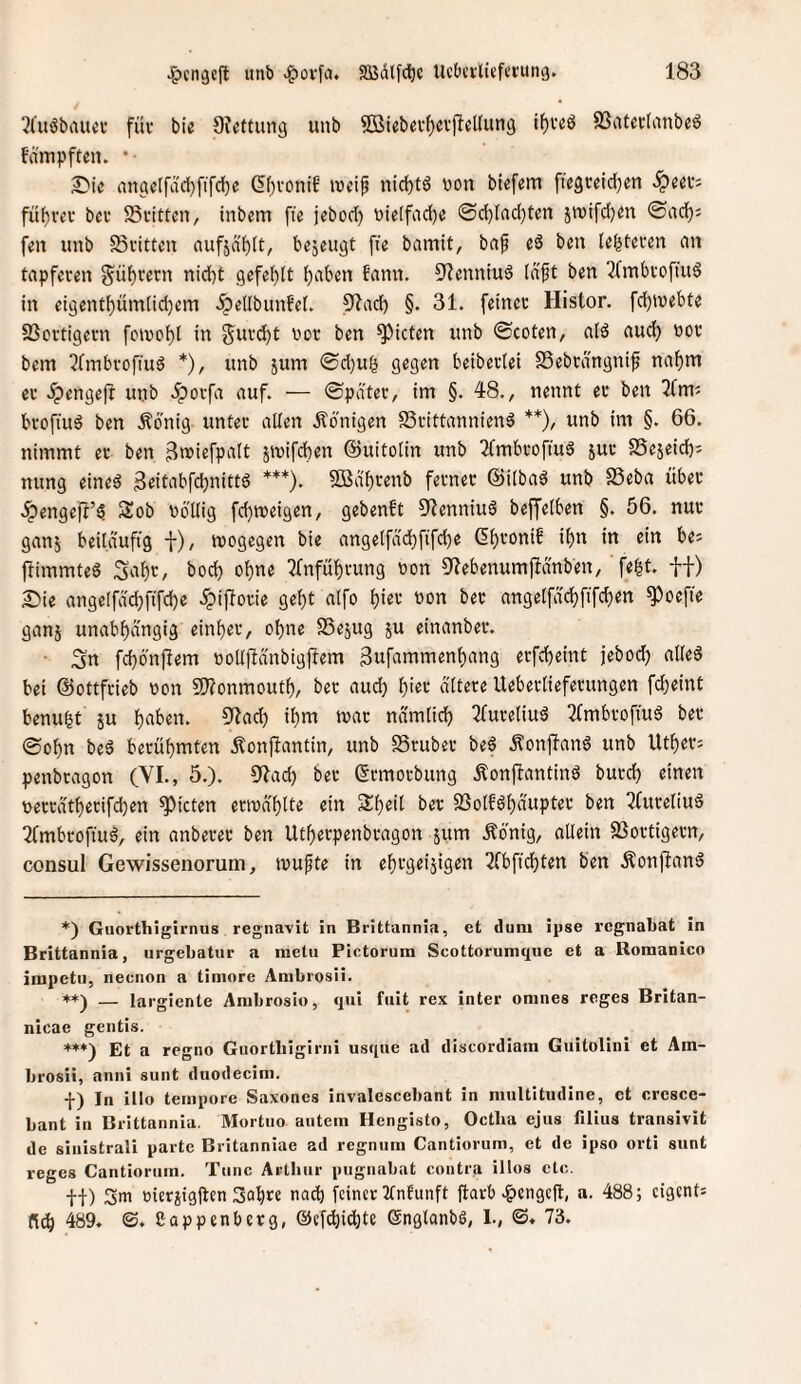 ?(uöbau«c füi‘ bic Dteftuncj unb ®ieb«f^cv(lel(un3 if)i’eö SSatatanbeö f’dmpften. • £)ic anflic(fdd}fifd)e (5(H'onif ivdf nid)t6 won bief«m fic3reid)m fü^rcc beu SSfitten, inbem [le jebod) wietfad)« @d)Iad)tm jtuifdjm ©ad); fm unb 58inttcn auf5d()(t, b^jeugt fie bamit, bap eS ben tegfccm an tapferen §üF)rern nid)t gefehlt t)aben bann, ^^enniuö Id'ft ben 7(mbrofiu§ in eigent^ümlid)em dpellbunbet. 9lad) §. 31. feiner Histor, fd)tuebte 23crtigern foivc^l in gurd)t bor ben Rieten unb ©coten, atö aud) bor bem 3fmbroffuä *), unb jum ©d)uö gegen beiberlei SSebrängnip na^m er ipengefl unb dporfa auf. — ©pater, im §. 48., nennt er ben ^fm; broffuö ben Äbnig unter allen dl'ünigen S5rittannien6 **), unb im §. 66. nimmt er ben 3wiefpi»it smifeben ©uitolin unb 2(mbroftud sut SSejeid); nung eineö 3dtabfd)nitt6 ***). 2Bdbrenb ferner ©ilbad unb SSeba über .^enge|I’$ Sob völlig febmeigen, gebenft ^Jenniu^ beffelben §. 56. nur ganj beiläufig f), ivogegen bie angelfddbfifd)e Gb''’‘^ttib ibn in ein be; ftimmtee Sabr, bod) ebne ?fnfübrung von 9'Jebenumfidnben, ’ f«^t' ft) S^ie angelfdcbfifcbe dpiflorie gebt alfo biet von bec angelfdcbfifcben ^oefte ganj unabhängig einber, ohne SSe^ug ju einanber. • Sn febönftem volljtdnbigflem 3ufammenbang erfebeint jebod) alles bei ©ottfrieb von STtonmoutb, ber aud) b'«*-* ältere Ueberlieferungen febeint benubt ju b^ben. 9?ad) ibm mar ndmlicb 3(ureliuS 2fmbroffuS ber ©obn beS berühmten Äonflantin, unb SSruber beS ÄonfianS unb Utber; penbragon (YI., 5.). 9iad) ber ©rmorbung ÄonffantinS burd) einen verrdtberifd)en Rieten erivä'blte ein Sbeil ber SSolfSbdupter ben 2fureliu§ ^fmbrofiuS, ein anberer ben Utberpenbragon sum Äonig, allein 2}ortigern, consul Gewissenorum, ivufte in ehrgeizigen 2(bfid)ten ben ÄonjlanS *) Guorthigirnus regnavit in Brittannia, et dum ipse regnabat in Brittannia, urgebatur a metu Pictorura Scottorumqiic et a Romanico irapetii, neenon a timore Ambrosii. *♦) — largiente Anibrosio, qui fuit rex inter omnes reges Britan- nicae gentis. **♦) Et a regno Guortliigiriii usque ad discordiam Guitolini et Am¬ brosii, aniii sunt duodecim. f) In illo tempore Saxoncs invalescebant in mullitudine, ct crcsce- bant in Brittannia. Mortuo autein Hengisto, Oetba ejus filius transivit de sinistrali paitc Britanniae ad regnum Cantiorum, et de ipso orti sunt reges Cantiorum. Tune Artliur pngnabat contra illos etc. +■!■) 3m üierzigjten 3abte nach feiner 2fnEunft jtarb .^lengejt, a. 488; eigent; 489. <S. Cappenberg, ©cfdiicbte ©nglonbö, L, ©. 73.
