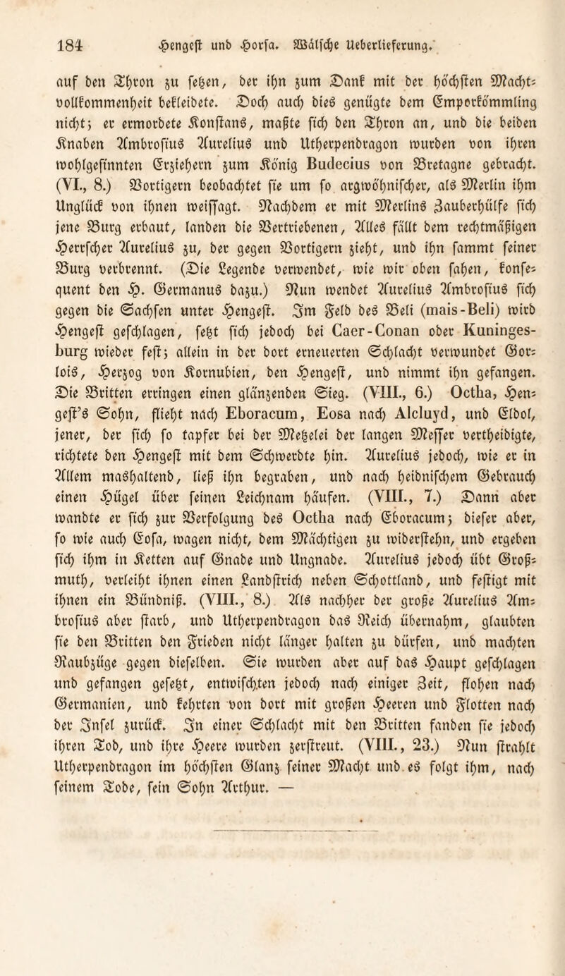 auf bm S^i'on ju fe^en, bec if)n jum Sanf mit bec f)6'c()ften 9)?a^ti uollf'ommenfjelt beEieibete. I5ocb aud) bteö genügte bem ßmperEö'mmling nidjtj ec ecmocbete Äonfianö, mafte ftd) ben Sf)con an, unb bie beiben Knaben 3fmbcoftu6 2fuce(iu6 unb Utbecpenbcagon mürben non tf)cen mo{)igeftnnten ßcjte^ern jum Äönig Budecius non SSretagne gebracht. (VI., 8.) SSoctigecn beobadjtet fte um fo acgm6'f)nifd)ec, alö 2)?erlln if)m UngiücE non ihnen meiffagt. 9?ad)bem ec mit 50?ec(inö ^aubechülfe fich jene SSucg erbaut, lanben bie SSectciebenen, 2Eüe6 fäüt bem ced)tmapigen .^eccfdjec 2ruce(iuä ju, bec gegen 9}ottigern sieht, unb ihn fammt feinec S3ucg necbcennt. (£)ie Segenbe necinenbet, mie tnic oben fahen, fonfes quent ben S^. (Sermanuö baju.) D'iun tnenbet 2fuceiiuä ^Embrofinö fid) gegen bie 0achfen unter .ipengeji. ^m gelb beö S5e(i (mais-Beli) mich ipengefl gefd)fagen, feht ftd) jebodj bei Caer-Conan ober Kuninges- burg tnieber fefl; allein in bec bort erneuerten ©d)lacht nerinunbet ©or; loid, ^erjog non Äornubien, ben .^engefi, unb nimmt ihn gefangen. 2}ie SScitten erringen einen gldnjenben ©ieg. (VIII., 6.) Octha, «Spen^ geji’g ©ohn, flieht nach Eboracum, Eosa nad) AIcluyd, unb ©Ibol, jener, bec ftd) fo tapfer bei ber 2)?e|elei ber langen 3)?effec nectheibigte, ridhtete ben .^engefb mit bem ©chinecbte hi«- ^Cureliuö jeboch/ in 2niem ma^haltenb, lief ihn begraben, unb nad) h«ibnifd)em ©ebcauch einen .ipügel über feinen ßeichnam häufen. (VIII., 7.) £iann aber manbte er ft'ch juc SSerfolgung beö Octha nach ©bocacum) biefec aber, fo mie aud) (Sofa, magert nicht, bem 9)?achtigen ju mibecjTehn, unb ergeben ftd) ihm in Äetten auf ©nabe unb Ungnabe. Tfureliuö jebodh übt ©rofj muth, necleiht ihnen einen ßanbflrich neben ©d)ottlanb, unb fefligt mit ihnen ein SSünbnif. (VIII., 8.) Tflö nachher ber geofe 2(uceliu^ 2fm: broftuö aber flarb, unb Utherpenbragon baö Dieid) übernahm, glaubten fte ben SScitten ben S'rieben nid)t langer hielten ju bürfen, unb mad)ten Ovaubjüge gegen biefelben. @ie mürben aber auf ba6 5paupt gefd)lagen unb gefangen gefegt, entmifd).ten jebod) nad) einiger 3eit, flohen nad) ©ermanien, unb Eehrten non bort mit grofen .feeren unb g^lotten nach ber Snfel surücf. Sn einer ©d)lad)t mit ben SSritten fanben fte jebod) ihren Slob, unb ihre .^)eere mürben serffceitt. (VIII., 23.) 5?un ffcahlt Utherpenbragon im hö'd)üen ©lanj feinec 9)?ad)t unb.eö folgt ihm, nad) feinem Sobe, fein ©ohn 2frthur. —