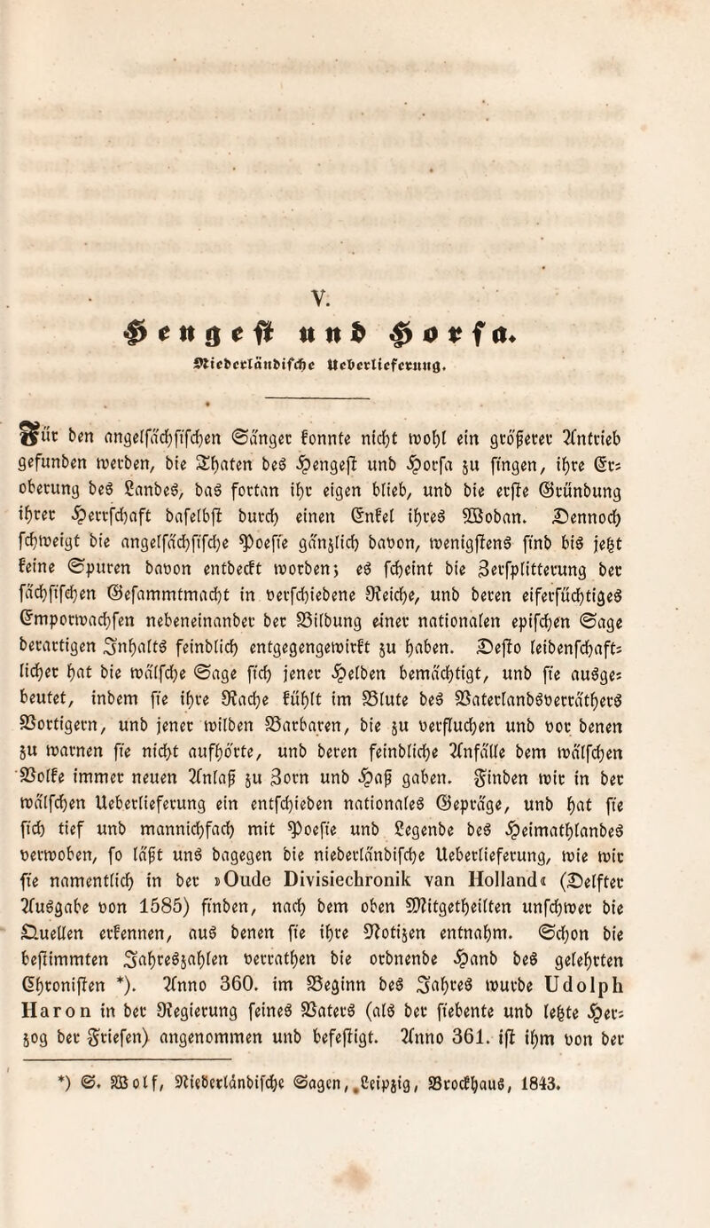 Sltcbcdoubtfc^c Ucöcrlicfccnnö. ^ur ben nn9e(farf)ftfc^en ©angec fonnte ntd^t tvo^I ein gcöfetd* 2(ntwb gefunben tvetben, bie Sbatm beö ^engej^ unb .ipocfa ju fingen, t^re @Ci obecung beö ganbeö, ba6 fortan tbc eigen blieb, unb bie ecfie ©cünbung ibrec .^evrfd)oft bafeibft burci) einen ßnfet ibred SBoban. Sennodb fcbioeigt bie angetfncbfifdje ^oeffe gdnjiid) baoon, ttjenigffend ftnb big je^t feine ©;)uren baoon entbecft toocben; eg fdbeint bie Seifplitterung bet fdcbftfd}en (Sefammtmacbt in oeifcbiebene 3?eicbe, unb beten eifetfucbtigeg ©mpoTOacbfen nebeneinanbeu bec SSiibung einer nntionaien epifcb«» ®tig« berartigen Snbnitd feinbüd) entgegengewirft ju bnben. £5ejfo ieibenfdbaft; liebet bot bie tt)d(fd;e ©age ficb jener .gelben bemdebtigt, unb fte augge« beutet, inbem fte ihre fRacbe füblt im SStute beg SSaterlanbgoerrdtberg SSortigern, unb jener toilben SSarbaren, bie ju oerflucben unb ooe benen ju marnen fte nidbt aufbdrte, unb beten feinbücbe 2fnfdlie bem mdifeben SSolfe immer neuen 2fn[ap ju 3orn unb ^af gaben, g'inben mir in bet mdlfcben Uebertieferung ein entfebieben nationaieg ©eprdge, unb b^t ft« ficb tief unb manniebfad) mit ^oefte unb Segenbe beg .^eimatblanbeg üermoben, fo (dft ung bagegen bie nieberid'nbifcbe Uebertieferung, mie mit fte namenttidb in bet »Oude Divisiechronik van Holland« (Seiftet 2fuggabe »on 1585) ft'nben, nach bem oben 9)?itgetbeitten unfdbmet bie Suetlen etfennen, aug benen fie ihre 3^otijen entnahm, ©cbon bie bejiimmten terratben bie orbnenbe .^anb beg gelebtten Gbtoniffen *). ^nno 360. im SSeginn beg mürbe Udolph Haron in bet Dfegierung feineg SSaterg (atg ber ftebente unb tebte .^er; jog ber ^riefen) angenommen unb befejfigt. 2fnno 361. iß it)m non bet *) ©. SBotf, Stlieberldnbifdte (Sagen,,Ceipsig, SStoefbaus, 1843.