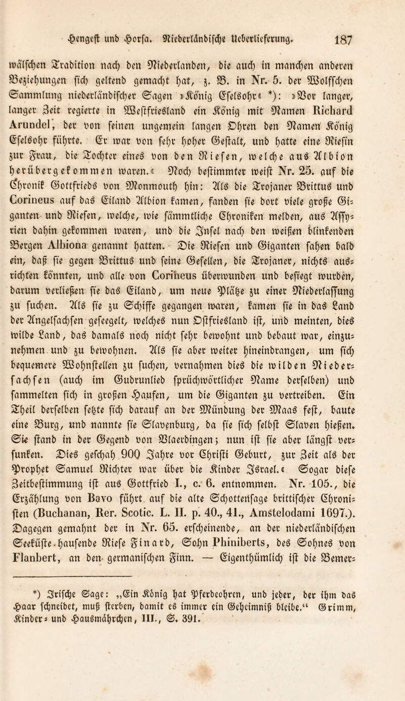 t»d(fd)cn Slvabition nad) ben 3'?tebndnnbeit, bie audi in ninnd)en nnb«rm 95«5ie()un9cn fid) gettenb 9cmad)t l)at, 5. S5. in Nr. 5. bec SBolffdjcn ©ammlung nicba-(änbifd)ei* ©agen JÄdnig ®fe(öol^i-ä *): i5ßoi* (nngeiv langer Seit tegiecte in SBej^fcie6Ianb ein Ädnig mit OJamen Richard Arundel, bev von feinen ungemein langen £)^ren ben 5^amen Äönig 6feIbol)c füf)vte. ßr mar von fe^r ^olf)er ©eftalt, unb f)atte eine Sfiefin 5ur grau, bie Soc^ter eineö von ben Oviefen, melc^c auS 2flbion herübergefommen tvaren.« 5?od) beftimmter meifi Nr. 25. auf bie ^t)roniE ©ottfriebö von 9}?onmoutb l^in: 3llä bie Srojaner SSrittuö unb Corincus auf baö ß'ilanb 2flbion Famen, fanben fie bort viele grofe ®U ganten unb OJiefen, iveldje, tvie fdmmtlidje (5l)roniFen melben, auö ?fffp^ rien bal)in gcfommen ivaren, unb bie 3nfel nach ben meinen blinfenben SSergen Albiona genannt l)atten. 2;)ie 0^iefen unb ©iganten fallen halb ein, baf fie gegen S3rittu6 unb feine ©efellen, bie Srojaner, nid)t§ auös rid)ten Fönnten, unb alle von Coriheus überivunben unb befiegt mürben, barum verliefien fie bn6 (Silanb, um neue ^Idge ju einer ^Jieberlaffung ju fudien. 3flö fie ju ©djiffe gegangen Jvaren, Famen fie in baö 2anb ber 2fngelfad}fen gefeegelt, melctjeö nun £>Pfrieölanb ifi, unb meinten, bie6 milbe Sanb, baä bamalö nod) nid)t fel)r bemol)nt unb bebaut mar, einjus nel)men unb ju bemol)nen. 2fl6 fie aber meiter l)ineinbrangen, um fiel) bequemere 5Bol)nf?ellen ju fucl)en, vernal)men bieö bie milben 9?ieher; fad)fen (auch int ©ubrunlieb fprüchmortlicher 5^ame berfelben) unb fammelten fid) in großen .Raufen, um bie ©iganten ju vertreiben. 6in Sheil berfelben fe^te fidf) barauf an ber SJZünbung ber SJZaaS fefi, baute eine SSurg, unb nannte fie ©lavfnburg, ba fie fid) felbfi ©laven hiefen. ©ie ftanb in ber ©egenb von SSlaerbingen 5 nun ifl fie aber Idngft vers funFen. 2)ie6 gefd)al) 900 3’al)te vor ßhrifü ©eburt, 5ur Seit alö ber Prophet ©amuel 9?id)ter mar über bie ^inber S^tael.« ©ogar biefe Seitbejlimmung ifi au6 ©ottfrieb L, c. 6. entnommen. Nr. 105., bie ©rjd'hlung von Bavo führt auf bie alte ©d)ottertfage brittifd)er dhroni; flen (Buchanan, Rer. Scotic. L. II. p. 40., 41., Amstelodami 1697.). Sagegen gemahnt ber in Nr. 65. erfd)einenbe, an ber nieberldnbifd)en ©eeFüfle.hnnfenbe 5Kiefe Sinarb, ©oJhn Phiniberts, beö ©ohneö von Flanbert, an ben- germanifchen ginn. — ©igenthümlid) ifl bie SSemev; *) Stifche ©age: „Sin Äönig h<tt ?>ferbcohrcn, unb jebet, bet ihm baS .^aar fchneibet, muf fterben, bamit ee immer ein Ocheimnif bleibe.“ ®rimm, Äinbers unb .^aulmdhrehen, III., ©. 391.