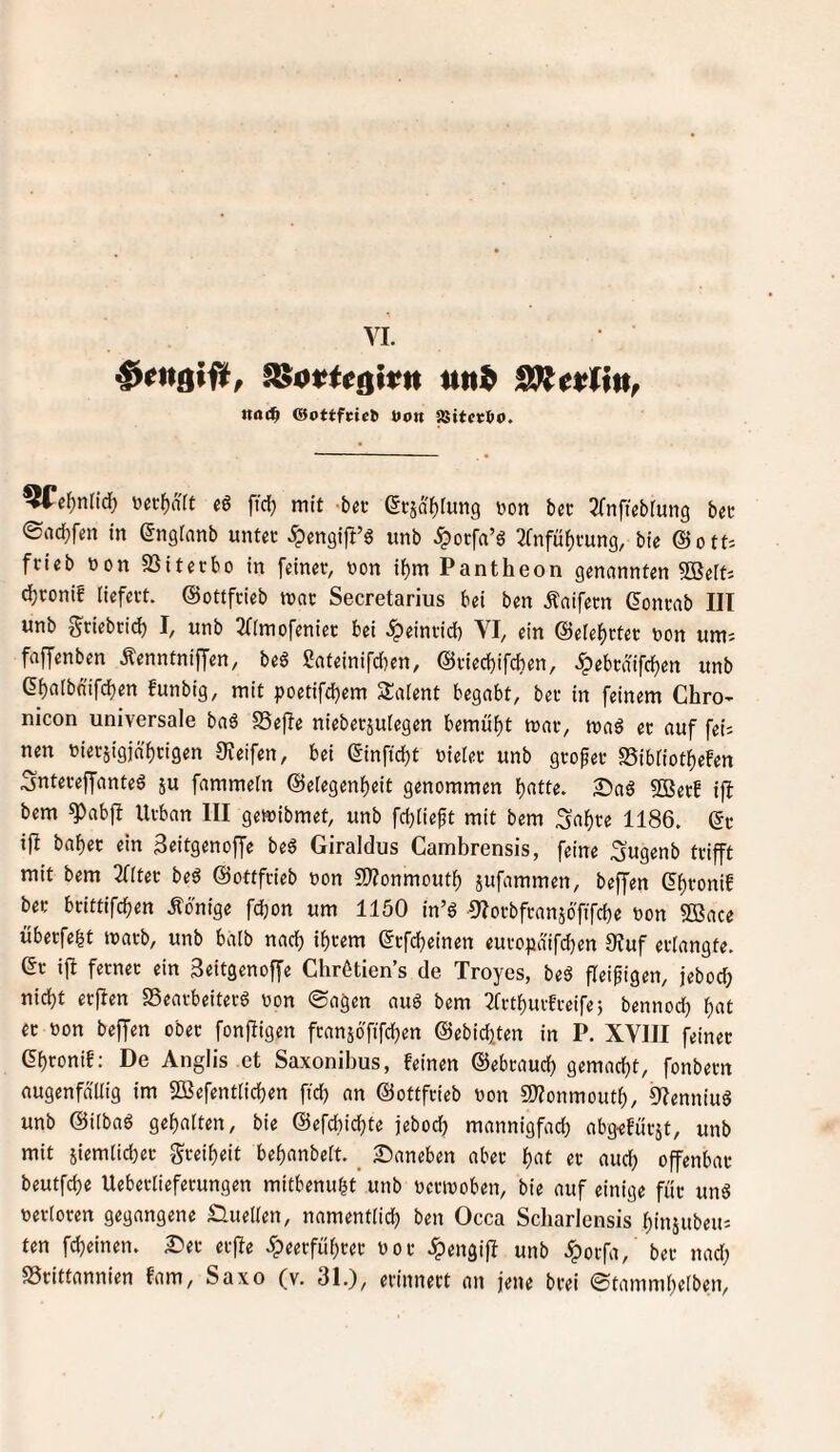 YI. nai^ @ottfci(^ »o« SSitcvlx». ^e^ndd) üec^aft eg fid) mit -bei- ßcjat)(un9 üon bec ^nftebiung bec ©ad;fen in engranb untec ^engift’g imb ^orfa’g 2fnfüf)mn9, @ott- ftieb tion SSiterbo in feiner, non i^m Pantheon genannten 5Beft; djronif liefert, ©ottfrieb mor Secretarius bei ben Äaifern (Jonrab III unb g^riebrid) I, unb 3f(mofenier bei ^einrid) YI, ein @ele^)rter non um; faffenben Äenntniffen, beg Sateinifd^en, ©riecbifcben, ^ebrdifdjen unb et)albnifd)en funbig, mit poetifcbem Salent begabt, ber in feinem Chro- nicon universale bag SSefle nieberjulegen bemul)t mar, mag er auf fei; nen nierjigjäbtigen Oxeifen, bei ©inftcbt nieler unb großer S5ibliotf)efen Sntereffanteg ju fammeln ©elegenbeit genommen b«««. Sag SOSerb i)I bem g>abfb Urban III gemibmet, unb fcblieft mit bem ^a^re 1186. ©r ifi baber ein 3eitgenoffe beg Giraldus Cambrensis, feine Sugenb trifft mit bem 2((ter beg ©ottfrieb non SD^onmoutb jufammen, beffen Cbroni! ber brittifcben Äonigc fdjon um 1150 in’g Olorbfranjöfifcbe non SOSace uberfebt marb, unb halb nach ihrem ©rfcbeinen europaifdben 9tuf erlangte, ©r ifi ferner ein Seitgcnoffe Chrötien’s de Troyes, beg fleißigen, jebod; nicht erflen SSearbeiterg non ©agen aug bem 2frtburfreifej bennod) btit er non beffen ober fonfligen fransbfifcben ©ebicbten in P. XYIII feiner ©bronif: De Anglis et Saxonibus, feinen ©ebraucb gemacht, fonbern augenfällig im SOSefentlicben ftd) an ©ottfrieb non SS^onmoutb, Olenniug unb ©ilbag gehalten, bie ©efcbicbte jebocb mannigfad) abg-efürjt, unb mit siemlicber greibeit bebanbelt. _ Saneben aber b«t er aud) offenbar beutfcbe Ueberlieferungen mitbenubt unb nermoben, bie auf einige für ung nertoren gegangene £luellen, namentlid) ben Occa Scbarlensis binjubeu; ten fcbeinen. Ser erfie 5peerfübrer nor ^engijl unb ^orfa, ber nad;