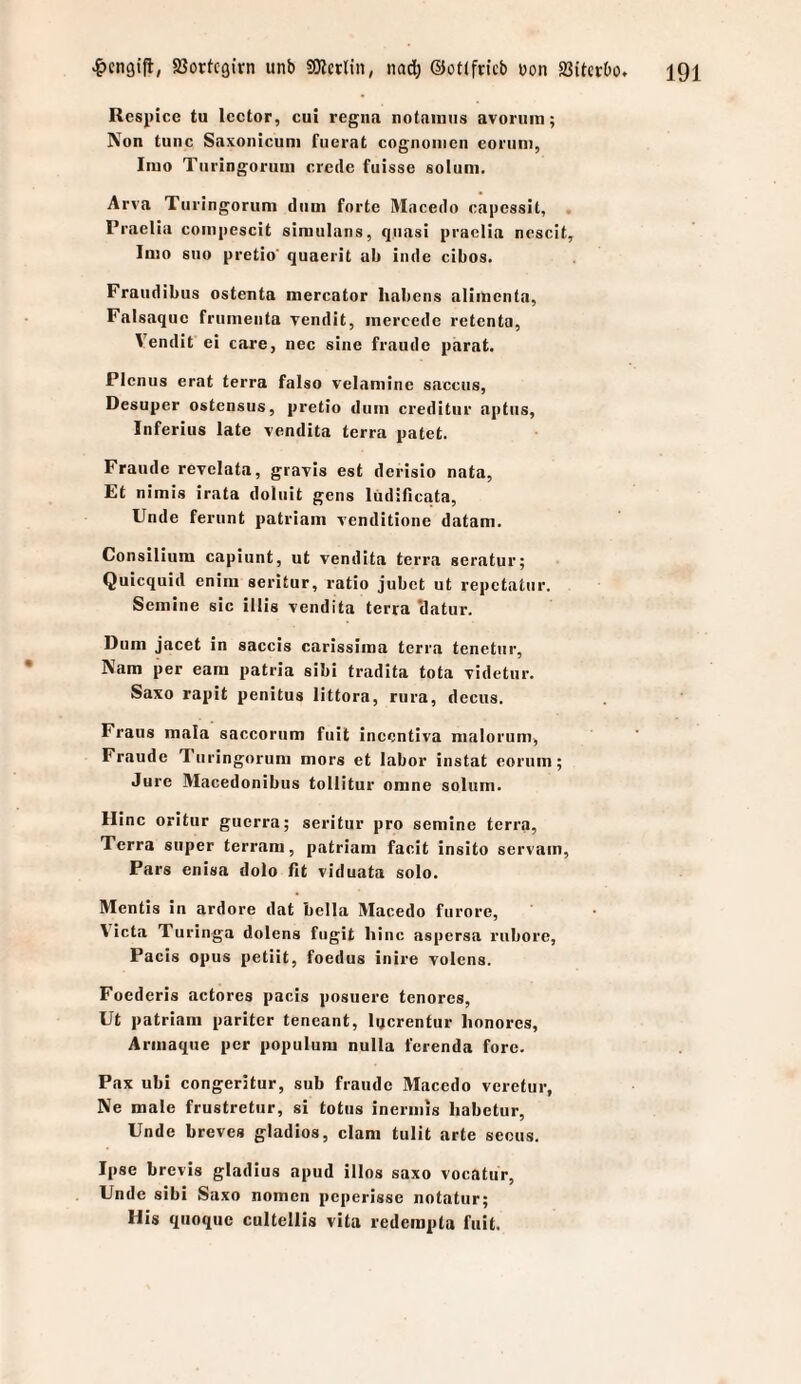 Resj)ice tu Icctor, cui regiia notainiis avoruin; Non tune Saxonicuni fucrat cognoiiicn eoriini, Iiuo Tiiringoruni crede fuisse solum. Arva Turingorum dum forte Maeedo eapessit, . Praelia eoiiipeseit siniulans, quasi praclia neseit, Inio suo pretio quaerit ab iiide eibos. Fraiidibus ostenta mereator liabcns aliincnta, Falsaquc frumeuta vendit, inercedc retenta, Vendit ei care, nee sine fraude parat. Pienus erat terra falso velamine saeeus, Desuper ostensus, pretio dum ereditiir aptus, Inferius late vendita terra patet. Fraude revclata, giayis est derisio nata, Et nimis irata doluit geus liidifieata, linde ferunt patriam renditione datam. Consilium eapiunt, ut vendita terra seratur; Quiequid enini seritur, ratio jubet ut repetatur. Semine sie illis vendita terra Hatur. Dum jaeet in saeeis carissiroa terra tenetur, Nam per eam patria sibi tradita tota videtur. Saxo rapit penitus littora, rura, deeus. Fraus mala saeeoriim fuil incentiva malorum, Fraude Turingorum mors et labor instat eorum; Jure Maeedonibus tollitur omne solum. Hine oritur guerra; seritur pro semine terra, Terra super terram, patriam faeit insito servain, Pars enisa dolo fit viduata solo. Mentis in ardore dat bella Maeedo furore, \ieta Turinga dolens fiigit liinc aspersa riibore, Paeis Opus petiit, foedus inire volens. Foederis aetores paeis posuere tenores, Ut patriam pariter teneant, lyerentur lionorcs, Armaque per populum nulla ferenda fore. Fax ubi eongeritur, sub fraude Maeedo veretur, Ne male frustretur, si totiis inermis habetur, Unde breves gladios, elam tulit arte sccus. Ipse brevis gladius apud illos saxo voeatur, Unde sibi Saxo nomen peperisse notatur; His quoque eultellis vita rederapta fuit.