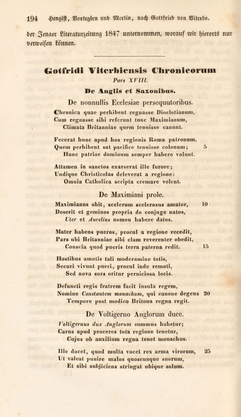 bei- Senaec ßttevatuvsdtung 1847 unternommen, morauf mir Ijlerortö nur netmeifen fo'nnen. Gotfrirti ^iterliieiisis Cliroiiicoriim Pars XFIII. De Anglis et iSaxonibus. De nonnullis Ecclesiae persequutoribus. eil i'onica qunc perhilient regnasse Dlocletianiini, Cum regnasse sibi referunt tiinc Maxiiiiianum, Cliiuata Britanniae quem tcninsse caniint. Feccrat liiinc apud hos regionis Roma patronum, Quem pcrliibcnt sat pacificc tcnuiesc colonum; 5 Ilunc patriae dominum semper habere volunt. Attamen in sanctos exarscrat ille furorc; Uiidique Christicolas deleverat a regioiie: Omnia Catliolica scripta cremare Tolent. De Maximiani prole. Maximianus obit, sccicrum scclerosus amator, 10 Descrit ct geminos propria de conjuge natos, Vier et Aurelius nomen habere datos. Mater habens pueros, procul a regione rccedit, Pars ubi Britanniae sibi clam reverenter obedit, Conscia quod pneris terra paterna redit. 15 Hostibus amotis tali modernmiiie tutis, Securi vivunt pueri, procul inde remoti, Sed noxa sors oritur perniciosa locis. Defnncti regis fratrem facit insula regem, Nomine Constantem monachvm, qui canone degens 20 Tempore post iiiodico Britona reg.na regit. De Voltigerno Angloruin duce. T'oltigernus dux Angloriim snmmiis habetur; Cartis apiid proceres tota regione tcnetiir, Cujus ob anxiliiim regna tenet iiionachus. Ille docet, quod niiilta vocet rex arma viroruiii, 25 Lt valcat punire nialos quoscunqne snoriim, Et sibi subjiciens stringat iibiqno solum.