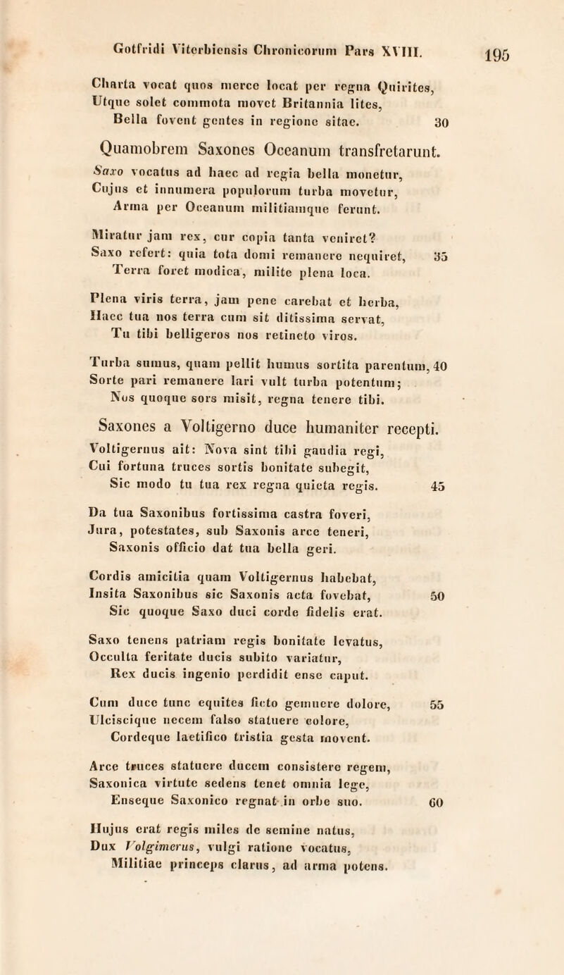 Charta vocat qiios nicrce locat per regiia Quirites, Utque soict commnta niovct Britannia Utes, Bella fovcnt gciites in regionc sitae. 30 Qiiamobrem Saxoncs Oceanuin transfretarunt. Saxo vocattis ad liaec ad regia hella monetiir, Cujus et innumera populoriini turba movetnr, Anna per Oceanuin inilitiaiiiqiie feriint. Miratiir Jam rex, enr copia tanta veniret? Saxo refert: quia tota domi reinanere neqiiiret, 35 Terra foret niodica, niilitc plena loca. riena viris terra, jaui pene carebat et herba, Ilacc tua nos terra cum sit ditissima servat, Tu tibi bell igeros nos retineto viros. Turba suiuus, quam pellit bumus sortita parentum, 40 Sorte pari remanere lari vult turba potentuni; Nos quoque sors inisit, regna teuere tibi. Saxones a Voltigerno duce liumanitcr recepti. Voltigernus ait: Nova sint tibi gaudia regi, Cui fortuna truces sortis bonitate subegit, Sic modo tu tua rex regna quicta regis. 45 Da tua Saxonibus fortissima castra foveri, Jura, potestates, sub Saxonis arce teneri, Saxonis officio dat tua bella geri. Cordis amicitia quam Voltigernus liabcbat, Insita Saxonibus sic Saxonis acta fovebat, 50 Sic quoque Saxo duci corde fidelis erat. Saxo tenens patriani regis bonitate levatus, Occulta feritate diicis subito variatur, Rex ducis ingenio perdidit ense caput. Cum duce tune equites ficto gemnere dolore, 55 Ulcisciqiie necem falso statuere colore, Cordeqite laetifico tristia gesta rnovent. Arce tnices statuere duccm consisterc regem, Saxonica virtute sedens tenet omnia lege, Enseque Saxonico regnat in orbe suo. CO Ilujus erat regis milcs de semine natus, Dux J'olgimcrus, vulgi ratione vocatus, Militiae princeps clarus, ad arma potens.