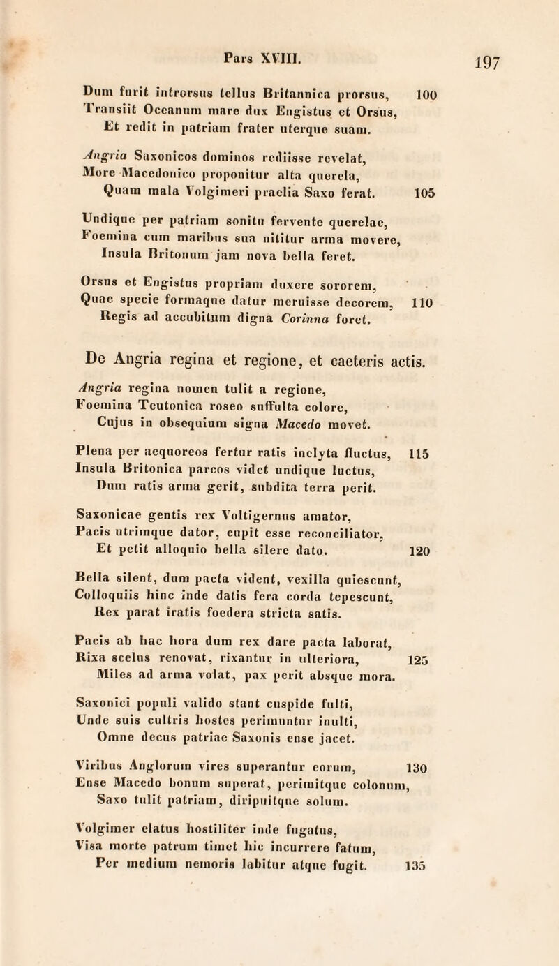 Dum furit introrsus tellus Britannica prorsiis, 100 Transiit Occanum niare diix Engistiis et Orsus, Et redit in patriam frater iiterque suam. Angria Saxonicos domiiios rcdiissc rcvelat, More IVIacedonico proponitur alta querela, Quam mala V'olgimeri praclia Saxo ferat. 105 Undiquc per patriam sonitu fervente querelae, Foemina cum raaribus sua nititiir arina movere, Insula Britonum jam nova bella feret. Orsus et Engistus propriam duxere sororem, Quae specie formaque datur meruisse decorem, 110 Regis ad accubiUim digna Corinna foret. De Angria regina et regione, et caeteris actis. Angria regina nomen tulit a regione, Foemina Teutonica roseo sufTulta colore. Cujus in obsequium signa Macedo movet. Plena per aequoreos fertur ratis inclyta fluctus, 115 Insula Britonica parcos videt undiqiie luctus, Dum ratis arma gerit, subdita terra perit. Saxonicae gentis rcx V^)ltigernus amator, Pacis utrimque dator, cupit esse reconciliator. Et petit alloquio bella silere dato. 120 Bella silent, dum pacta vident, vexilla quiescunt, Colloquils hinc Inde datis fera corda tepescunt, Rex parat iratis foedera stricta satis. Pacis ab hac liora dura rex dare pacta laborat, Rixa scelus renovat, rixantur in iilteriora, 125 Miles ad arma volat, pax perit absque mora. Saxonici popiili valido stant ciispide fulti, Unde suis cultris liostes perimuntur inulti, Orane decus patriae Saxonis cnse jacet. Viribus Anglorum vires superantur eorum, 130 Ense Maccdo bonum superat, pcrimitque eolonum, Saxo tulit patriam, diripuitque solum. V'olgiraer clatus hoslilitcr inde fugatiis, Visa morte patrum timet hie incurrcre fatiim, Per medium nemoris labitur atque fugit. 135